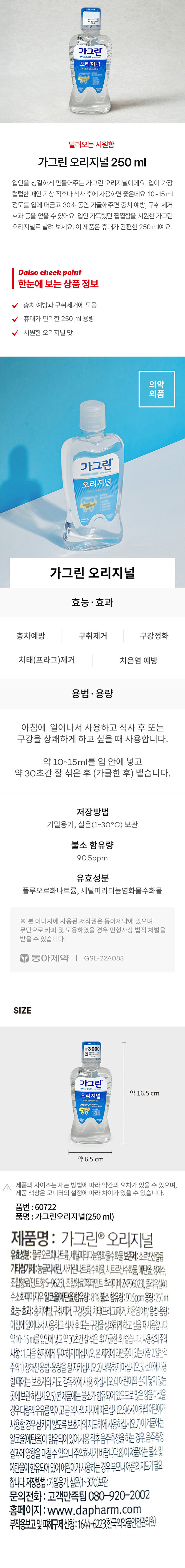 가그린 오리지널 250ml는 입안을 청결하게 만들어주는 제품입니다. 기상 직후나 식사 후에 사용하면 좋습니다. 10~15ml 정도를 입에 머금고 30초 동안 가글해주면 충치 예방, 구취 제거 등의 효과를 얻을 수 있습니다. 휴대가 간편한 250ml 용량이며, 시원한 오리지널 맛을 가지고 있습니다. 유효성분은 플루오르화나트륨, 세틸피리디늄염화물수화물입니다. 불소 함유량은 90.5ppm입니다. 용법·용량은 아침에 일어나서 사용하고 식사 후 또는 구강을 상쾌하게 하고 싶을 때 사용합니다. 약 10~15ml를 입 안에 넣고 약 30초간 잘 섞은 후 뱉어냅니다. 저장방법은 기밀용기, 실온(1~30°C) 보관입니다. 제품 사이즈는 약 16.5 cm x 약 6.5 cm입니다.