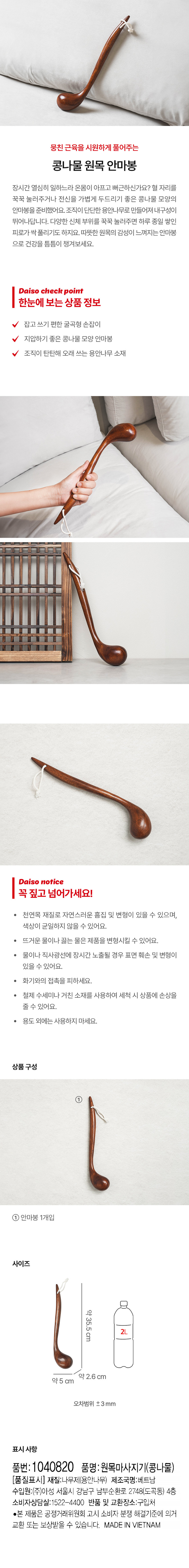 뭉친근육을 시원하게 풀어주는 콩나물 원목 안마봉
장시간 열심히 일하느라 온몸이 아프고 뻐근하신가요? 혈 자리를 꾹꾹 눌러주거나 전신을 가볍게 두드리기 좋은 콩나물 모양의 안마봉을 준비했어요. 조직이 단단한 용안나무로 만들어져 내구성이 뛰어나답니다. 다양한 신체 부위를 꾹꾹 눌러주면 하루 종일 쌓인 피로가 싹 풀리기도 하지요. 따뜻한 원목의 감성이 느껴지는 안마봉으로 건강을 틈틈이 챙겨보세요.
Daiso check point
한눈에 보는 상품 정보
잡고 쓰기 편한 굴곡형 손잡이
지압하기 좋은 콩나물 모양 안마봉
조직이 탄탄해 오래 쓰는 용안나무 소재
Daiso notice
꼭짚고넘어가세요!
천연목 재질로 자연스러운 흠집 및 변형이 있을 수 있으며, 색상이 균일하지 않을 수 있어요.
뜨거운 물이나 끓는 물은 제품을 변형시킬 수 있어요.
물이나 직사광선에 장시간 노출될 경우 표면 훼손 및 변형이 있을 수 있어요.
화기와의 접촉을 피하세요.
철제 수세미나 거친 소재를 사용하여 세척 시 상품에 손상을 줄 수 있어요.
용도 외에는 사용하지 마세요.
상품구성
① 안마봉 1개입
사이즈
약35.5cm 약 2.6 cm 약 5 cm
오차범위 ±3mm
표시사항
품번:1040820 품명:원목마사지기(콩나물) (품질표시) 재질:나무제(용안나무) 제조국명:베트남 수입원:(주)아성 서울시 강남구 남부순환로 2748(도곡동) 4층 소비자상담실:1522-4400 반품 및 교환장소: 구입처 ·본 제품은 공정거래위원회 고시 소비자 분쟁 해결기준에 의거 교환 또는 보상받을 수 있습니다. MADE IN VIETNAM