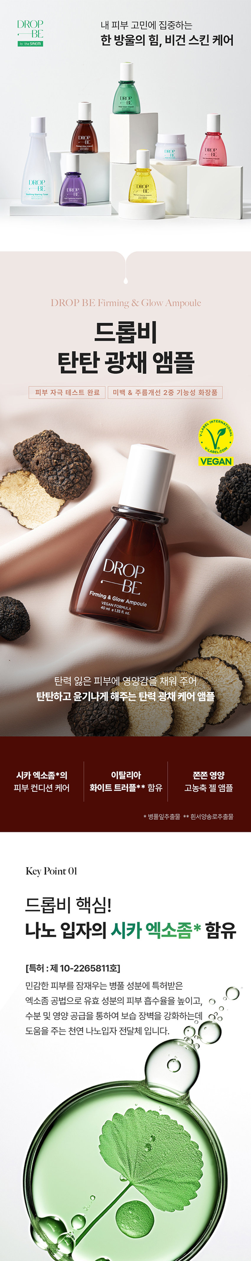 DROP 내 피부 고민에 집중하는 
BE 
by theSREM 한 방울의 힘, 비건 스킨 케어 
DROP 
BE 
DROP 
BE 
DROP DROP 
BE BE 
DROP 
DROP 
BE DROP BE 
갖 
DROP BE Firming & Glow Ampoule 
드롭비 
탄탄 광채 앰플 
피부 자극 테스트 완료 미백 & 주름개선 2중 기능성 화장품 
INTERNATIONAL 
BEL 
k 
ABEL COM 
VEGAN 
DROP 
Firming & Glow Ampoule 
VEGAN FORMULA 
40ml e1.35fl.oz. 
탄력 잃은 피부에 영양감을 채워 주어 
탄탄하고 윤기나게 해주는 탄력 광채 케어 앰플 
시카 엑소좀*의 이탈리아 쫀쫀 영양 
피부 컨디션 케어 화이트 트러플** 함유 고농축 젤 앰플 
* 병풀잎추출물 ** 흰서양송로추출물 
Key Point01 
드롭비 핵심! 
나노 입자의 시카 엑소좀* 함유 
[특허 :제 10-2265811호] 
민감한 피부를 잠재우는 병풀 성분에 특허받은 
엑소좀 공법으로 유효 성분의 피부 흡수율을 높이고, 
수분 및 영양 공급을 통하여 보습 장벽을 강화하는데 
도움을 주는 천연 나노입자 전달체 입니다.남다른 흡수력으로 
유효 성분 #착붙흡수 
병풀 성분을 엑소좀 공법으로 농축하여 
정제한 시카 엑소좀 성분이 피부에 고스란히 전달되어 
건강한 피부 컨디션을 유지하는데 도움을 줍니다. 
* 병풀잎추출물 
※ 상기 사항은 원료적 특성에 한함 
Key Point 02 
고귀한 영양이 가득 담긴 
이탈리아 화이트 트러플* 앰플 
from 
ITALY 
#땅 속의 보물 트러플 
땅 속 깊은 곳에서 자라나 땅 속의 보물로 불리는 고귀한 
화이트 트러플인 흰서양송로 성분이 지치고 힘 잃은 피부에 
영양을 공급하여 탄탄하고 광채 나는 피부로 가꾸어 줍니다.쫀쫀 영양/은은 광채 
피부 에너지 UP 
#6가지 펩타이드로 
꽉 잡는 피부 
6종 펩타이드 콤플렉스** 
피부 탄력 향상 
6가지 펩타이드 성분이 활력을 잃은 피부에 
에너지를 불어 넣어 주어 
탄탄하고 건강한 피부로 가꾸어 줍니다. 
※ 상기 사항은 원료적 특성에 한함 
* 흰서양송로추출물 
** 아세틸헥사펩타이드-8, 헥사펩타이드-9, 노나펩타이드-1 
팔미토일펜타펩타이드-4, 팔미토일트라이펩타이드-1, 팔미토일테트라펩타이드-7Key Point 03 
쫀/쫀 /촉/촉/ 
보습 고농축 젤 앰플 
쫀쫀한 영양감이 느껴지는 고농축 젤 타입의 앰플로 
깊은 보습감과 은은한 광채를 선사해 줍니다. 
건강한 지구를 위한 노력, 
드롭비는 지속 가능한 
클린 뷰티를 실천합니다 
이탈리아 브이라벨 비건 인증 
동물성 원료는 배제하고, 동물 실험을 거치지 않은 
착하고 순한 비건 원료만을 사용하여 제조하였습니다. 
환경을 생각하는 친환경 패키지 
지속 가능한 산림 경영과 보호를 위한 
FSCⓇ 인증 종이 패키지와 친환경 
소이 잉크를 사용하였습니다.How To Use 
적당량을 덜어 피부 결을 따라 
부드럽게 펴 발라 흡수시켜 줍니다. 
DROP 
BE 
Firming & Glow Ampoule 
VEGANFORMULA 
40ml ⌀1.35 fl oz. 
Recommend 
힘 잃고 축 처진 피부가 고민이신 분 
안티에이징 케어가 필요하신 분 
건강하고 빛나는 피부를 원하시는 분 
날마다 변하는 
피부고민에 맞게 골라쓰는 
맞춤 앰플 레이어링 Vip 
수분 탄력 수분 피부 결 
DROP DROP DROP DROP 
BE -BE BE BE 
건조하고 힘 잃은 피부 수부지 피부 
미나리 앰플 + 트러플 앰플 미나리 앰플 + 사과식초 앰플 
모공 피부 결 생기 수분 
DROP DROP DROP 
BE BE BE 
D⌀E I 
모공 & 결이 고민인 피부 푸석하고 칙칙한 피부 
오디 앰플 + 사과식초 앰플 유자비타 앰플 + 미나리 앰플 
함께 쓰면 더 좋은 
드롭비 스킨 케어라인 
JV⌀P 
STEP.1 STEP. 2 STEP.3 
DROP 
DROP 
⌀BE 
DROP 
BE 
- DR DROPE 
수분길 오픈! 피부 고민 집중 케어! 보습 잠금! 
스타팅 진정 토너 맞춤 솔루션 앰플 워터풀 장벽 크림본 상품 정보(상품 상세, 상품 설명등)의 내용은 협력사가 직접 등록한 것 입니다. 
상품정보 제공고시 
제품명 드롭비 탄탄광채 앰플 
용량 40 ml 
제품 주요 사양 모든피부용 
사용 기한 개봉전 36개월 / 개봉 후 12개월 
기능성 여부 미백, 주름개선 2중 기능성 화장품 
화장품제조업자 및 주식회사 씨엔에프 / (주)더샘인터내셔날 
화장품 책임판매업자 
제조국 대한민국 
사용할 때의 주의사항 가. 화장품 사용 시 또는 사용 후 직사광선에 의하여 사용부위가 붉은 반점, 부어오름 
또는 가려움증 등의 이상 증상이나 부작용이 있는 경우에는 전문의 등과 상담할 것 
나. 상처가 있는 부위 등에는 사용을 자제할 것 
다. 보관 및 취급 시 주의사항 
1) 어린이의 손이 닿지 않는 곳에 보관할 것 
2) 직사광선을 피해서 보관할 것 
품질보증기준 본 상품에 이상이 있을 경우 공정거래위원회고시 소비자분쟁해결기준에 의하여 
보상해 드립니다. 
소비자상담 전화번호 더샘 제품 고객센터 080-080-7500 
전성분 정제수, 글리세린, 프로판다이올, 부틸렌글라이콜, 베타인, 아이소펜틸다이올, 
나이아신아마이드, 1,2-헥산다이올, 흰서양송 로추출물, 병풀잎추출물, 
아세틸헥사펩타이드-8, 헥사펩타이드-9, 노나펩타이드-1, 팔미토일펜타펩타이드-4, 
팔미토일트라이펩타이드-1, 팔미토일테트라펩타이드-7석류추출물, 아데노신, 
시어버터, 카프릴릭/카프릭트라이글리세라이드, 올리브오일, 하이드로제네이티드레시틴, 
스쿠알란, 다이소듐이디티에이, 판테놀, 향료, 폴리글리세릴-10라우레이트, 카보머, 
하이드록시아틸아크릴레이트,소듐이크릴로일피디이에틸라우레이트코폴리머, 알지닌, 
다이에톡시에틸석시네이트, 에틸헥실글리세린, 잔탄검, 솔비탄아이소스테아레이트, 
세라마이드엔피, 콜레스테롤, 피토스핑고신