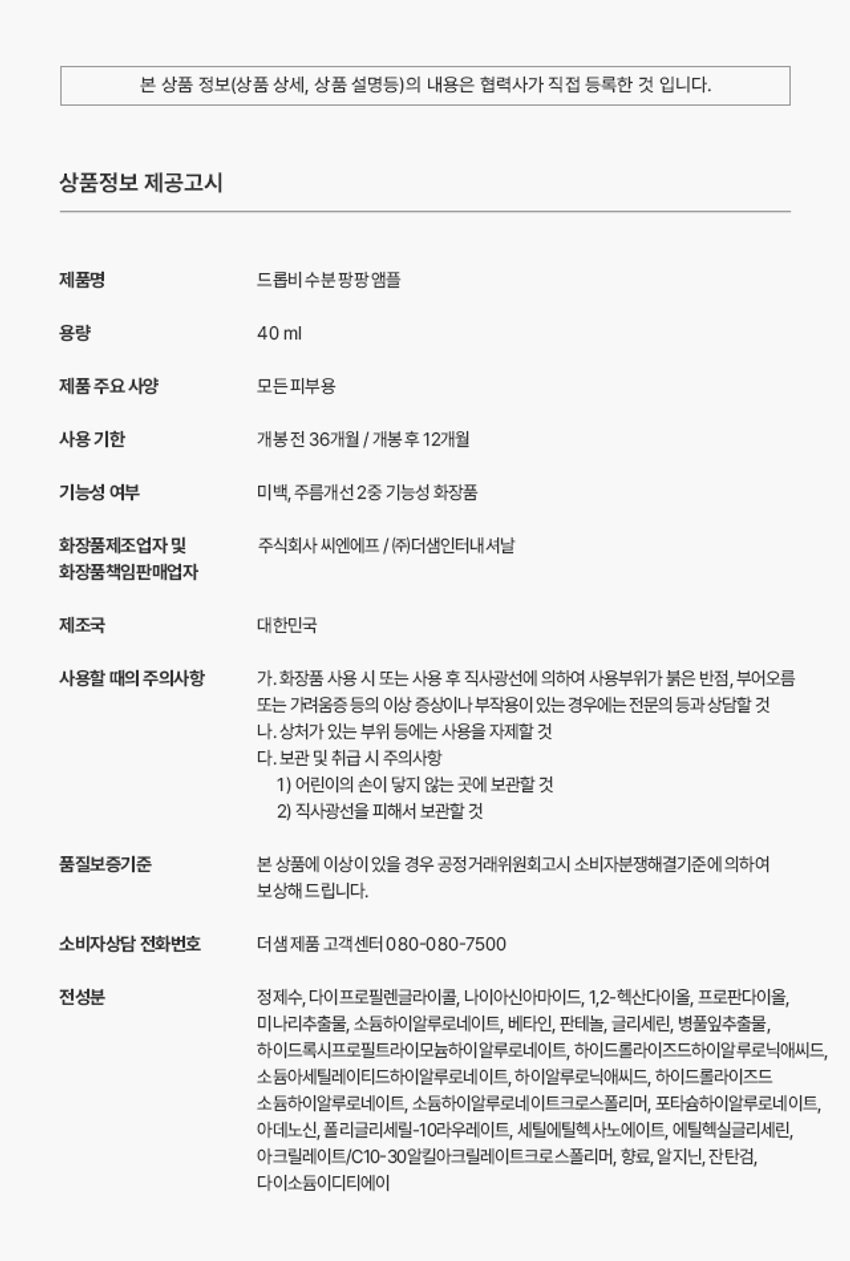 드롭비 수분 팡팡 앰플
용량: 40ml
제품 주요 사양: 모든 피부용
사용 기한: 개봉전 36개월 / 개봉후 12개월
기능성 여부: 미백, 주름개선 2중 기능성 화장품
화장품제조업자: (주)씨엔에프
화장품책임판매업자: (주)더샘인터내셔날
제조국: 대한민국
전성분: 정제수, 다이프로필렌글라이콜, 나이아신아마이드, 1,2-헥산다이올, 프로판다이올, 미나리추출물, 소듐하이알루로네이트, 베타인, 판테놀, 글리세린, 병풀잎추출물, 하이드록시프로필트라이모늄하이알루로네이트, 하이드롤라이즈드하이알루로닉애씨드, 소듐아세틸레이티드하이알루로네이트, 하이알루로닉애씨드, 하이드롤라이즈드소듐하이알루로네이트, 소듐하이알루로네이트크로스폴리머, 포타슘하이알루로네이트, 아데노신, 폴리글리세릴-10라우레이트, 세틸에틸헥사노에이트, 에틸헥실글리세린, 아크릴레이트/C10-30알킬아크릴레이트크로스폴리머, 향료, 알지닌, 잔탄검, 다이소듐이디티에이
품질보증기준: 본 상품에 이상이 있을 경우 공정거래위원회 고시 소비자분쟁해결기준에 의하여 보상해 드립니다.