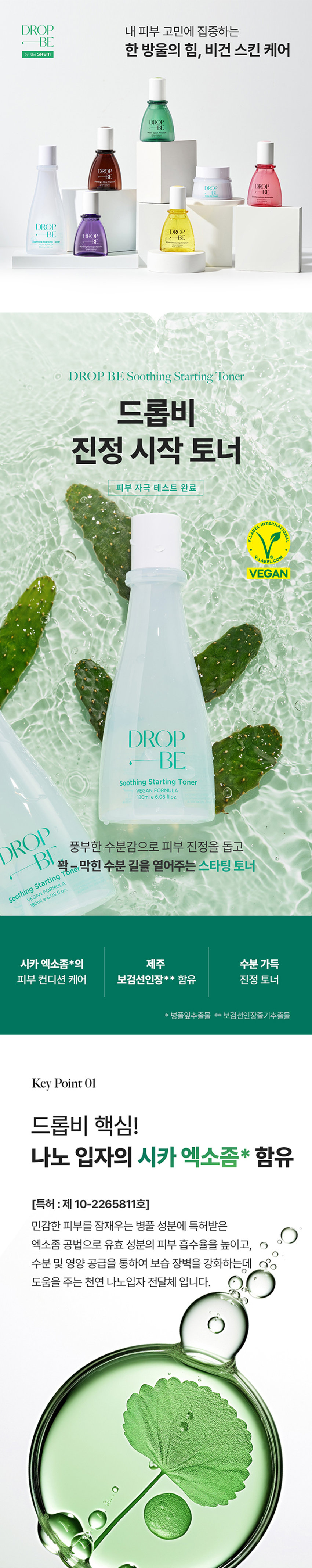 드롭비 진정 시작 토너

풍부한 수분감으로 피부 진정을 돕고, 꽉-막힌 수분 길을 열어주는 스타팅 토너

VEGAN FORMULA 180ml t 6.08 fl.oz.

시카 엑소좀*의 제주 수분 가득 피부 컨디션 케어 보검선인장** 함유 진정 토너

* 병풀잎추출물 ** 보검선인장줄기추출물

Key Point01

드롭비 핵심! 나노 입자의 시카 엑소좀* 함유

(특허 :제 10-2265811호) 민감한 피부를 잠재우는 병풀 성분에 특허받은 엑소좀 공법으로 유효 성분의 피부 흡수율을 높이고, 수분 및 영양 공급을 통하여 보습 장벽을 강화하는데 도움을 주는 천연 나노입자 전달체 입니다.

남다른 흡수력으로 유효 성분 #착붙흡수

병풀 성분을 엑소좀 공법으로 농축하여 정제한 시카 엑소좀 성분이 피부에 고스란히 전달되어 건강한 피부 컨디션을 유지하는데 도움을 줍니다.

* 병풀잎추출물

※상기 사항은 원료적 특성에 한함

Key Point 02

수분 진정감으로 무장한 제주 보검 선인장* 토너

from JEJU #수분 가득 강인한 생명력 뛰어난 수분 보유력으로 척박한 환경에서도 버티는 선인장 성분을 함유하여 건조함으로 예민해진 피부를 편안하게 진정시켜 주고 촉촉하게 가꾸어 줍니다.

수분길을 열어 막힘 없는 피부 바탕 케어

꽉 막힌 #수분길 오픈 PHA 피부 표면 각질 케어 8중 히알루론산** 수분력 향상 판테놀 수분 잠금, 보습 유지

#수분 진정 시작

PHA성분이 거친 피부 결을 정돈해 주고, 크기가 다른 8중 히알루론산과 판테놀 성분이 피부 수분 유지에 도움을 주어 오랜시간 촉촉하게 가꾸어 줍니다.

※ 상기 사항은 원료적 특성에 한함

* 보검선인장줄기추출물

** 소듐하이알루로네이트, 하이드록시프로필트라이모늄하이알루로네이트 하이드롤라이즈드하이알루로닉애씨드, 소듐아세틸레이티드하이알루로네이트 하이알루로닉애씨드, 하이드롤라이즈드소듐하이알루로네이트, 소듐하이알루로네이트 크로스폴리머, 포타슘하이알루로네이트

Key Point 03

피부에 쏙 스미는 산뜻 진정 시작 토너

풍부한 수분감이 느껴지는 워터 타입 토너로 피부를 촉촉하게 적셔주고, 끈적임 없이 산뜻하게 마무리됩니다.

건강한 지구를 위한 노력, 드롭비는 지속 가능한 클린뷰티를 실천합니다

이탈리아브이라벨 비건 인증 동물성 원료는 배제하고, 동물 실험을 거치지 않은 착하고 순한 비건 원료만을 사용하여 제조하였습니다.

환경을 생각하는 친환경 패키지

지속 가능한 산림 경영과 보호를 위한 FSCⓇ 인증 종이 패키지와 친환경 소이 잉크를 사용하였습니다.

How To Use

세안 후, 손이나 화장솜에 적당량을 덜어 피부결을 따라 부드럽게 펴 발라 흡수시켜 줍니다.

Recommend

피부가 건조해 수분감 있는 촉촉한 토너를 찾으시는분 예민한 피부를 진정시켜 주는 토너를 찾으시는 분 울퉁불퉁한 피부 결을 정돈하고 싶으신 분

함께 쓰면 더 좋은 드롭비 스킨 케어 라인

STEP.1 STEP. 2 STEP.3

수분길 오픈! 피부 고민 집중 케어! 보습 잠금! 스타팅 진정토너 맞춤 솔루션 앰플 워터풀 장벽크림

제품명 드롭비 진정 시작 토너 용량 180ml 제품 주요 사양 모든피부용 사용 기한 개봉전 36개월 / 개봉후 12개월 기능성 여부 비기능성 화장품제조업자 및 (주)씨엔에프 /(주)더샘인터내셔날 화장품책임판매업자 제조국 대한민국 사용할 때의 주의사항 가. 화장품 사용 시 또는 사용 후 직사광선에 의하여 사용부위가 붉은 반점, 부어오름 또는 가려움증 등의 이상 증상이나부작용이 있는 경우에는 전문의 등과 상담할 것 나. 상처가 있는 부위 등에는 사용을 자제할 것 다. 보관 및 취급 시 주의사항 1) 어린이의 손이 닿지 않는 곳에 보관할 것 2) 직사광선을 피해서 보관할 것 품질보증기준 본 상품에 이상이 있을 경우 공정거래위원회고시 소비자분쟁해결기준에 의하여 보상해 드립니다. 소비자상담 전화번호 더샘제품 고객센터 080-080-7500 전성분 정제수, 다이프로필렌글라이콜, 1,2-헥산다이올, 부틸렌글라이콜, 글리세린, 프로판다이올, 보검선인장줄기추출물, 글루코노락톤, 판테놀, 병풀잎추출물, 폴리글리세릴-10라우레이트, 폴리글리세릴-10미리스테이트, 알지닌, 아크릴레이트/ C10-30알킬아크릴레이트크로스폴리머, 향료, 다이소듐이디티에이, 소듐하이알루로네이트, 하이드록시프로필트라이모늄하이알루로네이트, 하이드롤라이즈드하이알루로닉애씨드, 소듐아세틸레이티드하이알루로네이트, 하이알루로닉애씨드, 하이드롤라이즈드소듐하이알루로네이트, 소듐하이알루로네이트크로스폴리머, 포타슘하이알루로네이트