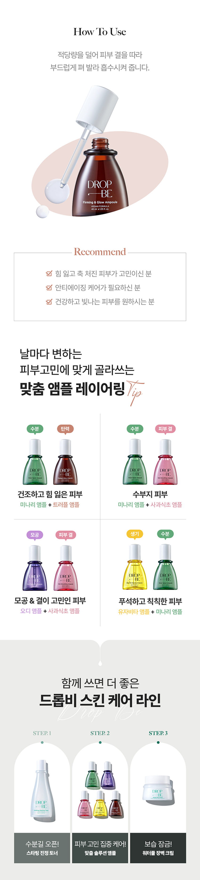 DROP 내 피부 고민에 집중하는 
BE 
by theSREM 한 방울의 힘, 비건 스킨 케어 
DROP 
BE 
DROP 
BE 
DROP DROP 
BE BE 
DROP 
DROP 
BE DROP BE 
갖 
DROP BE Firming &glow Ampoule 
드롭비 
탄탄 광채 앰플 
피부 자극 테스트 완료 미백 & 주름개선 2중 기능성 화장품 
INTERNATIONAL 
BEL 
k 
ABEL COM 
VEGAN 
DROP 
Firming &glow Ampoule 
VEGAN FORMULA 
40ml e1.35fl.oz. 
탄력 잃은 피부에 영양감을 채워 주어 
탄탄하고 윤기나게 해주는 탄력 광채 케어 앰플 
시카 엑소좀*의 이탈리아 쫀쫀 영양 
피부 컨디션 케어 화이트 트러플** 함유 고농축 젤 앰플 
* 병풀잎추출물 ** 흰서양송로추출물 
Key Point01 
드롭비 핵심! 
나노 입자의 시카 엑소좀* 함유 
(특허 :제 10-2265811호) 
민감한 피부를 잠재우는 병풀 성분에 특허받은 
엑소좀 공법으로 유효 성분의 피부 흡수율을 높이고, 
수분 및 영양 공급을 통하여 보습 장벽을 강화하는데 
도움을 주는 천연 나노입자 전달체 입니다.남다른 흡수력으로 
유효 성분 #착붙흡수 
병풀 성분을 엑소좀 공법으로 농축하여 
정제한 시카 엑소좀 성분이 피부에 고스란히 전달되어 
건강한 피부 컨디션을 유지하는데 도움을 줍니다. 
* 병풀잎추출물 
※ 상기 사항은 원료적 특성에 한함 
Key Point 02 
고귀한 영양이 가득 담긴 
이탈리아 화이트 트러플* 앰플 
from 
ITALY 
#땅 속의 보물 트러플 
땅 속 깊은 곳에서 자라나 땅 속의 보물로 불리는 고귀한 
화이트 트러플인 흰서양송로 성분이 지치고 힘 잃은 피부에 
영양을 공급하여 탄탄하고 광채 나는 피부로 가꾸어 줍니다.쫀쫀 영양/은은 광채 
피부 에너지 UP 
#6가지 펩타이드로 
꽉 잡는 피부 
6종 펩타이드 콤플렉스** 
피부 탄력 향상 
6가지 펩타이드 성분이 활력을 잃은 피부에 
에너지를 불어 넣어 주어 
탄탄하고 건강한 피부로 가꾸어 줍니다. 
※ 상기 사항은 원료적 특성에 한함 
* 흰서양송로추출물 
** 아세틸헥사펩타이드-8, 헥사펩타이드-9, 노나펩타이드-1 
팔미토일펜타펩타이드-4, 팔미토일트라이펩타이드-1, 팔미토일테트라펩타이드-7Key Point 03 
쫀/쫀 /촉/촉/ 
보습 고농축 젤 앰플 
쫀쫀한 영양감이 느껴지는 고농축 젤 타입의 앰플로 
깊은 보습감과 은은한 광채를 선사해 줍니다. 
건강한 지구를 위한 노력, 
드롭비는 지속 가능한 
클린 뷰티를 실천합니다 
이탈리아 브이라벨 비건 인증 
동물성 원료는 배제하고, 동물 실험을 거치지 않은 
착하고 순한 비건 원료만을 사용하여 제조하였습니다. 
환경을 생각하는 친환경 패키지 
지속 가능한 산림 경영과 보호를 위한 
FSCⓇ 인증 종이 패키지와 친환경 
소이 잉크를 사용하였습니다.How To Use 
적당량을 덜어 피부 결을 따라 
부드럽게 펴 발라 흡수시켜 줍니다. 
DROP 
BE 
Firming &glow Ampoule 
VEGANFORMULA 
40ml ⌀1.35 fl oz. 
Recommend 
힘 잃고 축 처진 피부가 고민이신 분 
안티에이징 케어가 필요하신 분 
건강하고 빛나는 피부를 원하시는 분 
날마다 변하는 
피부고민에 맞게 골라쓰는 
맞춤 앰플 레이어링 Vip 
수분 탄력 수분 피부 결 
DROP DROP DROP DROP 
BE -BE BE BE 
건조하고 힘 잃은 피부 수부지 피부 
미나리 앰플 + 트러플 앰플 미나리 앰플 + 사과식초 앰플 
모공 피부 결 생기 수분 
DROP DROP DROP 
BE BE BE 
D⌀E I 
모공 & 결이 고민인 피부 푸석하고 칙칙한 피부 
오디 앰플 + 사과식초 앰플 유자비타 앰플 + 미나리 앰플 
함께 쓰면 더 좋은 
드롭비 스킨 케어라인 
JV⌀P 
STEP.1 STEP. 2 STEP.3 
DROP 
DROP 
⌀BE 
DROP 
BE 
- DR DROPE 
수분길 오픈! 피부 고민 집중 케어! 보습 잠금! 
스타팅 진정 토너 맞춤 솔루션 앰플 워터풀 장벽 크림본 상품 정보(상품 상세, 상품 설명등)의 내용은 협력사가 직접 등록한 것 입니다. 
상품정보 제공고시 
제품명 드롭비 탄탄광채 앰플 
용량 40ml 
제품 주요 사양 모든피부용 
사용 기한 개봉전 36개월 / 개봉 후 12개월 
기능성 여부 미백, 주름개선 2중 기능성 화장품 
화장품제조업자 및 주식회사 씨엔에프 / (주)더샘인터내셔날 
화장품 책임판매업자 
제조국 대한민국 
사용할 때의 주의사항 가. 화장품 사용 시 또는 사용 후 직사광선에 의하여 사용부위가 붉은 반점, 부어오름 
또는 가려움증 등의 이상 증상이나 부작용이 있는 경우에는 전문의 등과 상담할 것 
나. 상처가 있는 부위 등에는 사용을 자제할 것 
다. 보관 및 취급 시 주의사항 
1) 어린이의 손이 닿지 않는 곳에 보관할 것 
2) 직사광선을 피해서 보관할 것 
품질보증기준 본 상품에 이상이 있을 경우 공정거래위원회고시 소비자분쟁해결기준에 의하여 
보상해 드립니다. 
소비자상담 전화번호 더샘 제품 고객센터 080-080-7500 
전성분 정제수, 글리세린, 프로판다이올, 부틸렌글라이콜, 베타인, 아이소펜틸다이올, 
나이아신아마이드, 1,2-헥산다이올, 흰서양송 로추출물, 병풀잎추출물, 
아세틸헥사펩타이드-8, 헥사펩타이드-9, 노나펩타이드-1, 팔미토일펜타펩타이드-4, 
팔미토일트라이펩타이드-1, 팔미토일테트라펩타이드-7석류추출물, 아데노신, 
시어버터, 카프릴릭/카프릭트라이글리세라이드, 올리브오일, 하이드로제네이티드레시틴, 
스쿠알란, 다이소듐이디티에이, 판테놀, 향료, 폴리글리세릴-10라우레이트, 카보머, 
하이드록시아틸아크릴레이트,소듐이크릴로일피디이에틸라우레이트코폴리머, 알지닌, 
다이에톡시에틸석시네이트, 에틸헥실글리세린, 잔탄검, 솔비탄아이소스테아레이트, 
세라마이드엔피, 콜레스테롤, 피토스핑고신
