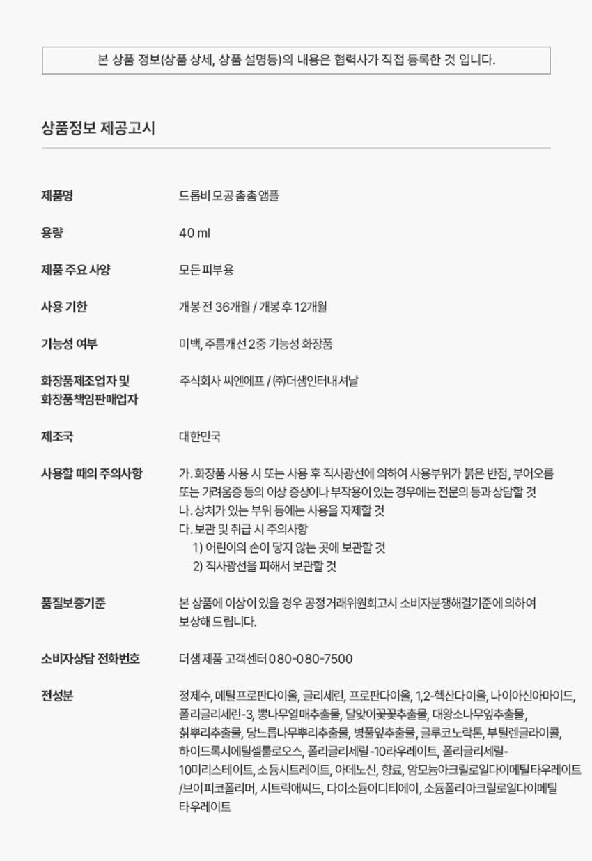 드롭비 모공 촘촘 앰플 용량 40ml 제품 주요 사양 모든피부용 사용 기한 개봉전 36개월 / 개봉 후 12개월 기능성 여부 미백, 주름개선 2중 기능성 화장품 화장품제조업자 및 주식회사 씨엔에프 /(주)더샘인터내셔날 화장품 책임판매업자 제조국 대한민국 사용할 때의 주의사항 가. 화장품 사용 시 또는 사용 후 직사광선에 의하여 사용부위가 붉은 반점, 부어오름 또는 가려움증 등의 이상 증상이나 부작용이 있는 경우에는 전문의 등과 상담할 것 나. 상처가 있는 부위 등에는 사용을 자제할 것 다. 보관 및 취급 시 주의사항 1) 어린이의 손이 닿지 않는 곳에 보관할 것 2) 직사광선을 피해서 보관할 것 품질보증기준 본 상품에 이상이 있을 경우 공정거래위원회고시 소비자분쟁해결기준에 의하여 보상해 드립니다. 소비자상담 전화번호 더샘 제품 고객센터 080-080-7500 전성분 정제수, 메틸프로판다이올, 글리세린, 프로판다이올, 1,2-헥산다이올, 나이아신아마이드, 폴리글리세린-3, 뽕나무열매추출물, 달맞이꽃꽃추출물, 대왕소나무잎추출물, 칡뿌리추출물, 당느릅나무뿌리추출물, 병풀잎추출물, 글루코노락톤, 부틸렌글라이콜, 하이드록시에틸셀룰로오스, 폴리글리세릴-10라우레이트, 폴리글리세릴- 10미리스테이트, 소듐시트레이트, 아데노신, 향료, 암모늄아크릴로일다이메틸타우레이트 /브이피코폴리머, 시트릭애씨드, 다이소듐이디티에이, 소듐폴리아크릴로일다이메틸 타우레이트