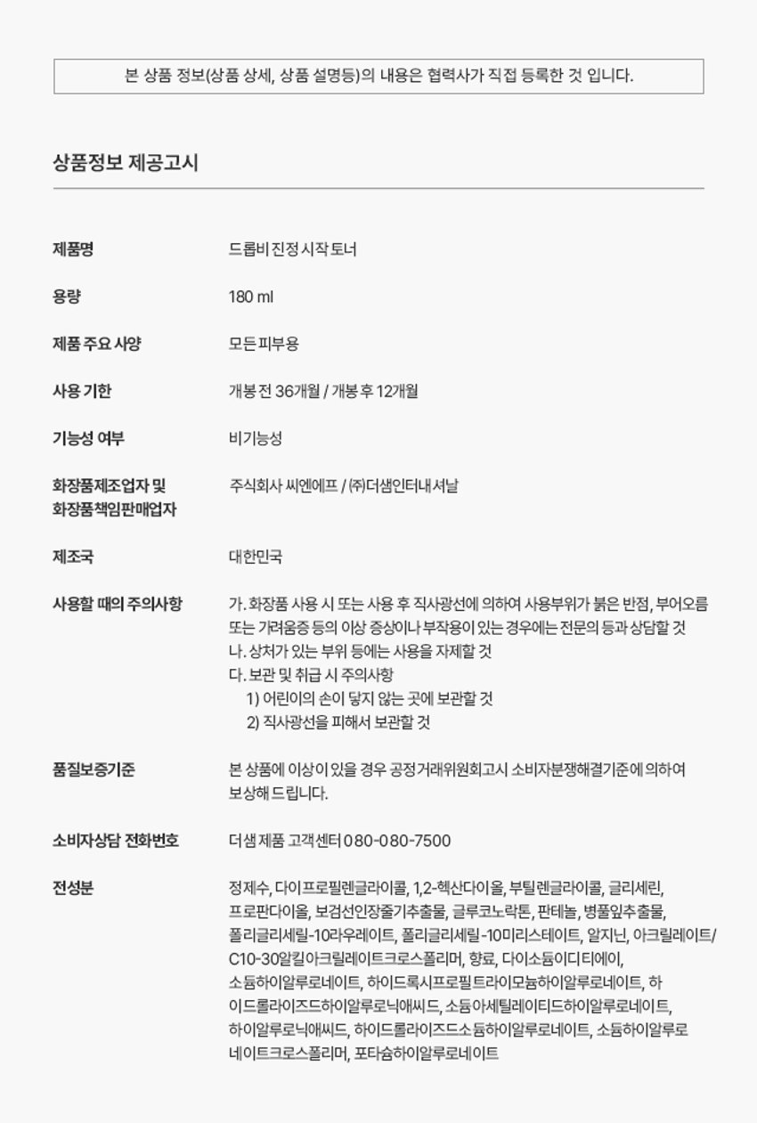 드롭비 진정 시작 토너

풍부한 수분감으로 피부 진정을 돕고, 꽉-막힌 수분 길을 열어주는 스타팅 토너

VEGAN FORMULA 180ml t 6.08 fl.oz.

시카 엑소좀*의 제주 수분 가득 피부 컨디션 케어 보검선인장** 함유 진정 토너

* 병풀잎추출물 ** 보검선인장줄기추출물

Key Point01

드롭비 핵심! 나노 입자의 시카 엑소좀* 함유

(특허 :제 10-2265811호) 민감한 피부를 잠재우는 병풀 성분에 특허받은 엑소좀 공법으로 유효 성분의 피부 흡수율을 높이고, 수분 및 영양 공급을 통하여 보습 장벽을 강화하는데 도움을 주는 천연 나노입자 전달체 입니다.

남다른 흡수력으로 유효 성분 #착붙흡수

병풀 성분을 엑소좀 공법으로 농축하여 정제한 시카 엑소좀 성분이 피부에 고스란히 전달되어 건강한 피부 컨디션을 유지하는데 도움을 줍니다.

* 병풀잎추출물

※상기 사항은 원료적 특성에 한함

Key Point 02

수분 진정감으로 무장한 제주 보검 선인장* 토너

from JEJU #수분 가득 강인한 생명력 뛰어난 수분 보유력으로 척박한 환경에서도 버티는 선인장 성분을 함유하여 건조함으로 예민해진 피부를 편안하게 진정시켜 주고 촉촉하게 가꾸어 줍니다.

수분길을 열어 막힘 없는 피부 바탕 케어

꽉 막힌 #수분길 오픈 PHA 피부 표면 각질 케어 8중 히알루론산** 수분력 향상 판테놀 수분 잠금, 보습 유지

#수분 진정 시작

PHA성분이 거친 피부 결을 정돈해 주고, 크기가 다른 8중 히알루론산과 판테놀 성분이 피부 수분 유지에 도움을 주어 오랜시간 촉촉하게 가꾸어 줍니다.

※ 상기 사항은 원료적 특성에 한함

* 보검선인장줄기추출물

** 소듐하이알루로네이트, 하이드록시프로필트라이모늄하이알루로네이트 하이드롤라이즈드하이알루로닉애씨드, 소듐아세틸레이티드하이알루로네이트 하이알루로닉애씨드, 하이드롤라이즈드소듐하이알루로네이트, 소듐하이알루로네이트 크로스폴리머, 포타슘하이알루로네이트

Key Point 03

피부에 쏙 스미는 산뜻 진정 시작 토너

풍부한 수분감이 느껴지는 워터 타입 토너로 피부를 촉촉하게 적셔주고, 끈적임 없이 산뜻하게 마무리됩니다.

건강한 지구를 위한 노력, 드롭비는 지속 가능한 클린뷰티를 실천합니다

이탈리아브이라벨 비건 인증 동물성 원료는 배제하고, 동물 실험을 거치지 않은 착하고 순한 비건 원료만을 사용하여 제조하였습니다.

환경을 생각하는 친환경 패키지

지속 가능한 산림 경영과 보호를 위한 FSCⓇ 인증 종이 패키지와 친환경 소이 잉크를 사용하였습니다.

How To Use

세안 후, 손이나 화장솜에 적당량을 덜어 피부결을 따라 부드럽게 펴 발라 흡수시켜 줍니다.

Recommend

피부가 건조해 수분감 있는 촉촉한 토너를 찾으시는분 예민한 피부를 진정시켜 주는 토너를 찾으시는 분 울퉁불퉁한 피부 결을 정돈하고 싶으신 분

함께 쓰면 더 좋은 드롭비 스킨 케어 라인

STEP.1 STEP. 2 STEP.3

수분길 오픈! 피부 고민 집중 케어! 보습 잠금! 스타팅 진정토너 맞춤 솔루션 앰플 워터풀 장벽크림

제품명 드롭비 진정 시작 토너 용량 180ml 제품 주요 사양 모든피부용 사용 기한 개봉전 36개월 / 개봉후 12개월 기능성 여부 비기능성 화장품제조업자 및 (주)씨엔에프 /(주)더샘인터내셔날 화장품책임판매업자 제조국 대한민국 사용할 때의 주의사항 가. 화장품 사용 시 또는 사용 후 직사광선에 의하여 사용부위가 붉은 반점, 부어오름 또는 가려움증 등의 이상 증상이나부작용이 있는 경우에는 전문의 등과 상담할 것 나. 상처가 있는 부위 등에는 사용을 자제할 것 다. 보관 및 취급 시 주의사항 1) 어린이의 손이 닿지 않는 곳에 보관할 것 2) 직사광선을 피해서 보관할 것 품질보증기준 본 상품에 이상이 있을 경우 공정거래위원회고시 소비자분쟁해결기준에 의하여 보상해 드립니다. 소비자상담 전화번호 더샘제품 고객센터 080-080-7500 전성분 정제수, 다이프로필렌글라이콜, 1,2-헥산다이올, 부틸렌글라이콜, 글리세린, 프로판다이올, 보검선인장줄기추출물, 글루코노락톤, 판테놀, 병풀잎추출물, 폴리글리세릴-10라우레이트, 폴리글리세릴-10미리스테이트, 알지닌, 아크릴레이트/ C10-30알킬아크릴레이트크로스폴리머, 향료, 다이소듐이디티에이, 소듐하이알루로네이트, 하이드록시프로필트라이모늄하이알루로네이트, 하이드롤라이즈드하이알루로닉애씨드, 소듐아세틸레이티드하이알루로네이트, 하이알루로닉애씨드, 하이드롤라이즈드소듐하이알루로네이트, 소듐하이알루로네이트크로스폴리머, 포타슘하이알루로네이트