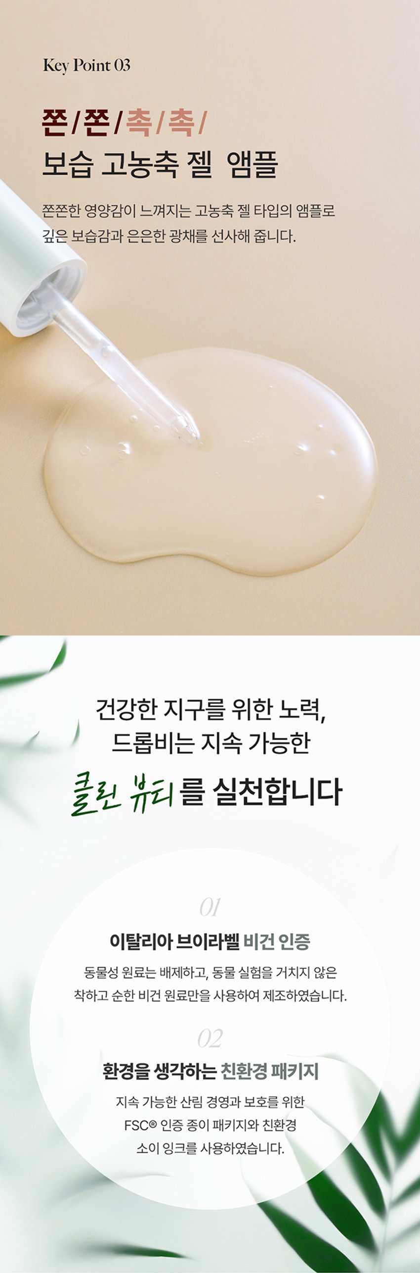 DROP 내 피부 고민에 집중하는 
BE 
by theSREM 한 방울의 힘, 비건 스킨 케어 
DROP 
BE 
DROP 
BE 
DROP DROP 
BE BE 
DROP 
DROP 
BE DROP BE 
갖 
DROP BE Firming &glow Ampoule 
드롭비 
탄탄 광채 앰플 
피부 자극 테스트 완료 미백 & 주름개선 2중 기능성 화장품 
INTERNATIONAL 
BEL 
k 
ABEL COM 
VEGAN 
DROP 
Firming &glow Ampoule 
VEGAN FORMULA 
40ml e1.35fl.oz. 
탄력 잃은 피부에 영양감을 채워 주어 
탄탄하고 윤기나게 해주는 탄력 광채 케어 앰플 
시카 엑소좀*의 이탈리아 쫀쫀 영양 
피부 컨디션 케어 화이트 트러플** 함유 고농축 젤 앰플 
* 병풀잎추출물 ** 흰서양송로추출물 
Key Point01 
드롭비 핵심! 
나노 입자의 시카 엑소좀* 함유 
(특허 :제 10-2265811호) 
민감한 피부를 잠재우는 병풀 성분에 특허받은 
엑소좀 공법으로 유효 성분의 피부 흡수율을 높이고, 
수분 및 영양 공급을 통하여 보습 장벽을 강화하는데 
도움을 주는 천연 나노입자 전달체 입니다.남다른 흡수력으로 
유효 성분 #착붙흡수 
병풀 성분을 엑소좀 공법으로 농축하여 
정제한 시카 엑소좀 성분이 피부에 고스란히 전달되어 
건강한 피부 컨디션을 유지하는데 도움을 줍니다. 
* 병풀잎추출물 
※ 상기 사항은 원료적 특성에 한함 
Key Point 02 
고귀한 영양이 가득 담긴 
이탈리아 화이트 트러플* 앰플 
from 
ITALY 
#땅 속의 보물 트러플 
땅 속 깊은 곳에서 자라나 땅 속의 보물로 불리는 고귀한 
화이트 트러플인 흰서양송로 성분이 지치고 힘 잃은 피부에 
영양을 공급하여 탄탄하고 광채 나는 피부로 가꾸어 줍니다.쫀쫀 영양/은은 광채 
피부 에너지 UP 
#6가지 펩타이드로 
꽉 잡는 피부 
6종 펩타이드 콤플렉스** 
피부 탄력 향상 
6가지 펩타이드 성분이 활력을 잃은 피부에 
에너지를 불어 넣어 주어 
탄탄하고 건강한 피부로 가꾸어 줍니다. 
※ 상기 사항은 원료적 특성에 한함 
* 흰서양송로추출물 
** 아세틸헥사펩타이드-8, 헥사펩타이드-9, 노나펩타이드-1 
팔미토일펜타펩타이드-4, 팔미토일트라이펩타이드-1, 팔미토일테트라펩타이드-7Key Point 03 
쫀/쫀 /촉/촉/ 
보습 고농축 젤 앰플 
쫀쫀한 영양감이 느껴지는 고농축 젤 타입의 앰플로 
깊은 보습감과 은은한 광채를 선사해 줍니다. 
건강한 지구를 위한 노력, 
드롭비는 지속 가능한 
클린 뷰티를 실천합니다 
이탈리아 브이라벨 비건 인증 
동물성 원료는 배제하고, 동물 실험을 거치지 않은 
착하고 순한 비건 원료만을 사용하여 제조하였습니다. 
환경을 생각하는 친환경 패키지 
지속 가능한 산림 경영과 보호를 위한 
FSCⓇ 인증 종이 패키지와 친환경 
소이 잉크를 사용하였습니다.How To Use 
적당량을 덜어 피부 결을 따라 
부드럽게 펴 발라 흡수시켜 줍니다. 
DROP 
BE 
Firming &glow Ampoule 
VEGANFORMULA 
40ml ⌀1.35 fl oz. 
Recommend 
힘 잃고 축 처진 피부가 고민이신 분 
안티에이징 케어가 필요하신 분 
건강하고 빛나는 피부를 원하시는 분 
날마다 변하는 
피부고민에 맞게 골라쓰는 
맞춤 앰플 레이어링 Vip 
수분 탄력 수분 피부 결 
DROP DROP DROP DROP 
BE -BE BE BE 
건조하고 힘 잃은 피부 수부지 피부 
미나리 앰플 + 트러플 앰플 미나리 앰플 + 사과식초 앰플 
모공 피부 결 생기 수분 
DROP DROP DROP 
BE BE BE 
D⌀E I 
모공 & 결이 고민인 피부 푸석하고 칙칙한 피부 
오디 앰플 + 사과식초 앰플 유자비타 앰플 + 미나리 앰플 
함께 쓰면 더 좋은 
드롭비 스킨 케어라인 
JV⌀P 
STEP.1 STEP. 2 STEP.3 
DROP 
DROP 
⌀BE 
DROP 
BE 
- DR DROPE 
수분길 오픈! 피부 고민 집중 케어! 보습 잠금! 
스타팅 진정 토너 맞춤 솔루션 앰플 워터풀 장벽 크림본 상품 정보(상품 상세, 상품 설명등)의 내용은 협력사가 직접 등록한 것 입니다. 
상품정보 제공고시 
제품명 드롭비 탄탄광채 앰플 
용량 40ml 
제품 주요 사양 모든피부용 
사용 기한 개봉전 36개월 / 개봉 후 12개월 
기능성 여부 미백, 주름개선 2중 기능성 화장품 
화장품제조업자 및 주식회사 씨엔에프 / (주)더샘인터내셔날 
화장품 책임판매업자 
제조국 대한민국 
사용할 때의 주의사항 가. 화장품 사용 시 또는 사용 후 직사광선에 의하여 사용부위가 붉은 반점, 부어오름 
또는 가려움증 등의 이상 증상이나 부작용이 있는 경우에는 전문의 등과 상담할 것 
나. 상처가 있는 부위 등에는 사용을 자제할 것 
다. 보관 및 취급 시 주의사항 
1) 어린이의 손이 닿지 않는 곳에 보관할 것 
2) 직사광선을 피해서 보관할 것 
품질보증기준 본 상품에 이상이 있을 경우 공정거래위원회고시 소비자분쟁해결기준에 의하여 
보상해 드립니다. 
소비자상담 전화번호 더샘 제품 고객센터 080-080-7500 
전성분 정제수, 글리세린, 프로판다이올, 부틸렌글라이콜, 베타인, 아이소펜틸다이올, 
나이아신아마이드, 1,2-헥산다이올, 흰서양송 로추출물, 병풀잎추출물, 
아세틸헥사펩타이드-8, 헥사펩타이드-9, 노나펩타이드-1, 팔미토일펜타펩타이드-4, 
팔미토일트라이펩타이드-1, 팔미토일테트라펩타이드-7석류추출물, 아데노신, 
시어버터, 카프릴릭/카프릭트라이글리세라이드, 올리브오일, 하이드로제네이티드레시틴, 
스쿠알란, 다이소듐이디티에이, 판테놀, 향료, 폴리글리세릴-10라우레이트, 카보머, 
하이드록시아틸아크릴레이트,소듐이크릴로일피디이에틸라우레이트코폴리머, 알지닌, 
다이에톡시에틸석시네이트, 에틸헥실글리세린, 잔탄검, 솔비탄아이소스테아레이트, 
세라마이드엔피, 콜레스테롤, 피토스핑고신