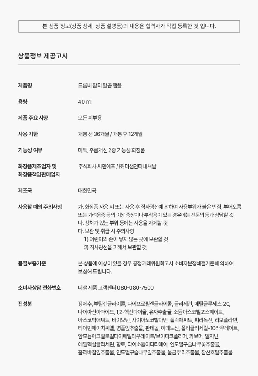 드롭비 잡티 말끔 앰플 용량 40ml 제품 주요 사양 모든 피부용 사용 기한 개봉전 36개월 / 개봉 후 12개월 기능성 여부 미백, 주름개선 2중 기능성 화장품 화장품제조업자 및 주식회사 씨엔에프 /(주)더샘인터내셔날 화장품 책임판매업자 제조국 대한민국 사용할 때의 주의사항 가. 화장품 사용 시 또는 사용 후 직사광선에 의하여 사용부위가 붉은 반점, 부어오름 또는 가려움증 등의 이상 증상이나 부작용이 있는 경우에는 전문의 등과 상담할 것 나. 상처가 있는 부위 등에는 사용을 자제할 것 다. 보관 및 취급 시 주의사항 1) 어린이의 손이 닿지 않는 곳에 보관할 것 2) 직사광선을 피해서 보관할 것 품질보증기준 본 상품에 이상이 있을 경우 공정거래위원회 고시 소비자분쟁해결기준에 의하여 보상해 드립니다. 소비자상담 전화번호 더샘 제품 고객센터 080-080-7500 전성분 정제수, 부틸렌글라이콜, 다이프로필렌글라이콜, 글리세린, 메틸글루세스-20, 나이아신아마이드, 1,2-헥산다이올, 유자추출물, 소듐아스코빌포스페이트, 아스코빅애씨드, 바이오틴, 사이아노코발아민, 폴릭애씨드, 피리독신, 리보플라빈, 티아민에이치씨엘, 병풀잎추출물, 판테놀, 아데노신, 폴리글리세릴-10라우레이트, 암모늄아크릴로일다이메틸타우레 이트/브이피코폴리머, 카보머, 알지닌, 에틸헥실글리세린, 향료, 다이소듐이디티에이, 인도멀구슬나무꽃추출물, 홀리바질잎추출물, 인도멀구슬나무잎추출물, 울금뿌리추출물, 참산호말추출물