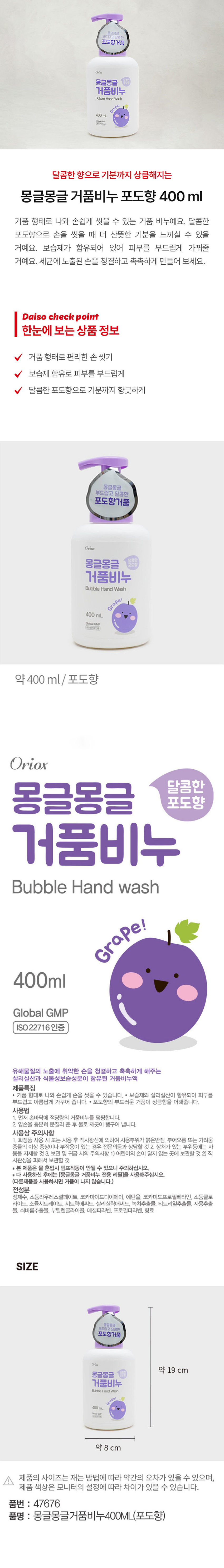 부드럽고 달콤한 포도향 거품 비누 Bubble Hand Washgrape! 400ml
거품 형태로 나와 손쉽게 씻을 수 있는 거품 비누예요. 달콤한 포도향으로 손을 씻을 때 더 산뜻한 기분을 느끼실 수 있을 거예요. 보습제가 함유되어 있어 피부를 부드럽게 가꿔줄 거예요. 세균에 노출된 손을 청결하고 촉촉하게 만들어 보세요.
제품 특징:
- 거품 형태로 나와 손쉽게 손을 씻을 수 있습니다.
- 보습제와 살리실산이 함유되어 피부를 부드럽고 아름답게 가꾸어 줍니다.
- 포도향의 부드러운 거품이 상큼함을 더해줍니다.
사용 방법:
1. 먼저 손바닥에 적당량의 거품비누를 펌핑합니다.
2. 양손을 충분히 문질러 준 후 물로 깨끗이 헹구어 냅니다.
사용상 주의사항:
1. 화장품 사용 시 또는 사용 후 직사광선에 의하여 사용 부위가 붉은 반점, 부어오름 또는 가려움증들의 이상 증상이나 부작용이 있는 경우 전문의 등과 상담할 것.
2. 상처가 있는 부위 등에는 사용을 자제할 것.
3. 보관 및 취급 시의 주의사항: 1) 어린이의 손이 닿지 않는 곳에 보관할 것. 2) 직사광선을 피해서 보관할 것.
* 본 제품은 물 혼입 시 펌프 작동이 안 될 수 있으니 주의하십시오.
* 다 사용하신 후에는 (몽글몽글 거품비누 전용 리필)을 사용해주십시오. (다른 제품을 사용하시면 거품이 나지 않습니다.)
전성분: 정제수, 소듐라우레스설페이트, 코카마이드디이에이, 에탄올, 코카미도프로필베타인, 소듐클로라이드, 소듐시트레이트, 시트릭애씨드, 살리실릭애씨드, 녹차추출물, 티트리잎추출물, 자몽추출물, 쇠비름추출물, 부틸렌글라이콜, 메칠파라벤, 프로필파라벤, 향료
SIZE: 약 19 cm (높이), 약 8 cm (지름)
품번: 47676
품명: 몽글몽글거품비누400ML(포도향)
