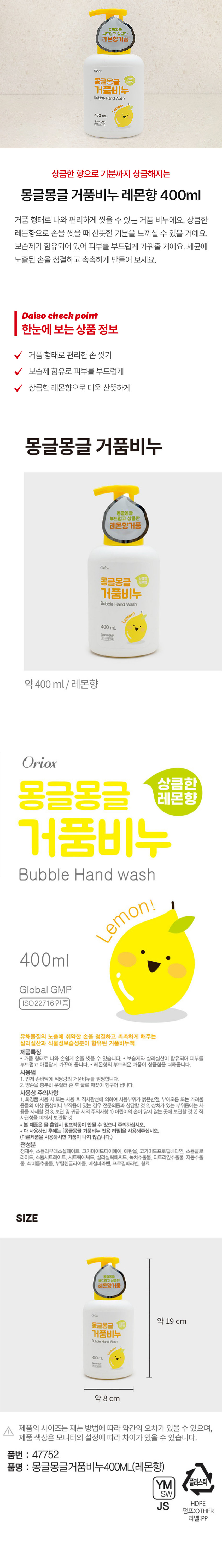 상큼한 향으로 기분까지 상큼해지는 몽글몽글 거품비누 레몬향 400ml 거품 형태로 나와 편리하게 씻을 수 있는 거품 비누에요. 상큼한 레몬향으로 손을 씻을 때 산뜻한 기분을 느끼실 수 있을 거예요. 보습제가 함유되어 있어 피부를 부드럽게 가꿔줄 거예요. 세균에 노출된 손을 청결하고 촉촉하게 만들어 보세요. 한눈에 보는 상품 정보 거품 형태로 편리한 손 씻기 보습제 함유로 피부를 부드럽게 상큼한 레몬향으로 더욱 산뜻하게 몽글몽글 거품비누 몽글몽글 부드럽고 상큼한 레몬향 Oriox 몽글몽글 상큼한 거품비누 Bubble Hand Wash 400ml 약 400ml, / 레몬향 Oriox 상큼한 몽글몽글 레몬향 거품비누 Bubble Hand wash Lemon! 400mlglobalgMP ISO22716인증 유해물질의 노출에 취약한 손을 청결하고 촉촉하게 해주는 살리실산과 식물성보습성분이 함유된 거품비누액 제품특징 거품 형태로 나와 손쉽게 손을 씻을 수 있습니다. 보습제와 살리실산이 함유되어 피부를 부드럽고 아름답게 가꾸어 줍니다. 레몬향의 부드러운 거품이 상큼함을 더해줍니다. 사용법 1. 먼저 손바닥에 적당량의 거품비누를 펌핑합니다. 2. 양손을 충분히 문질러 준 후 물로 깨끗이 헹구어 냅니다. 사용상 주의사항 1. 화장품 사용 시 또는 사용 후 직사광선에 의하여 사용부위가 붉은반점, 부어오름 또는 가려움 증상들의 이상 증상이나 부작용이 있는 경우 전문의등과 상담할 것2. 상처가 있는 부위등에는 사용을 자제할 것 3. 보관 및 귀급 시의 주의사항 1) 어린이의 손이 닿지 않는 곳에 보관할 것 2)직사관성을 피해서 보관할 것 * 본 제품은 물 혼입시 펌프작동이 안될 수 있으니 주의하십시오. * 다 사용하신 후에는 (몽글몽글 거품비누 전용 리필)을 사용해주십시오. (다른제품을 사용하시면 거품이 나지 않습니다.) 전성분 정제수, 소듐라우레스설페이트, 코카마이드디이에이, 에탄올, 코카미도프로필베타인, 소듐클로라이드, 소듐시트레이트, 시트릭애씨드, 살리실릭애씨드, 녹차추출물, 티트리잎추출물, 자몽추출물, 쇠비름추출물, 부틸렌글라이콜, 메칠파라벤, 프로필파라벤, 향료 SIZE 몽글몽글 부드럽고 상큼한 레몬향거품 약 19 cm 몽글몽글 거품비누 BubbleHandWash 400mL 약 8 cm - 제품 사이즈는 재는 방법에 따라 약간의 오차가 있을 수 있으며, 제품 색상은 모니터의 설정에 따라 차이가 있을 수 있습니다. 품번 : 47752 품명 : 몽글몽글거품비누400ML(레몬향) YM 플라스틱 SW JS HDPE 펌프:OTHER 라벨:PP