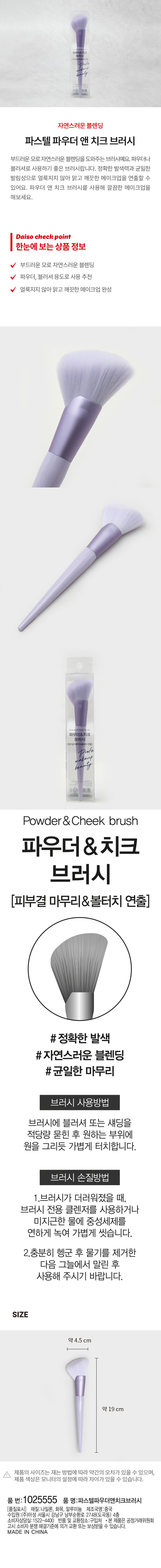 자연스러운 블렌딩 파스텔 파우더 앤 치크 브러시 부드러운 모로 자연스러운 블렌딩을 도와주는 브러시예요. 파우더나 블러셔로 사용하기 좋은 브러시랍니다. 정확한 발색력과 균일한 발림성으로 얼룩지지 않아 맑고 깨끗한 메이크업을 연출할 수 있어요. 파우더 앤 치크 브러시를 사용해 깔끔한 메이크업을 해보세요. 부드러운 모로 자연스러운 블렌딩 파우더, 블러셔 용도로 사용 추천 얼룩지지 않아 맑고 깨끗한 메이크업 완성 파우더&치크 브러시 (피부결 마무리&볼터치 연출) # 정확한 발색 #자연스러운 블렌딩 #균일한 마무리 브러시 사용방법 브러시에 블러셔 또는 섀딩을 적당량 묻힌 후 원하는 부위에 원을 그리듯 가볍게 터치합니다. 브러시 손질방법 1. 브러시가 더러워졌을 때, 브러시 전용 클렌저를 사용하거나 미지근한 물에 중성세제를 연하게 녹여 가볍게 씻습니다. 2. 충분히 헹군 후 물기를 제거한 다음 그늘에서 말린 후 사용해 주시기 바랍니다. SIZE 약 4.5 cm 약 19 cm 제품의 사이즈는 재는 방법에 따라 약간의 오차가 있을 수 있으며, 제품 색상은 모니터의 설정에 따라 차이가 있을 수 있습니다. 품 번: 1025555 품 명: 파스텔파우더앤치크브러시 (품질표시) 재질: 나일론, 화목, 알루미늄 제조국명: 중국 수입원:(주)아성 서울시 강남구 남부순환로 2748(도곡동) 4층 소비자상담실:1522- -4400 반품 및 교환장소: 구입처 본 제품은 공정거래위원회 고시 소비자 분쟁 해결기준에 의거 교환 또는 보상받을 수 있습니다. MADE IN CHINA