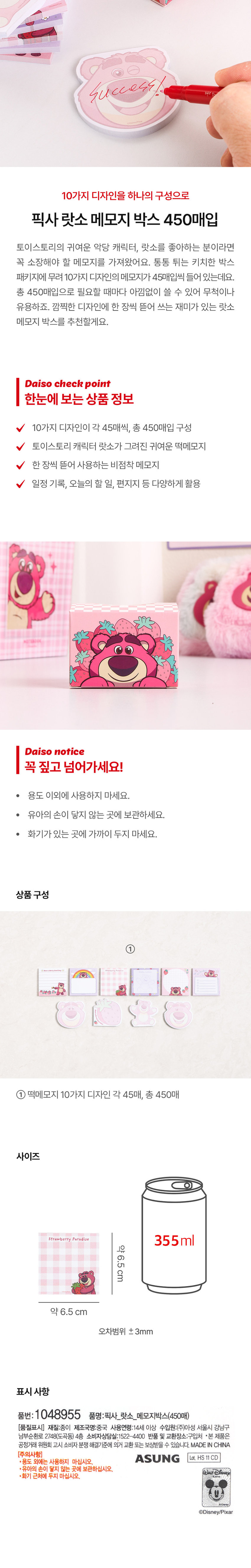 성공, 8i3까지, 10가지 디자인을 하나의 구성으로, 픽사 랏소 메모지 박스 450매입, 토이스토리의 귀여운 악당 캐릭터, 랏소를 좋아하는 분이라면 꼭 소장해야 할 메모지를 가져왔어요. 통통 튀는 키치한 박스 패키지에 무려 10가지 디자인의 메모지가 45매입씩 들어 있는데요. 총 450매입으로 필요할 때마다 아낌없이 쓸 수 있어 무척이나 유용하죠. 깜찍한 디자인에 한 장씩 뜯어 쓰는 재미가 있는 랏소 메모지 박스를 추천할게요.
다이소 체크 포인트
한눈에 보는 상품 정보
10가지 디자인이 각 45매씩, 총 450매입 구성
토이스토리 캐릭터 랏소가 그려진 귀여운 떡메모지
한 장씩 뜯어 사용하는 비점착 메모지
일정 기록, 오늘의 할 일, 편지지 등 다양하게 활용
다이소 주의사항
꼭 짚고 넘어가세요!
· 용도 이외에 사용하지 마세요.
· 유아의 손이 닿지 않는 곳에 보관하세요.
· 화기가 있는 곳에 가까이 두지 마세요.
상품구성
① 떡메모지 10가지 디자인 각 45매, 총 450매
사이즈
딸기 천국 355ml
약 6.5 cm
약 6.5 cm
오차범위 ±3mm
표시 사항
품번: 1048955 품명:픽사_ 랏소_ 메모지박스(450매)
[품질표시] 재질:종이 제조국명:중국 사용연령:14세 이상 수입원:(주)아성 서울시 강남구 남부순환로 2748(도곡동) 4층 소비자상담실:1522-4400 반품 및 교환장소:구입처
·본 제품은 공정거래위원회 고시 소비자 분쟁 해결기준에 의거 교환 또는 보상받을 수 있습니다. MADE IN CHINA
[주의사항]
·용도 외에는 사용하지 마십시오. ASUNG Lot. HS 11CD
·유아의 손이 닿지 않는 곳에 보관하십시오. WALTDi
·화기 근처에 두지 마십시오. 
디즈니/픽사