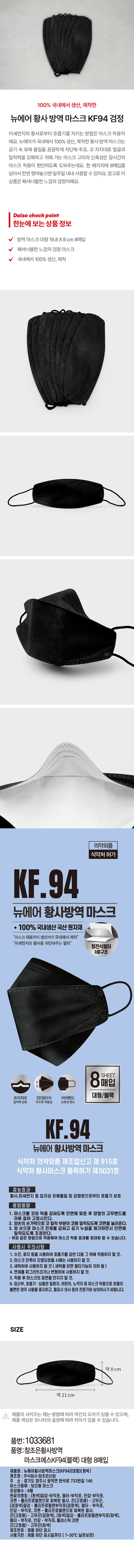 100% 국내에서 생산, 제작한 뉴에어 황사 방역 마스크 KF94 검정
미세먼지와 황사로부터 호흡기를 지키는 방법은 마스크 착용이에요. 뉴에어가 국내에서 100% 생산, 제작한 황사 방역 마스크는 공기 속 유해 물질을 꼼꼼하게 차단해 주죠. 코 지지대로 얼굴과 밀착력을 강화하고 귀에 거는 마스크 고리의 신축성은 장시간의 마스크 착용이 편안하도록 도와주는데요. 한 패키지에 8매입을 담아서 한번 쟁여 놓으면 일주일 내내 사용할 수 있어요. 참고로 이 상품은 패셔너블한 느낌의 검정이에요.

Daiso check point
한눈에 보는 상품정보
방역 마스크 대형 19.8X8cm 8매입
패셔너블한 느낌의 검정 마스크
국내에서 100% 생산, 제작
의약외품
식약처 허가
KF.94
뉴에어 황사방역 마스크
◆ 100% 국내생산 국산 원자재
