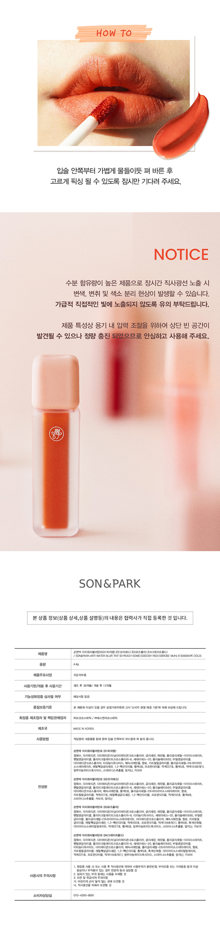 Son & Park Arty Water Blur Tint A water-to-velvet blur tint that absorbs moistly and has a soft finish. Son & Park Arty line is a vegan color brand that suggests sensual colors by makeup artists so that all customers can discover and express their own beauty. The reverse texture of water-to-velvet that moisturizes without dryness and adheres lightly without clumping. Apply moistly on the outside and inside and fix it softly! PEACH SOME COSY RED ROSE MUHLY GRAPE COLD Peach Some Cozy Red Rose Muhly Grape Cold Bongwol PICK 01. Peach Some Daily MLBB Bright soft coral Autumn Month PICK 02. Cozy Red Fluorescent red that brightens the complexion Summer Cool PICK 03. Rose Muhly Mood rose-colored muted pink Winter Cool PICK 04. Grape Cold A calm plum with beige added to grape color 01. Peach Some 02. Cozy Red 03. Rose Muhly 04. Grape Cold Vivid, long-lasting original color Fixes fluffy without worrying about smudging! Pigmentation as seen HOW TO Lightly apply from the inside of the lips and wait for a moment to fix evenly. As this is a product with a high moisture content, discoloration, odor change, and pigment separation may occur if exposed to direct sunlight for a long time. Please be careful not to expose to direct light as much as possible. Due to the nature of the product, there may be some empty space at the top to adjust the pressure inside the container, but please use it with confidence as it is quantitatively filled. Refer to the best combination of Arti Water Blur Tint suggested by Son & Park. Warm Tone + Base Point Peach Thumb Cozy Red Cool Tone + Base Point Rose Muhly Grape Cold Apply an appropriate amount of the content to the tip and gently spread it from the inside of the lips.