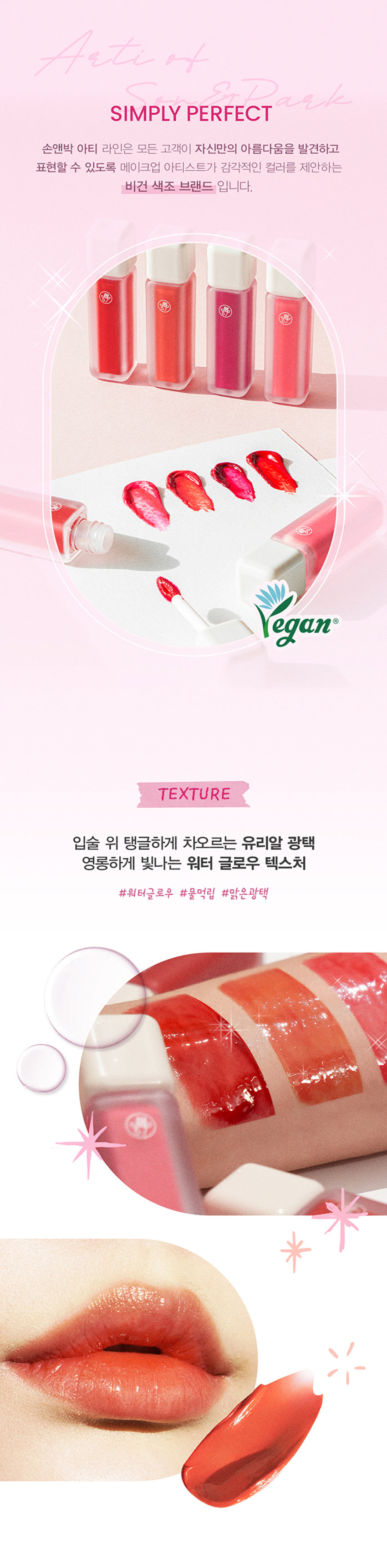 A r ti 
G L 0 
W 
Arti waterglow tint 
손앤박 아티 워터 글로우 틴트 
맑고 선명한 컬러 위 물 먹은 듯 차오르는 유리알 광택Arti 
ErPark 
SIMPLY PERFECT 
손앤박 아티 라인은 모든 고객이 자신만의 아름다움을 발견하고 
표현할 수 있도록 메이크업 아티스트가 감각적인 컬러를 제안하는 
비건 색조 브랜드 입니다. 
TEXTURE 
입술 위 탱글하게 차오르는 유리알 광택 
영롱하게 빛나는 워터 글로우 텍스처 
#워터글로우 #물먹립 #맑은광택ARTI WATERgLOW TINT 
RED VALLEY I DEWY CORAL  FAIRY PINK  PLUM BERRY 
Warm Color 
01.Red Valley 
Cool Color 03.Fairy PinkWater Essence 
수분 에센스* 32% 함유로 
끈적임 없이 촉촉하고 맑게 차오르는 시럽광 
*정제수 함량을 뜻함 
COLOR 
#01 #02 #03 #04 
RED VALLEY DEWY CORAL FAIRY PINK PLUM BERRY 
레드벨리 듀이코랄 페어리핑크 플럼베리가을웜 PICK 
Red.Valley 
01.레드벨리 
탁하지 않고 맑은 생기 레드 
봄월 PICK 
Dewy Coral 
02.듀이코랄 
산호빛을 머금은 데일리 코랄 
여름쿨 PICK 
Fairy Pink 
03.페어리핑크 
청량하고 상큼한 딸기 핑크 
겨울물 PICK 
Plum Berry 
04.플럼베리 
깊이감 있는 고혹적인 플럼 레드 
Clear Longlasting 
01.레드벨리 
02.듀이코랄 
03.페어리핑크 
04.플럼베리 
처음 컬러 그대로 선명하게 롱래스팅 
오랫동안 지속되는 유리알광택! 보이는 그대로 착색Layering Tip 
손앤박이 제안하는 아티 워터 글로우 틴트 베스트 조합을 참고해보세요. 
#Warm Tone 
+ 
Base Point 
듀이코랄 레드벨리 
#Cool Tone 
+ 
Base Point 
페어리핑크 플럼베리 
HOW TO 
입술 안 쪽부터 물들이듯 부드럽게 펴 발라주세요. 
덧바를수록 수분을 머금은 듯 차오르는 광택감을 느낄 수 있습니다.NOTICE 
수분 함유량이 높은 제품으로 장시간 직사광선 노출 시 
변색, 변취 및 색소 분리 현상이 발생할 수 있습니다. 
가급적 직접적인 빛에 노출되지 않도록 유의 부탁드립니다. 
제품 특성상 용기 내 압력 조절을 위하여 상단 빈 공간이 
발견될 수 있으나 정량 충진 되었으므로 안심하고 사용해 주세요. 
SON &PARK 
본 상품 정보(상품 상세,상품 설명등)의 내용은 협력사가 직접 등록한 것 입니다. 
손앤박 아티워터글로우틴트(01 레드 벨리) (02듀이코랄) (03페어리! 핑크) (04플럼베리) 
제품명 
/ SON&PARK ARTI WATERgLOW TINT (01RED VALLEY) (02DEWY CORAL) (03FAIRY PINK) (04PLUM BERRY) 
용량 4.4g 
제품주요사양 모든피부용 
사용기한/개봉 후 사용기간 제조 후 36개월/ 개봉 후 12개월 
기능성화장품 심사필 여부 해당사항 없음 
품질보증기준 본 제품에 이상이 있을 경우 공정거래위원회 고시 '소비자 분쟁 해결 기준'에 의해 보상해 드립니다. 
화장품 제조업자 및 책임판매업자 (주)코코코스메틱 / (주)에스앤피코스메틱 
제조국 MADE IN KOREA 
사용방법 적당량의 내용물을 팁에 묻혀 입술 안쪽부터 부드럽게 펴 발라 줍니다. 
손앤박 아티워터글로우틴트 (01레드벨리) 
정제수, 트라이메틸실록시페닐다이메티콘, 옥틸도데칸올, 비스-다이글리세릴폴리아실아디페이트-2, 펜틸렌글라이콜, 
에틸셀룰로오스, 글리세릴스테아레이트, 피이지-100스테아레이트, 폴리솔베이트60, 하이드록시에틸아크릴레이트/ 
소듐아크릴로일다이메틸타우레이트코폴리머, 베헤닐알코올, 스쿠알란, 세틸피이지/피피자-10/1다이메티콘, 
폴리글리세월-2트라이아이소스테아레이트, 페녹시에탄올, 황색5호, 폴리아크릴레이트-13, 브이피/메타크릴아마 
이드/비닐이미다졸코폴리머, 향료, 카프릴릴글라이콜, 스테아릴알코올, 아라키딜알코올, 1,2-헥산다이올, 
폴리아이소부텐, 에틸헥실글리세린, 적색산화철, 적색202호, 프로판다이올, 적색104호의(1), 적색227호, 
솔비탄아이소스테아레이트, 폴리솔베이트20, 스타아니스추출물, 다이아이소스테아릴말레이트, 흑색산화철, 리모넨, 
페닐프로판올, 토코페롤, 리날롤, 벤질알코올 
전성분 
손앤박 아티워터글로우틴트 (02듀이코랄) 
정제수, 트라이메틸실록시페닐다이메티콘, 옥틸도데칸올, 비스-다이글리세틸폴리아실아디페이트-2, 에틸셀룰로오스, 
펜틸렌글라이콜, 글리세릴스테아레이트, 피이지-1 00스테아레이트, 폴리솔베이트60, 하이드록시에틸아크릴레이트/ 
소듐아크릴로일다이메틸타우레이트코폴리머, 베헤닐알코올, 스쿠알란, 세틸피이지/피피자-10/1다이메티콘, 페녹시 
에탄올, 티타늄디옥사이드, 폴리아크릴레이트-13, 브이피/에테크림아아이드/비닐이미디폴코폴리머, 향료, 카프릴릴 
글라이콜, 폴리글리세틸-2트라이아이소스테아레이트, 황색5호, 아라키딜알코올, 스테아릴알코올, 1,2-헥산다이올, 
폴리아이소부텐, 에틸헥실글리세린, 프로판다이올, 적색227호, 솔비탄아이소스테아레이트, 황색4호, 적색104호의(1), 
폴리솔베이트20, 스타아니스추출물, 알루미늄하이드록사이드, 리모넨, 페닐프로판올, 토코페롤, 리날롤, 벤잘알코올 
손앤박 아티워터글로우틴트 (03페어리핑크) 
정제수, 트라이메틸실록시페닐다이메티콘, 옥틸도데칸올, 비스-다이글리세릴 폴리아실아디페이트-2, 펜틸렌글라이콜, 
에틸셀룰로오스, 글리세릴스테아레이트, 피이지-100스테아레이트, 폴리솔베이트60, 하이드록시에틸아크릴레이트/ 
소듐아크릴로일다이에틸타우레이트코폴리머, 베헤닐알코올, 스쿠알란, 세틸피이지/피피자-10/1다이메티콘, 페녹시 
에탄올, 폴리아크릴레이트-13, 브이피/메타크 릴아마이드/비닐이미디폴코폴리머, 향료, 카프릴릴글라이콜, 티타늄디 
옥사이드, 아라키딜알코올, 스테아릴알코올, 1,2-헥산다이올, 폴리아이소부텐, 적색104호의(1), 에틸헥실글리세린, 프로판다이올, 
솔비탄아이소스테아레이트, 황색4호, 적색202호, 적색227호, 폴리솔베이트20, 스타아니스추출물, 황색5호, 리모넨, 알루미늄하이드록사이드, 
페닐프로판올, 토코페롤, 리날롤, 벤잘알코올 
손앤박 아티워터글로우틴트 (04플럼베리) 
정제수, 트라이메틸실록시페닐다이메티콘, 옥틸도데칸올, 비스-다이글리세릴 폴리아실아디페이트-2, 에틸셀룰로오스, 
펜틸렌글라이콜, 글리세릴스테아레이트, 피이지-100스테아레이트, 폴리솔베이트60. 하이드록시에틸아크릴레이트/ 
소듐아크릴로일다이에틸타우레이트코폴리머, 베헤닐알코올, 스쿠알란, 세틸피이지/피피자-10/1다이메티콘, 페녹시 
에탄올, 황색5호, 폴리아크릴레이트-13, 폴리글리세릴-2트라이아이소스테아레이트, 브이피/메타 크 릴아마이드/비닐 
이미다졸코폴리머, 향료, 카프릴릴글라이콜, 적색227호, 아라키딜알코올, 스테아릴알코올, 1,2-헥산다이올, 폴리아 
이소부텐, 에틸헥실글리세린, 프로판다이올, 솔비탄아이소스테아레이트, 적색104호의(1), 폴리솔베이트20, 스타아니 
스추출물, 리모넨, 페닐프로판올, 토코페롤, 리날롤, 벤질알코올, 청색1호 
1. 화장품 사용 시 또는 사용 후 직사광선에 의하여 사용부위가 붉은반점, 부어오름 또는 가려움증 등의 이상 
증상이나 부작용이 있는 경우 전문의 등과 상담할 것 
사용시의 주의사항 2. 상처가 있는 부위 등에는 사용을 자제할 것 
3. 보관 및 취급시의 주의사항 
가. 어린이의 손이 닿지 않는 곳에 보관할 것 
나. 직사광선을 피해서 보관할 것 
소비자상담실 070-4290-6691