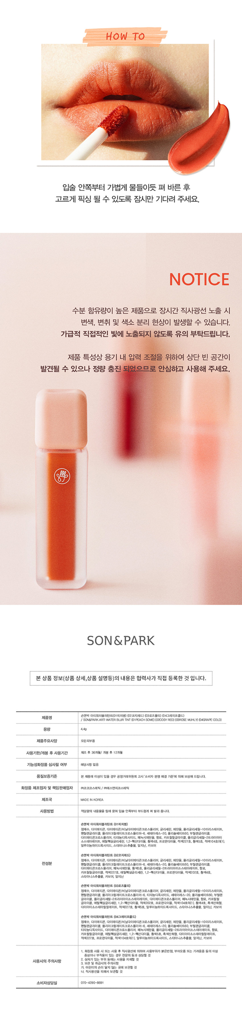 아티 워터 블러 틴트
손앤박 아티 라인은 모든 고객이 자신만의 아름다움을 발견하고 표현할 수 있도록 메이크업 아티스트가 감각적인 컬러를 제안하는 비건 색조 브랜드 입니다.
텍스처
건조함 없이 촉촉하게, 뭉침없이 가볍게 밀착되는 워터 투 벨벳의 반전 텍스쳐
밀착보송 블러립 겉보속촉
촉촉하게 바르고 보송하게 픽싱!
PEACH SOME COZY RED ROSE MUHLYgRAPE COLD
피치썸 코지레드 로즈뮬리 그레이프콜드
봉월 PICK
피치썸
데일리mlBB 화사한 소프트 코랄
가을월 PICK
코지레드
안색을 밝혀주는 형광등 레드
여름쿨 PICK
로즈뮬리
분위시 있는 장미빛 뮤트 핑크
겨울쿨 PICK
그레이프콜드
포도빛에 베이지를 더해 차분한 플럼
01.피치썸
처음 컬러 그대로 선명하게 롱래스팅
02.코지레드
03.로즈뮬리
04.그레이프콜드
묻어남 걱정없이 보송하게 픽싱! 보이는 그대로 착색
Layering Tip
손앤박이 제안하는 아티 워터 블러 틴트 베스트 조합을 참고해보세요.
Warm Tone
+
Base Point
피치썸 코지레드
Cool Tone
+
Base Point
로즈뮬리 그레이프콜드
HOW TO
입술 안쪽부터 가볍게 물들이듯 펴 바른 후 고르게 픽싱 될 수 있도록 잠시만 기다려 주세요.
NOTICE
수분 함유량이 높은 제품으로 장시간 직사광선 노출 시 변색, 변취 및 색소 분리 현상이 발생할 수 있습니다.
가급적 직접적인 빛에 노출되지 않도록 유의 부탁드립니다.
제품 특성상 용기 내 압력 조절을 위하여 상단 빈 공간이 발견될 수 있으나 정량 충진 되었으므로 안심하고 사용해 주세요.
손앤박 아티워터블러틴트(01피치썸)(02코지레드)(03로즈뮬리)(04그레이프콜드)
제품명
/ SON&PARKARTI WATER BLUR TINT (01PEACH SOME)(02COSY RED) (03ROSE MUHLY) (04GRAPE COLD)
용량 4.4g
제품주요사양 모든피부용
사용기한/개봉 후 사용기간 제조 후 36개월/ 개봉 후 12개월
기능성화장품 심사필 여부 해당사항 없음
품질보증기준 본 제품에 이상이 있을 경우 공정거래위원회 고시 '소비자 분쟁 해결 기준'에 의해 보상해 드립니다.
화장품 제조업자 및 책임판매업자 (주)코코코스메틱 / (주)에스앤피코스메틱
제조국 MADE IN KOREA
사용방법 적당량의 내용물을 팁에 묻혀 입술 안쪽부터 부드럽게 펴 발라 줍니다.
손앤박 아티워터블러틴트 (01피치썸)
정제수, 다이메티콘, 다이메티콘/비닐다이메티콘크로스폴리머, 글리세린, 에탄올, 폴리글리세릴-10미리스테이트, 펜틸렌글라이콜, 폴리아크릴레이트크로스폴리머-6, 세테아레스-20. 폴리솔베이트60. 부틸렌글라이콜, 다이메티콘크로스폴리머, 티타늄디옥사이드, 페녹시에탄올, 향료, 카프릴릴글라이콜, 폴리글리세릴-2트라이아이소스테아레이트, 에틸헥실글리세린, 1,2-헥산다이올, 황색4호, 프로판다이올, 적색227호, 황색5호, 적색104호의(1), 알루미늄하이드록사이드, 스타아니스추출물, 알지닌, 카보머
손앤박 아티워터블러틴트 (02코지레드)
정제수, 다이메티콘, 다이메티콘/비닐다이메티콘크로스폴리머, 글리세린, 에탄올, 폴리글리세릴-10미리스테이트, 펜틸렌글라이콜, 폴리아크릴레이트크로스폴리머-6, 세테아레스-20. 폴리솔베이트60, 부틸렌글라이콜, 다이메티콘크로스폴리머, 페녹시에탄올, 황색5호, 폴리글리세릴-2트라이아이소스테아레이트, 향료, 카프릴릴글라이콜, 적색227호, 에틸헥실글리세린, 1,2-헥산다이올, 프로판다이올, 적색202호, 황색4호, 스타아니스추출물, 카보머, 알지닌
손앤박 아티워터블러틴트 (03로즈뮬리)
정제수, 다이메티콘, 다이메티콘/비닐다이메티콘크로스폴리머, 글리세린, 에탄올, 폴리글리세릴-10미리스테이트, 펜틸렌글라이콜, 폴리아크릴레이트크로스폴리머-6, 티타늄디옥사이드, 세테아레스-20, 폴리솔베이트60, 부틸렌글라이콜, 폴리글리세틸-2트라이아이소스테아레이트, 다이메티콘크로스폴리머, 페녹시에탄올, 향료, 카프릴릴글라이콜, 에틸헥실글리세린, 1,2-헥산다이올, 적색202호, 프로판다이올, 적색104호의(1) 황색4호, 흑색산화철, 다이아이소스테아릴말레이트, 적색227호, 황색5호, 알루미늄하이드록사이드, 스타아니스추출물, 알지닌, 카보머
손앤박 아티워터블러틴트 (04그레이프콜드)
정제수, 다이메티콘, 다이메티콘/비닐다이메티콘크로스폴리머, 글리세린, 에탄올, 폴리글리세릴-10미리스테이트, 펜틸렌글라이콜, 폴리아크릴레이트크로스폴리머-6, 세테아레스-20, 폴리솔베이트60, 부틸렌글라이콜, 티타늄디옥사이드, 다이메티콘크로스폴리머, 페녹시에탄올, 폴리글리세릴-2트라이아이소스테아레이트, 향료, 카프릴릴글라이콜, 에틸헥실글리세린, 1,2-헥산다이올, 황색5호, 흑색산화철, 다이아이소스테아릴말레이트, 적색227호, 프로판다이올, 적색104호의(1), 알루미늄하이드록사이드, 스타아니스추출물, 알지닌, 카보머
1, 화장품 사용 시 또는 사용 후 직사광선에 의하여 사용부위가 붉은반점, 부어오름 또는 가려움증 등의 이상 증상이나 부작용이 있는 경우 전문의 등과 상담할 것
2. 상처가 있는 부위 등에는 사용을 자제할 것
사용시의 주의사항
3. 보관 및 취급시의 주의사항
가, 어린이의 손이 닿지 않는 곳에 보관할 것
나. 직사광선을 피해서 보관할 것
소비자상담실 070-4290-6691