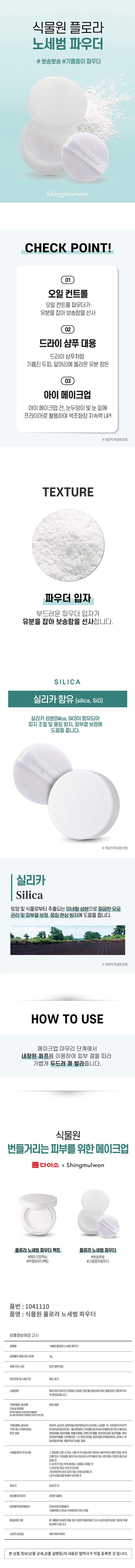 식물원 플로라 노세범 파우더
#뽀송뽀송 #기름종이 파우더
CHECK POINT!
01 오일 컨트롤
오일 컨트롤 파우더가 유분을 잡아 보송함을 선사
02 드라이 샴푸 대용
드라이 샴푸처럼 기름진 두피, 앞머리에 올라온 유분 정돈
03 아이 메이크업
아이 메이크업 전, 눈두덩이 및 눈 밑에 프라이머로 활용하여 색조화장 지속력UP!
※원료적 특성에 한함.
TEXTURE
파우더 입자
부드러운 파우더 입자가 유분을 잡아 보송함을 선사합니다.
SILICA
실리카 함유 (silica, SiO)
실리카 성분(Silica, SiO)이 함유되어 피지 조절 및 뭉침 방지, 피부결 보정에 도움을 줍니다.
※원료적 특성에 한함.
실리카
Silica
토양 및 식물로부터 추출되는 미네랄 성분으로 깔끔한 모공 관리 및 피부결 보정, 뭉침 현상 방지에 도움을 줍니다.
※원료적 특성에 한함.
HOW TO USE
메이크업 마무리 단계에서 내장된 퍼프를 이용하여 피부 결을 따라 가볍게 두드려 펴 발라줍니다.
식물원
번들거리는 피부를 위한 메이크업
다이소 x Shingmulwon
플로라노세범 파우더팩트 플로라노세범 파우더
#메이크업픽싱 #뽀송뽀송
#투명파우더팩트 #기름종이파우더
품번 : 1041110
품명 : 식물원 플로라 노세범 파우더
상품정보제공 고시
제품명 식물원플로라노세범파우더
내용물의 용량 또는 중량 4g
제품 주요 사양 모든 피부타입
제조번호 및 사용기간 별도 표기
사용방법 제 프로그램에서 따라 더욱더 자연스러운 피부와 보호막을 만들어 줍니다.
「화장품법」에 따른 해당 없음
기능성 화장품
⌀
「화장품법」에 따라 마이카 실리카,알루미늄전분옥테닐석시네이트 나일론-12,카프릴릭/카프릭 기재·표시하여야하는 트라이글리세라이드, 폴리에틸렌,다이메티콘/바닐다이메티콘크로스폴리머, 모든 성분 레몬버베나잎추출물,병풀추출물,라벤더추출물, 포트마리골드꽃추출물,캐모마일꽃추출물, 다이메티콘,1,2-헥산다이올, 글리세릴카프릴레이트,정제수,부틸렌글라이콜,에틸헥산다이올,향료
사용할 때의 주의사항
1.초등을 사용 시 또는 시험 후 역시 선정 요법에 의해 내탕 부위 위기는 반점, 부위에 오름 또는 가렵움증 등의 이상 증상이 나 부작용이 있는 경우 전문의 등과 상담할 것
2.상처가 있는 부위 등에는 사용을 자제할 것
3.보관 및 취급 시의 주의사항
가)어린이의 손이 닿지 않는 곳에 보관할 것
나)직사광선을 피해서 보관할 것
제조국 대한민국
화장품제조업자 (주)한국콜마
화장품책임판매업자 (주)네이처리강남구테헤란로534,24층
품질보증기준 본 제품에 이상이 있을 경우 공정거래위원회 고시 소비자 분쟁 해결 기준에 의해 보상해드립니다.
소비자상담실 080-890-6000
본상품 정보(상품 상세, 상품 설명 등)의 내용은 협력사가 직접 등록한 것입니다.