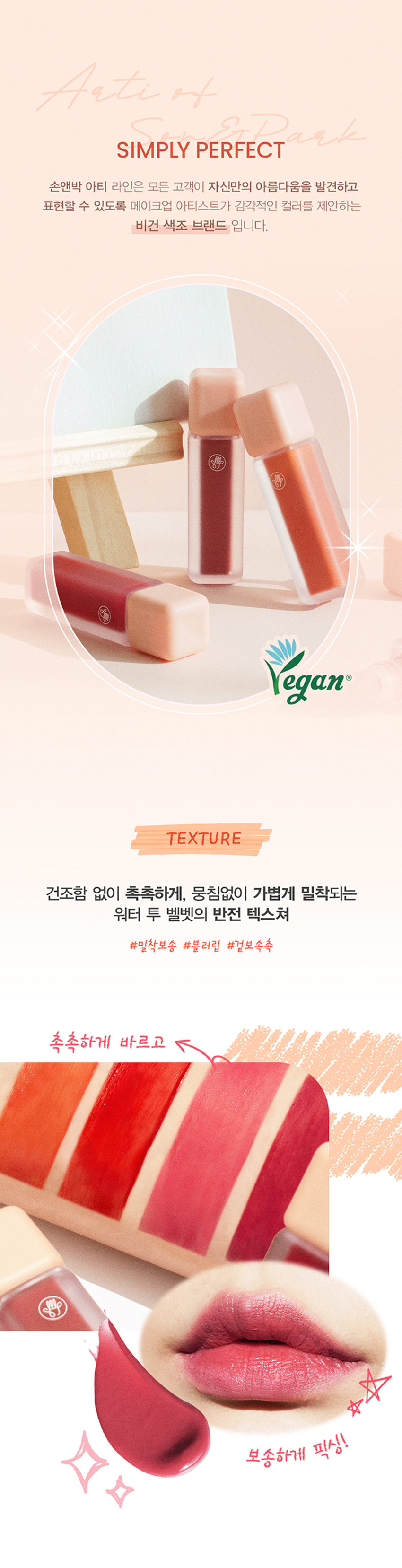 아티 워터 블러 틴트
손앤박 아티 라인은 모든 고객이 자신만의 아름다움을 발견하고 표현할 수 있도록 메이크업 아티스트가 감각적인 컬러를 제안하는 비건 색조 브랜드 입니다.
텍스처
건조함 없이 촉촉하게, 뭉침없이 가볍게 밀착되는 워터 투 벨벳의 반전 텍스쳐
밀착보송 블러립 겉보속촉
촉촉하게 바르고 보송하게 픽싱!
PEACH SOME COZY RED ROSE MUHLYgRAPE COLD
피치썸 코지레드 로즈뮬리 그레이프콜드
봉월 PICK
피치썸
데일리mlBB 화사한 소프트 코랄
가을월 PICK
코지레드
안색을 밝혀주는 형광등 레드
여름쿨 PICK
로즈뮬리
분위시 있는 장미빛 뮤트 핑크
겨울쿨 PICK
그레이프콜드
포도빛에 베이지를 더해 차분한 플럼
01.피치썸
처음 컬러 그대로 선명하게 롱래스팅
02.코지레드
03.로즈뮬리
04.그레이프콜드
묻어남 걱정없이 보송하게 픽싱! 보이는 그대로 착색
Layering Tip
손앤박이 제안하는 아티 워터 블러 틴트 베스트 조합을 참고해보세요.
Warm Tone
+
Base Point
피치썸 코지레드
Cool Tone
+
Base Point
로즈뮬리 그레이프콜드
HOW TO
입술 안쪽부터 가볍게 물들이듯 펴 바른 후 고르게 픽싱 될 수 있도록 잠시만 기다려 주세요.
NOTICE
수분 함유량이 높은 제품으로 장시간 직사광선 노출 시 변색, 변취 및 색소 분리 현상이 발생할 수 있습니다.
가급적 직접적인 빛에 노출되지 않도록 유의 부탁드립니다.
제품 특성상 용기 내 압력 조절을 위하여 상단 빈 공간이 발견될 수 있으나 정량 충진 되었으므로 안심하고 사용해 주세요.
손앤박 아티워터블러틴트(01피치썸)(02코지레드)(03로즈뮬리)(04그레이프콜드)
제품명
/ SON&PARKARTI WATER BLUR TINT (01PEACH SOME)(02COSY RED) (03ROSE MUHLY) (04GRAPE COLD)
용량 4.4g
제품주요사양 모든피부용
사용기한/개봉 후 사용기간 제조 후 36개월/ 개봉 후 12개월
기능성화장품 심사필 여부 해당사항 없음
품질보증기준 본 제품에 이상이 있을 경우 공정거래위원회 고시 '소비자 분쟁 해결 기준'에 의해 보상해 드립니다.
화장품 제조업자 및 책임판매업자 (주)코코코스메틱 / (주)에스앤피코스메틱
제조국 MADE IN KOREA
사용방법 적당량의 내용물을 팁에 묻혀 입술 안쪽부터 부드럽게 펴 발라 줍니다.
손앤박 아티워터블러틴트 (01피치썸)
정제수, 다이메티콘, 다이메티콘/비닐다이메티콘크로스폴리머, 글리세린, 에탄올, 폴리글리세릴-10미리스테이트, 펜틸렌글라이콜, 폴리아크릴레이트크로스폴리머-6, 세테아레스-20. 폴리솔베이트60. 부틸렌글라이콜, 다이메티콘크로스폴리머, 티타늄디옥사이드, 페녹시에탄올, 향료, 카프릴릴글라이콜, 폴리글리세릴-2트라이아이소스테아레이트, 에틸헥실글리세린, 1,2-헥산다이올, 황색4호, 프로판다이올, 적색227호, 황색5호, 적색104호의(1), 알루미늄하이드록사이드, 스타아니스추출물, 알지닌, 카보머
손앤박 아티워터블러틴트 (02코지레드)
정제수, 다이메티콘, 다이메티콘/비닐다이메티콘크로스폴리머, 글리세린, 에탄올, 폴리글리세릴-10미리스테이트, 펜틸렌글라이콜, 폴리아크릴레이트크로스폴리머-6, 세테아레스-20. 폴리솔베이트60, 부틸렌글라이콜, 다이메티콘크로스폴리머, 페녹시에탄올, 황색5호, 폴리글리세릴-2트라이아이소스테아레이트, 향료, 카프릴릴글라이콜, 적색227호, 에틸헥실글리세린, 1,2-헥산다이올, 프로판다이올, 적색202호, 황색4호, 스타아니스추출물, 카보머, 알지닌
손앤박 아티워터블러틴트 (03로즈뮬리)
정제수, 다이메티콘, 다이메티콘/비닐다이메티콘크로스폴리머, 글리세린, 에탄올, 폴리글리세릴-10미리스테이트, 펜틸렌글라이콜, 폴리아크릴레이트크로스폴리머-6, 티타늄디옥사이드, 세테아레스-20, 폴리솔베이트60, 부틸렌글라이콜, 폴리글리세틸-2트라이아이소스테아레이트, 다이메티콘크로스폴리머, 페녹시에탄올, 향료, 카프릴릴글라이콜, 에틸헥실글리세린, 1,2-헥산다이올, 적색202호, 프로판다이올, 적색104호의(1) 황색4호, 흑색산화철, 다이아이소스테아릴말레이트, 적색227호, 황색5호, 알루미늄하이드록사이드, 스타아니스추출물, 알지닌, 카보머
손앤박 아티워터블러틴트 (04그레이프콜드)
정제수, 다이메티콘, 다이메티콘/비닐다이메티콘크로스폴리머, 글리세린, 에탄올, 폴리글리세릴-10미리스테이트, 펜틸렌글라이콜, 폴리아크릴레이트크로스폴리머-6, 세테아레스-20, 폴리솔베이트60, 부틸렌글라이콜, 티타늄디옥사이드, 다이메티콘크로스폴리머, 페녹시에탄올, 폴리글리세릴-2트라이아이소스테아레이트, 향료, 카프릴릴글라이콜, 에틸헥실글리세린, 1,2-헥산다이올, 황색5호, 흑색산화철, 다이아이소스테아릴말레이트, 적색227호, 프로판다이올, 적색104호의(1), 알루미늄하이드록사이드, 스타아니스추출물, 알지닌, 카보머
1, 화장품 사용 시 또는 사용 후 직사광선에 의하여 사용부위가 붉은반점, 부어오름 또는 가려움증 등의 이상 증상이나 부작용이 있는 경우 전문의 등과 상담할 것
2. 상처가 있는 부위 등에는 사용을 자제할 것
사용시의 주의사항
3. 보관 및 취급시의 주의사항
가, 어린이의 손이 닿지 않는 곳에 보관할 것
나. 직사광선을 피해서 보관할 것
소비자상담실 070-4290-6691