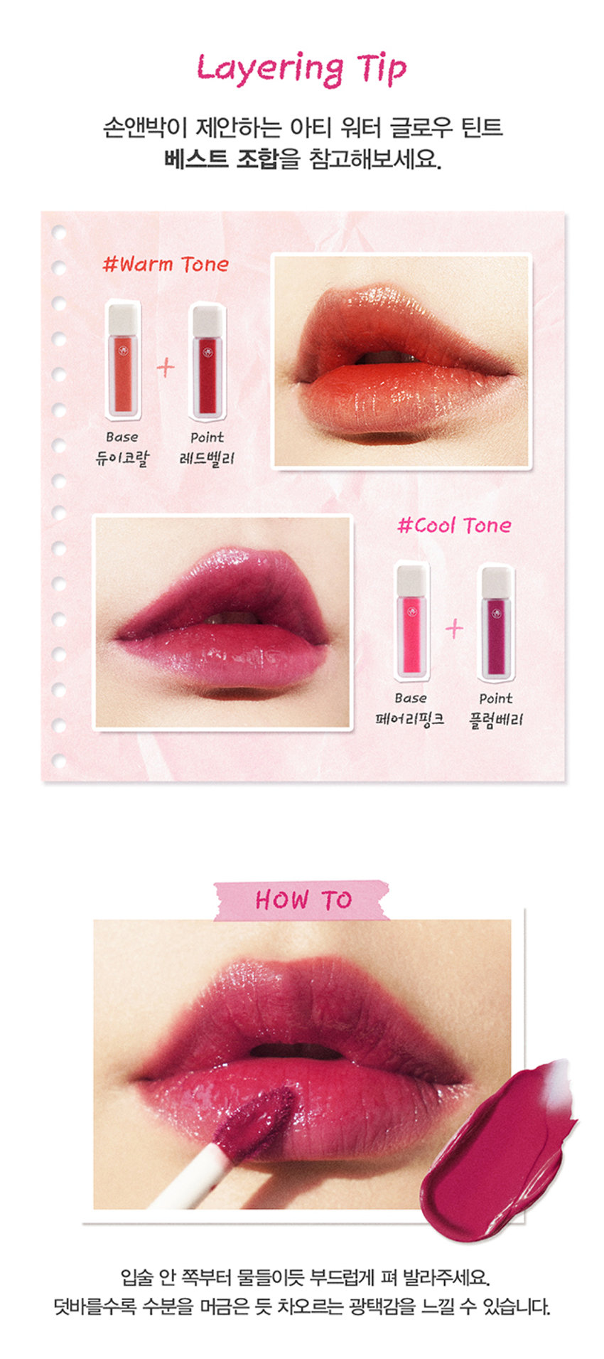 A r ti 
G L 0 
W 
Arti waterglow tint 
손앤박 아티 워터 글로우 틴트 
맑고 선명한 컬러 위 물 먹은 듯 차오르는 유리알 광택Arti 
ErPark 
SIMPLY PERFECT 
손앤박 아티 라인은 모든 고객이 자신만의 아름다움을 발견하고 
표현할 수 있도록 메이크업 아티스트가 감각적인 컬러를 제안하는 
비건 색조 브랜드 입니다. 
TEXTURE 
입술 위 탱글하게 차오르는 유리알 광택 
영롱하게 빛나는 워터 글로우 텍스처 
#워터글로우 #물먹립 #맑은광택ARTI WATERgLOW TINT 
RED VALLEY I DEWY CORAL  FAIRY PINK  PLUM BERRY 
Warm Color 
01.Red Valley 
Cool Color 03.Fairy PinkWater Essence 
수분 에센스* 32% 함유로 
끈적임 없이 촉촉하고 맑게 차오르는 시럽광 
*정제수 함량을 뜻함 
COLOR 
#01 #02 #03 #04 
RED VALLEY DEWY CORAL FAIRY PINK PLUM BERRY 
레드벨리 듀이코랄 페어리핑크 플럼베리가을웜 PICK 
Red.Valley 
01.레드벨리 
탁하지 않고 맑은 생기 레드 
봄월 PICK 
Dewy Coral 
02.듀이코랄 
산호빛을 머금은 데일리 코랄 
여름쿨 PICK 
Fairy Pink 
03.페어리핑크 
청량하고 상큼한 딸기 핑크 
겨울물 PICK 
Plum Berry 
04.플럼베리 
깊이감 있는 고혹적인 플럼 레드 
Clear Longlasting 
01.레드벨리 
02.듀이코랄 
03.페어리핑크 
04.플럼베리 
처음 컬러 그대로 선명하게 롱래스팅 
오랫동안 지속되는 유리알광택! 보이는 그대로 착색Layering Tip 
손앤박이 제안하는 아티 워터 글로우 틴트 베스트 조합을 참고해보세요. 
#Warm Tone 
+ 
Base Point 
듀이코랄 레드벨리 
#Cool Tone 
+ 
Base Point 
페어리핑크 플럼베리 
HOW TO 
입술 안 쪽부터 물들이듯 부드럽게 펴 발라주세요. 
덧바를수록 수분을 머금은 듯 차오르는 광택감을 느낄 수 있습니다.NOTICE 
수분 함유량이 높은 제품으로 장시간 직사광선 노출 시 
변색, 변취 및 색소 분리 현상이 발생할 수 있습니다. 
가급적 직접적인 빛에 노출되지 않도록 유의 부탁드립니다. 
제품 특성상 용기 내 압력 조절을 위하여 상단 빈 공간이 
발견될 수 있으나 정량 충진 되었으므로 안심하고 사용해 주세요. 
SON &PARK 
본 상품 정보(상품 상세,상품 설명등)의 내용은 협력사가 직접 등록한 것 입니다. 
손앤박 아티워터글로우틴트(01 레드 벨리) (02듀이코랄) (03페어리! 핑크) (04플럼베리) 
제품명 
/ SON&PARK ARTI WATERgLOW TINT (01RED VALLEY) (02DEWY CORAL) (03FAIRY PINK) (04PLUM BERRY) 
용량 4.4g 
제품주요사양 모든피부용 
사용기한/개봉 후 사용기간 제조 후 36개월/ 개봉 후 12개월 
기능성화장품 심사필 여부 해당사항 없음 
품질보증기준 본 제품에 이상이 있을 경우 공정거래위원회 고시 '소비자 분쟁 해결 기준'에 의해 보상해 드립니다. 
화장품 제조업자 및 책임판매업자 (주)코코코스메틱 / (주)에스앤피코스메틱 
제조국 MADE IN KOREA 
사용방법 적당량의 내용물을 팁에 묻혀 입술 안쪽부터 부드럽게 펴 발라 줍니다. 
손앤박 아티워터글로우틴트 (01레드벨리) 
정제수, 트라이메틸실록시페닐다이메티콘, 옥틸도데칸올, 비스-다이글리세릴폴리아실아디페이트-2, 펜틸렌글라이콜, 
에틸셀룰로오스, 글리세릴스테아레이트, 피이지-100스테아레이트, 폴리솔베이트60, 하이드록시에틸아크릴레이트/ 
소듐아크릴로일다이메틸타우레이트코폴리머, 베헤닐알코올, 스쿠알란, 세틸피이지/피피자-10/1다이메티콘, 
폴리글리세월-2트라이아이소스테아레이트, 페녹시에탄올, 황색5호, 폴리아크릴레이트-13, 브이피/메타크릴아마 
이드/비닐이미다졸코폴리머, 향료, 카프릴릴글라이콜, 스테아릴알코올, 아라키딜알코올, 1,2-헥산다이올, 
폴리아이소부텐, 에틸헥실글리세린, 적색산화철, 적색202호, 프로판다이올, 적색104호의(1), 적색227호, 
솔비탄아이소스테아레이트, 폴리솔베이트20, 스타아니스추출물, 다이아이소스테아릴말레이트, 흑색산화철, 리모넨, 
페닐프로판올, 토코페롤, 리날롤, 벤질알코올 
전성분 
손앤박 아티워터글로우틴트 (02듀이코랄) 
정제수, 트라이메틸실록시페닐다이메티콘, 옥틸도데칸올, 비스-다이글리세틸폴리아실아디페이트-2, 에틸셀룰로오스, 
펜틸렌글라이콜, 글리세릴스테아레이트, 피이지-1 00스테아레이트, 폴리솔베이트60, 하이드록시에틸아크릴레이트/ 
소듐아크릴로일다이메틸타우레이트코폴리머, 베헤닐알코올, 스쿠알란, 세틸피이지/피피자-10/1다이메티콘, 페녹시 
에탄올, 티타늄디옥사이드, 폴리아크릴레이트-13, 브이피/에테크림아아이드/비닐이미디폴코폴리머, 향료, 카프릴릴 
글라이콜, 폴리글리세틸-2트라이아이소스테아레이트, 황색5호, 아라키딜알코올, 스테아릴알코올, 1,2-헥산다이올, 
폴리아이소부텐, 에틸헥실글리세린, 프로판다이올, 적색227호, 솔비탄아이소스테아레이트, 황색4호, 적색104호의(1), 
폴리솔베이트20, 스타아니스추출물, 알루미늄하이드록사이드, 리모넨, 페닐프로판올, 토코페롤, 리날롤, 벤잘알코올 
손앤박 아티워터글로우틴트 (03페어리핑크) 
정제수, 트라이메틸실록시페닐다이메티콘, 옥틸도데칸올, 비스-다이글리세릴 폴리아실아디페이트-2, 펜틸렌글라이콜, 
에틸셀룰로오스, 글리세릴스테아레이트, 피이지-100스테아레이트, 폴리솔베이트60, 하이드록시에틸아크릴레이트/ 
소듐아크릴로일다이에틸타우레이트코폴리머, 베헤닐알코올, 스쿠알란, 세틸피이지/피피자-10/1다이메티콘, 페녹시 
에탄올, 폴리아크릴레이트-13, 브이피/메타크 릴아마이드/비닐이미디폴코폴리머, 향료, 카프릴릴글라이콜, 티타늄디 
옥사이드, 아라키딜알코올, 스테아릴알코올, 1,2-헥산다이올, 폴리아이소부텐, 적색104호의(1), 에틸헥실글리세린, 프로판다이올, 
솔비탄아이소스테아레이트, 황색4호, 적색202호, 적색227호, 폴리솔베이트20, 스타아니스추출물, 황색5호, 리모넨, 알루미늄하이드록사이드, 
페닐프로판올, 토코페롤, 리날롤, 벤잘알코올 
손앤박 아티워터글로우틴트 (04플럼베리) 
정제수, 트라이메틸실록시페닐다이메티콘, 옥틸도데칸올, 비스-다이글리세릴 폴리아실아디페이트-2, 에틸셀룰로오스, 
펜틸렌글라이콜, 글리세릴스테아레이트, 피이지-100스테아레이트, 폴리솔베이트60. 하이드록시에틸아크릴레이트/ 
소듐아크릴로일다이에틸타우레이트코폴리머, 베헤닐알코올, 스쿠알란, 세틸피이지/피피자-10/1다이메티콘, 페녹시 
에탄올, 황색5호, 폴리아크릴레이트-13, 폴리글리세릴-2트라이아이소스테아레이트, 브이피/메타 크 릴아마이드/비닐 
이미다졸코폴리머, 향료, 카프릴릴글라이콜, 적색227호, 아라키딜알코올, 스테아릴알코올, 1,2-헥산다이올, 폴리아 
이소부텐, 에틸헥실글리세린, 프로판다이올, 솔비탄아이소스테아레이트, 적색104호의(1), 폴리솔베이트20, 스타아니 
스추출물, 리모넨, 페닐프로판올, 토코페롤, 리날롤, 벤질알코올, 청색1호 
1. 화장품 사용 시 또는 사용 후 직사광선에 의하여 사용부위가 붉은반점, 부어오름 또는 가려움증 등의 이상 
증상이나 부작용이 있는 경우 전문의 등과 상담할 것 
사용시의 주의사항 2. 상처가 있는 부위 등에는 사용을 자제할 것 
3. 보관 및 취급시의 주의사항 
가. 어린이의 손이 닿지 않는 곳에 보관할 것 
나. 직사광선을 피해서 보관할 것 
소비자상담실 070-4290-6691