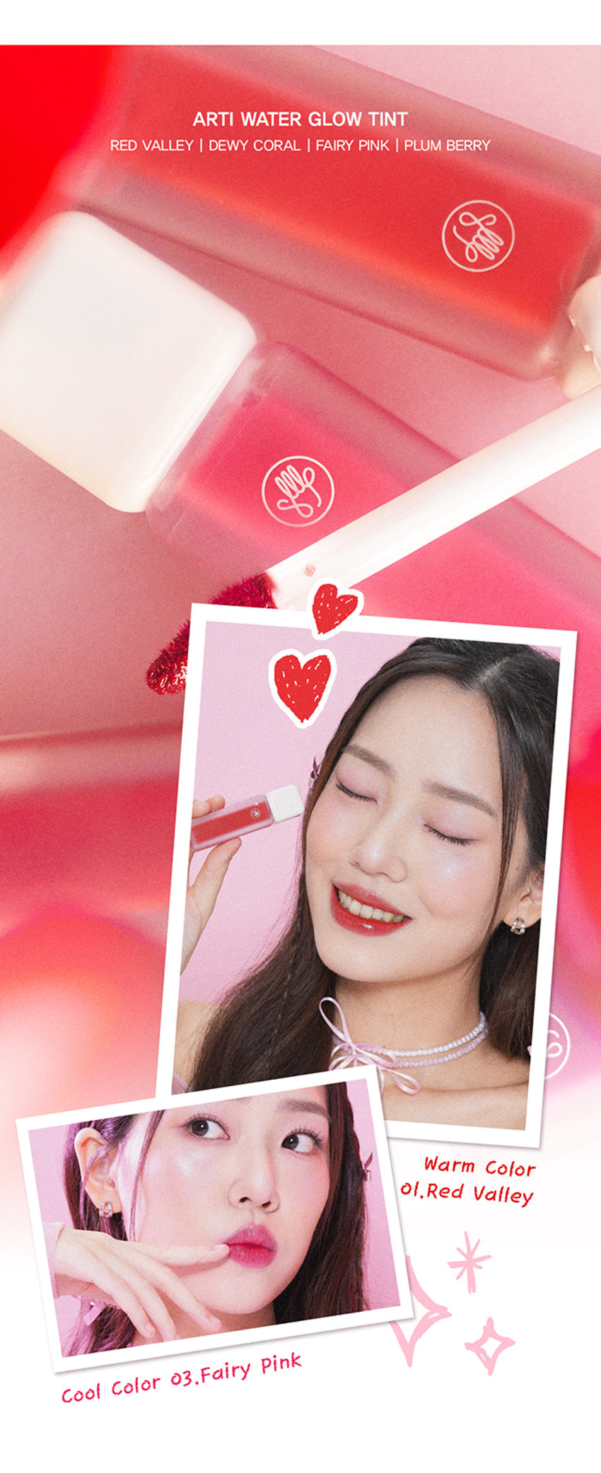 A r ti 
G L 0 
W 
Arti waterglow tint 
손앤박 아티 워터 글로우 틴트 
맑고 선명한 컬러 위 물 먹은 듯 차오르는 유리알 광택Arti 
ErPark 
SIMPLY PERFECT 
손앤박 아티 라인은 모든 고객이 자신만의 아름다움을 발견하고 
표현할 수 있도록 메이크업 아티스트가 감각적인 컬러를 제안하는 
비건 색조 브랜드 입니다. 
TEXTURE 
입술 위 탱글하게 차오르는 유리알 광택 
영롱하게 빛나는 워터 글로우 텍스처 
#워터글로우 #물먹립 #맑은광택ARTI WATERgLOW TINT 
RED VALLEY I DEWY CORAL  FAIRY PINK  PLUM BERRY 
Warm Color 
01.Red Valley 
Cool Color 03.Fairy PinkWater Essence 
수분 에센스* 32% 함유로 
끈적임 없이 촉촉하고 맑게 차오르는 시럽광 
*정제수 함량을 뜻함 
COLOR 
#01 #02 #03 #04 
RED VALLEY DEWY CORAL FAIRY PINK PLUM BERRY 
레드벨리 듀이코랄 페어리핑크 플럼베리가을웜 PICK 
Red.Valley 
01.레드벨리 
탁하지 않고 맑은 생기 레드 
봄월 PICK 
Dewy Coral 
02.듀이코랄 
산호빛을 머금은 데일리 코랄 
여름쿨 PICK 
Fairy Pink 
03.페어리핑크 
청량하고 상큼한 딸기 핑크 
겨울물 PICK 
Plum Berry 
04.플럼베리 
깊이감 있는 고혹적인 플럼 레드 
Clear Longlasting 
01.레드벨리 
02.듀이코랄 
03.페어리핑크 
04.플럼베리 
처음 컬러 그대로 선명하게 롱래스팅 
오랫동안 지속되는 유리알광택! 보이는 그대로 착색Layering Tip 
손앤박이 제안하는 아티 워터 글로우 틴트 베스트 조합을 참고해보세요. 
#Warm Tone 
+ 
Base Point 
듀이코랄 레드벨리 
#Cool Tone 
+ 
Base Point 
페어리핑크 플럼베리 
HOW TO 
입술 안 쪽부터 물들이듯 부드럽게 펴 발라주세요. 
덧바를수록 수분을 머금은 듯 차오르는 광택감을 느낄 수 있습니다.NOTICE 
수분 함유량이 높은 제품으로 장시간 직사광선 노출 시 
변색, 변취 및 색소 분리 현상이 발생할 수 있습니다. 
가급적 직접적인 빛에 노출되지 않도록 유의 부탁드립니다. 
제품 특성상 용기 내 압력 조절을 위하여 상단 빈 공간이 
발견될 수 있으나 정량 충진 되었으므로 안심하고 사용해 주세요. 
SON &PARK 
본 상품 정보(상품 상세,상품 설명등)의 내용은 협력사가 직접 등록한 것 입니다. 
손앤박 아티워터글로우틴트(01 레드 벨리) (02듀이코랄) (03페어리! 핑크) (04플럼베리) 
제품명 
/ SON&PARK ARTI WATERgLOW TINT (01RED VALLEY) (02DEWY CORAL) (03FAIRY PINK) (04PLUM BERRY) 
용량 4.4g 
제품주요사양 모든피부용 
사용기한/개봉 후 사용기간 제조 후 36개월/ 개봉 후 12개월 
기능성화장품 심사필 여부 해당사항 없음 
품질보증기준 본 제품에 이상이 있을 경우 공정거래위원회 고시 '소비자 분쟁 해결 기준'에 의해 보상해 드립니다. 
화장품 제조업자 및 책임판매업자 (주)코코코스메틱 / (주)에스앤피코스메틱 
제조국 MADE IN KOREA 
사용방법 적당량의 내용물을 팁에 묻혀 입술 안쪽부터 부드럽게 펴 발라 줍니다. 
손앤박 아티워터글로우틴트 (01레드벨리) 
정제수, 트라이메틸실록시페닐다이메티콘, 옥틸도데칸올, 비스-다이글리세릴폴리아실아디페이트-2, 펜틸렌글라이콜, 
에틸셀룰로오스, 글리세릴스테아레이트, 피이지-100스테아레이트, 폴리솔베이트60, 하이드록시에틸아크릴레이트/ 
소듐아크릴로일다이메틸타우레이트코폴리머, 베헤닐알코올, 스쿠알란, 세틸피이지/피피자-10/1다이메티콘, 
폴리글리세월-2트라이아이소스테아레이트, 페녹시에탄올, 황색5호, 폴리아크릴레이트-13, 브이피/메타크릴아마 
이드/비닐이미다졸코폴리머, 향료, 카프릴릴글라이콜, 스테아릴알코올, 아라키딜알코올, 1,2-헥산다이올, 
폴리아이소부텐, 에틸헥실글리세린, 적색산화철, 적색202호, 프로판다이올, 적색104호의(1), 적색227호, 
솔비탄아이소스테아레이트, 폴리솔베이트20, 스타아니스추출물, 다이아이소스테아릴말레이트, 흑색산화철, 리모넨, 
페닐프로판올, 토코페롤, 리날롤, 벤질알코올 
전성분 
손앤박 아티워터글로우틴트 (02듀이코랄) 
정제수, 트라이메틸실록시페닐다이메티콘, 옥틸도데칸올, 비스-다이글리세틸폴리아실아디페이트-2, 에틸셀룰로오스, 
펜틸렌글라이콜, 글리세릴스테아레이트, 피이지-1 00스테아레이트, 폴리솔베이트60, 하이드록시에틸아크릴레이트/ 
소듐아크릴로일다이메틸타우레이트코폴리머, 베헤닐알코올, 스쿠알란, 세틸피이지/피피자-10/1다이메티콘, 페녹시 
에탄올, 티타늄디옥사이드, 폴리아크릴레이트-13, 브이피/에테크림아아이드/비닐이미디폴코폴리머, 향료, 카프릴릴 
글라이콜, 폴리글리세틸-2트라이아이소스테아레이트, 황색5호, 아라키딜알코올, 스테아릴알코올, 1,2-헥산다이올, 
폴리아이소부텐, 에틸헥실글리세린, 프로판다이올, 적색227호, 솔비탄아이소스테아레이트, 황색4호, 적색104호의(1), 
폴리솔베이트20, 스타아니스추출물, 알루미늄하이드록사이드, 리모넨, 페닐프로판올, 토코페롤, 리날롤, 벤잘알코올 
손앤박 아티워터글로우틴트 (03페어리핑크) 
정제수, 트라이메틸실록시페닐다이메티콘, 옥틸도데칸올, 비스-다이글리세릴 폴리아실아디페이트-2, 펜틸렌글라이콜, 
에틸셀룰로오스, 글리세릴스테아레이트, 피이지-100스테아레이트, 폴리솔베이트60, 하이드록시에틸아크릴레이트/ 
소듐아크릴로일다이에틸타우레이트코폴리머, 베헤닐알코올, 스쿠알란, 세틸피이지/피피자-10/1다이메티콘, 페녹시 
에탄올, 폴리아크릴레이트-13, 브이피/메타크 릴아마이드/비닐이미디폴코폴리머, 향료, 카프릴릴글라이콜, 티타늄디 
옥사이드, 아라키딜알코올, 스테아릴알코올, 1,2-헥산다이올, 폴리아이소부텐, 적색104호의(1), 에틸헥실글리세린, 프로판다이올, 
솔비탄아이소스테아레이트, 황색4호, 적색202호, 적색227호, 폴리솔베이트20, 스타아니스추출물, 황색5호, 리모넨, 알루미늄하이드록사이드, 
페닐프로판올, 토코페롤, 리날롤, 벤잘알코올 
손앤박 아티워터글로우틴트 (04플럼베리) 
정제수, 트라이메틸실록시페닐다이메티콘, 옥틸도데칸올, 비스-다이글리세릴 폴리아실아디페이트-2, 에틸셀룰로오스, 
펜틸렌글라이콜, 글리세릴스테아레이트, 피이지-100스테아레이트, 폴리솔베이트60. 하이드록시에틸아크릴레이트/ 
소듐아크릴로일다이에틸타우레이트코폴리머, 베헤닐알코올, 스쿠알란, 세틸피이지/피피자-10/1다이메티콘, 페녹시 
에탄올, 황색5호, 폴리아크릴레이트-13, 폴리글리세릴-2트라이아이소스테아레이트, 브이피/메타 크 릴아마이드/비닐 
이미다졸코폴리머, 향료, 카프릴릴글라이콜, 적색227호, 아라키딜알코올, 스테아릴알코올, 1,2-헥산다이올, 폴리아 
이소부텐, 에틸헥실글리세린, 프로판다이올, 솔비탄아이소스테아레이트, 적색104호의(1), 폴리솔베이트20, 스타아니 
스추출물, 리모넨, 페닐프로판올, 토코페롤, 리날롤, 벤질알코올, 청색1호 
1. 화장품 사용 시 또는 사용 후 직사광선에 의하여 사용부위가 붉은반점, 부어오름 또는 가려움증 등의 이상 
증상이나 부작용이 있는 경우 전문의 등과 상담할 것 
사용시의 주의사항 2. 상처가 있는 부위 등에는 사용을 자제할 것 
3. 보관 및 취급시의 주의사항 
가. 어린이의 손이 닿지 않는 곳에 보관할 것 
나. 직사광선을 피해서 보관할 것 
소비자상담실 070-4290-6691