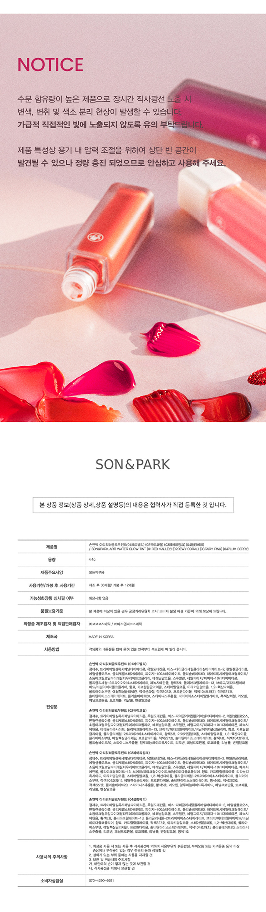 손앤박 아티 워터 글로우 틴트 
맑고 선명한 컬러 위 물 먹은 듯 차오르는 유리알 광택 
손앤박 아티 라인은 모든 고객이 자신만의 아름다움을 발견하고 표현할 수 있도록 메이크업 아티스트가 감각적인 컬러를 제안하는 비건 색조 브랜드 입니다. 
입술 위 탱글하게 차오르는 유리알 광택 
영롱하게 빛나는 워터 글로우 텍스처 
#워터글로우 #물먹립 #맑은광택 
RED VALLEY I DEWY CORAL  FAIRY PINK  PLUM BERRY 
Warm Color 
01.Red Valley 
Cool Color 03.Fairy Pink 
Water Essence 
수분 에센스* 32% 함유로 
끈적임 없이 촉촉하고 맑게 차오르는 시럽광 
*정제수 함량을 뜻함 
COLOR 
#01 #02 #03 #04 
RED VALLEY DEWY CORAL FAIRY PINK PLUM BERRY 
레드벨리 듀이코랄 페어리핑크 플럼베리가을웜 PICK 
Red.Valley 
01.레드벨리 
탁하지 않고 맑은 생기 레드 
봄월 PICK 
Dewy Coral 
02.듀이코랄 
산호빛을 머금은 데일리 코랄 
여름쿨 PICK 
Fairy Pink 
03.페어리핑크 
청량하고 상큼한 딸기 핑크 
겨울물 PICK 
Plum Berry 
04.플럼베리 
깊이감 있는 고혹적인 플럼 레드 
Clear Longlasting 
01.레드벨리 
02.듀이코랄 
03.페어리핑크 
04.플럼베리 
처음 컬러 그대로 선명하게 롱래스팅 
오랫동안 지속되는 유리알광택! 보이는 그대로 착색 
Layering Tip 
손앤박이 제안하는 아티 워터 글로우 틴트 베스트 조합을 참고해보세요. 
#Warm Tone 
+ 
Base Point 
듀이코랄 레드벨리 
#Cool Tone 
+ 
Base Point 
페어리핑크 플럼베리 
HOW TO 
입술 안 쪽부터 물들이듯 부드럽게 펴 발라주세요. 
덧바를수록 수분을 머금은 듯 차오르는 광택감을 느낄 수 있습니다. 
NOTICE 
수분 함유량이 높은 제품으로 장시간 직사광선 노출 시 
변색, 변취 및 색소 분리 현상이 발생할 수 있습니다. 
가급적 직접적인 빛에 노출되지 않도록 유의 부탁드립니다. 
제품 특성상 용기 내 압력 조절을 위하여 상단 빈 공간이 
발견될 수 있으나 정량 충진 되었으므로 안심하고 사용해 주세요. 
손앤박 아티워터글로우틴트(01 레드 벨리) (02듀이코랄) (03페어리! 핑크) (04플럼베리) 
제품명 
/ SON&PARK ARTI WATERgLOW TINT (01RED VALLEY) (02DEWY CORAL) (03FAIRY PINK) (04PLUM BERRY) 
용량 4.4g 
제품주요사양 모든피부용 
사용기한/개봉 후 사용기간 제조 후 36개월/ 개봉 후 12개월 
기능성화장품 심사필 여부 해당사항 없음 
품질보증기준 본 제품에 이상이 있을 경우 공정거래위원회 고시 '소비자 분쟁 해결 기준'에 의해 보상해 드립니다. 
화장품 제조업자 및 책임판매업자 (주)코코코스메틱 / (주)에스앤피코스메틱 
제조국 MADE IN KOREA 
사용방법 적당량의 내용물을 팁에 묻혀 입술 안쪽부터 부드럽게 펴 발라 줍니다. 
전성분 
손앤박 아티워터글로우틴트 (01레드벨리) 
정제수, 트라이메틸실록시페닐다이메티콘, 옥틸도데칸올, 비스-다이글리세릴폴리아실아디페이트-2, 펜틸렌글라이콜, 
에틸셀룰로오스, 글리세릴스테아레이트, 피이지-100스테아레이트, 폴리솔베이트60, 하이드록시에틸아크릴레이트/ 
소듐아크릴로일다이메틸타우레이트코폴리머, 베헤닐알코올, 스쿠알란, 세틸피이지/피피자-10/1다이메티콘, 
폴리글리세일-2트라이아이소스테아레이트, 페녹시에탄올, 황색5호, 폴리아크릴레이트-13, 브이피/메타크릴아마 
이드/비닐이미다졸코폴리머, 향료, 카프릴릴글라이콜, 스테아릴알코올, 아라키딜알코올, 1,2-헥산다이올, 
폴리아이소부텐, 에틸헥실글리세린, 적색산화철, 적색202호, 프로판다이올, 적색104호의(1), 적색227호, 
솔비탄아이소스테아레이트, 폴리솔베이트20, 스타아니스추출물, 다이아이소스테아릴말레이트, 흑색산화철, 
리모넨, 페닐프로판올, 토코페롤, 리날롤, 벤질알코올 
손앤박 아티워터글로우틴트 (02듀이코랄) 
정제수, 트라이메틸실록시페닐다이메티콘, 옥틸도데칸올, 비스-다이글리세릴폴리아실아디페이트-2, 에틸셀룰로오스, 
펜틸렌글라이콜, 글리세릴스테아레이트, 피이지-100스테아레이트, 폴리솔베이트60, 하이드록시에틸아크릴레이트/ 
소듐아크릴로일다이메틸타우레이트코폴리머, 베헤닐알코올, 스쿠알란, 세틸피이지/피피자-10/1다이메티콘, 페녹시 
에탄올, 티타늄디옥사이드, 폴리아크릴레이트-13, 브이피/에테크림아아이드/비닐이미디폴코폴리머, 향료, 카프릴릴 
글라이콜, 티타늄디옥사이드, 아라키딜알코올, 스테아릴알코올, 1,2-헥산다이올, 폴리글리세일-2트라이아이소스테아레이트, 
폴리아이소부텐, 에틸헥실글리세린, 프로판다이올, 적색227호, 솔비탄아이소스테아레이트, 황색4호, 적색104호의(1), 
폴리솔베이트20, 스타아니스추출물, 알루미늄하이드록사이드, 리모넨, 페닐프로판올, 토코페롤, 리날롤, 벤잘알코올 
손앤박 아티워터글로우틴트 (03페어리핑크) 
정제수, 트라이메틸실록시페닐다이메티콘, 옥틸도데칸올, 비스-다이글리세릴폴리아실아디페이트-2, 펜틸렌글라이콜, 
에틸셀룰로오스, 글리세릴스테아레이트, 피이지-100스테아레이트, 폴리솔베이트60, 하이드록시에틸아크릴레이트/ 
소듐아크릴로일다이에틸타우레이트코폴리머, 베헤닐알코올, 스쿠알란, 세틸피이지/피피자-10/1다이메티콘, 페녹시 
에탄올, 폴리아크릴레이트-13, 브이피/메타크릴아하이드/비닐이미디폴코폴리머, 향료, 카프릴릴글라이콜, 티타늄디 
옥사이드, 아라키딜알코올, 스테아릴알코올, 1,2-헥산다이올, 폴리글리세일-2트라이아이소스테아레이트, 폴리아이 
소부텐, 적색104호의(1), 에틸헥실글리세린, 프로판다이올, 솔비탄아이소스테아레이트, 황색4호, 적색202호, 
적색227호, 폴리솔베이트20, 스타아니스추출물, 황색5호, 리모넨, 알루미늄하이드록사이드, 페닐프로판올, 토코페롤, 
리날롤, 벤잘알코올 
손앤박 아티워터글로우틴트 (04플럼베리) 
정제수, 트라이메틸실록시페닐다이메티콘, 옥틸도데칸올, 비스-다이글리세릴 폴리아실아디페이트-2, 에틸셀룰로오스, 
펜틸렌글라이콜, 글리세릴스테아레이트, 피이지-100스테아레이트, 폴리솔베이트60. 하이드록시에틸아크릴레이트/ 
소듐아크릴로일다이에틸타우레이트코폴리머, 베헤닐알코올, 스쿠알란, 세틸피이지/피피자-10/1다이메티콘, 페녹시 
에탄올, 황색5호, 폴리아크릴레이트-13, 폴리글리세릴-2트라이아이소스테아레이트, 브이피/메타크 릴아마이드/비닐 
이미다졸코폴리머, 향료, 카프릴릴글라이콜, 적색227호, 아라키딜알코올, 스테아릴알코올, 1,2-헥산다이올, 폴리아 
이소부텐, 에틸헥실글리세린, 프로판다이올, 솔비탄아이소스테아레이트, 적색104호의(1), 폴리솔베이트20, 스타아니 
스추출물, 리모넨, 페닐프로판올, 토코페롤, 리날롤, 벤질알코올, 청색1호 
사용상의 주의사항 
1. 화장품 사용 시 또는 사용 후 직사광선에 의하여 사용부위가 붉은반점, 부어오름 또는 가려움증 등의 이상 
증상이나 부작용이 있는 경우 전문의 등과 상담할 것 
사용시의 주의사항 2. 상처가 있는 부위 등에는 사용을 자제할 것 
3. 보관 및 취급시의 주의사항 
가. 어린이의 손이 닿지 않는 곳에 보관할 것 
나. 직사광선을 피해서 보관할 것 
소비자상담실 070-4290-6691