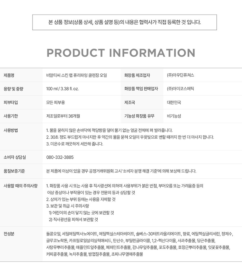 말끔 모공 딥클렌징 오일 SKIN LAB PURIFYING RECLEANSING COMPLETE POINT 1 POINT 2 POINT 3 POINT 4 돌콩 오일 저자극 포뮬러 모공노폐물이 쌓이는 원인 메이크업 잔여물 관리의 첫 단계 '비우기' 부터 확실하게 말한 가 전하는 개운한 청량감 삼성수안이를만 SKIN REFRESH 킨랩퓨리파잉클렌징라인 01 강력한 유화력으로 부드럽게 녹여서 말끔하게 딥클렌징 물과 만나면 우윳빛으로 변하는 안주의 STEP1 ( STEP 2⌀ STEP3 수분·영양· 진한 사 메이크업까지 말끔한 클렌징 02 모공케어 특허성분 TANNIN PORE COMPLEXTM 비알티씨의 모공 케이 특허성분이 함유되어 답답한 모공 고민을 덜어주고 쾌적하고 미끈한 피부 03 활송오일50% 식물유래오일로 피부에 부담없이 편안하게 아닌식물유래돌콩오일을 주 성분으로 여성에게 촉촉한 클렌징 04 저자극 클렌징 오일 피부 지 테스트를 완료하여 안심하고 사용할 수 있는 피부트자글 INGREDIENTS TEXTURE 가벼운 사용감의 오일포뮬 세안 후 잔여감 없는 산뜻한 보습감을 선사 쾌적도 집중클렌징솔루션 SKIN LAB PURIFYING PRODUCT INFORMA TION 제품명 비알티씨 스킨 랩 퓨리파잉 클렌징 오일 화장품 제조업자 (주)아우딘퓨쳐스 용량 및 중량 100ml/ 3.38 fl. oz. 화장품 책임 판매업자 (주)아미코스메틱 피부타입 모든 피부용 제조국 대한민국 사용기한 제조일로부터 36개월 기능성 화장품 유무 비기능성 사용방법 1. 물을 묻히지 않은 손바닥에 적당량을 덜어 물기 없는 얼굴 전체에 펴 발라줍니다. 2. 30초 정도 부드럽게 마사지한 후 약간의 물을 묻혀 오일이 우윳빛으로 변할 때까지 한 번 더 마사지 합니다. 3. 미온수로 깨끗하게 세안해 줍니다. 소비자 상담실 080-332-3885 품질보증기준 본 제품에 이상이 있을 경우 공정거래위원회 고시 '소비자 분쟁 해결 기준'에 의해 보상해 드립니다. 사용할 때의 주의사항 1. 화장품 사용 시 또는 사용 후 직사광선에 의하여 사용부위가 붉은 반점, 부어오름 또는 가려움증 등의 이상 증상이나 부작용이 있는 경우 전문의 등과 상담할 것 2. 상처가 있는 부위 등에는 사용을 자제할 것 3. 보관 및 취급 시 주의사항 1) 어린이의 손이 닿지 않는 곳에 보관할 것 2) 직사광선을 피해서 보관할 것 전성분 돌콩오일, 세틸에틸헥사노에이트, 에틸헥실스테아레이트, 솔베스-30테트라올리에이트, 향료, 에틸헥실글리세린, 정제수, 글루코노락톤, 카프릴로일살리실릭애씨드, 탄산수, 부틸렌글라이콜, 1,2-헥산다이올, 사과추출물, 당근추출물, 사탕무뿌리추출물, 애플민트잎추출물, 페퍼민트추출물, 감나무잎추출물, 포도추출물, 호장근뿌리추출물, 잇꽃꽃추출물, 커피콩추출물, 녹차추출물, 밤껍질추출물, 초피나무열매추출물