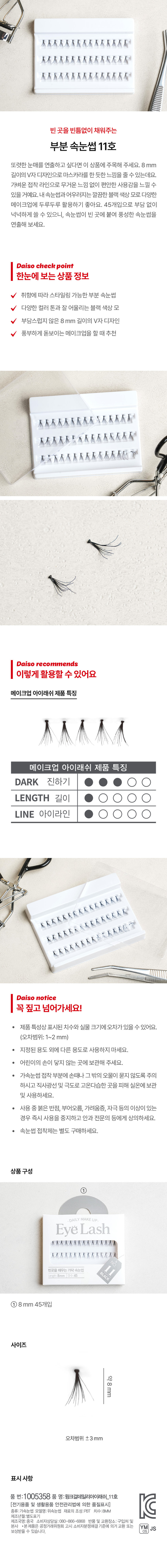 빈 곳을 채워주는 가닥 속눈썹 11호 또렷한 눈매를 연출하고 싶다면 이 상품에 주목해 주세요. 8mm 길이의 V자 디자인으로 마스카라를 한 듯한 느낌을 줄 수 있는데요. 가벼운 접착 라인으로 무거운 느낌 없이 편안한 사용감을 느낄 수 있을 거예요. 내 속눈썹과 어우러지는 깔끔한 블랙 색상 모로 다양한 메이크업에 두루두루 활용하기 좋아요. 45개입으로 부담 없이 넉넉하게 쓸 수 있으니, 속눈썹이 빈 곳에 붙여 풍성한 속눈썹을 연출해 보세요. Daiso check point 한눈에 보는 상품 정보 취향에 따라 스타일링 가능한 부분 속눈썹 다양한 컬러 톤과 잘 어울리는 블랙 색상 모 부담스럽지 않은 8mm 길이의 V자 디자인 풍부하게 돋보이는 메이크업을 할 때 추천 Daiso recommends 이렇게 활용할 수 있어요 메이크업 아이래쉬 제품 특징 메이크업 아이래쉬 제품 특징 DARK 진하기 LENGTH 길이 LINE 아이라인 Daiso notice 꼭 짚고 넘어가세요! 제품 특성상 표시된 치수와 실물 크기에 오차가 있을 수 있어요. (오차범위:1~2 mm) 지정된 용도 외에 다른 용도로 사용하지 마세요. 어린이의 손이 닿지 않는 곳에 보관해 주세요. 가속눈썹 접착 부분에 손때나 그 밖의 오물이 묻지 않도록 주의하시고 직사광선 및 극도로 고온다습한 곳을 피하여 실온에 보관 및 사용하세요. 사용 중 붉은 반점, 부어오름, 가려움증, 자극 등의 이상이 있는 경우 즉시 사용을 중지하고 안과 전문의 등에게 상의하세요. 속눈썹 접착제는 별도 구매하세요. 상품구성 DAILY MAKEUP EyeLash ①8mm45개입 사이즈 약8mm 오차범위 ±3mm 표시사항 품 번:1005358 품 명:윙크걸데일리아이래쉬_11호 C [전기용품 및 생활용품 안전관리법에 의한 품질표시] 종류:가속눈썹 모델명: 위속눈썹 재료의 조성:PBT 치수:8MM 제조년월:별도표기 제조국명:중국 소비자상담실:080- -866- -6868 반품 및 교환장소: 구입처 및 본사 ·본제품은 공정거래위원회 고시 소비자분쟁해결기준에 의거 교환 또는 환불받을 수 있습니다.