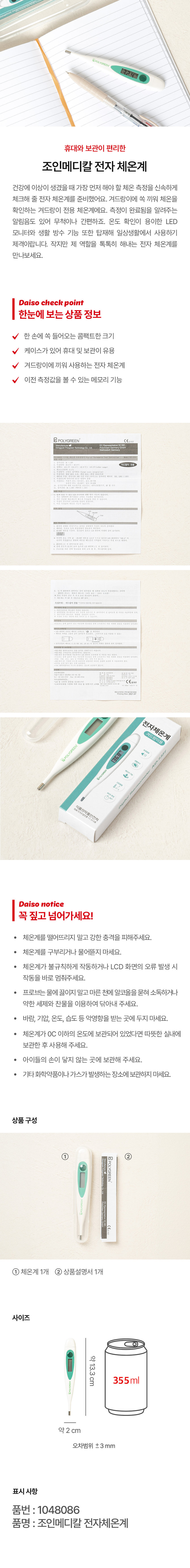 상품명: 조인메디칼 전자 체온계
특징: 휴대와 보관이 편리한 겨드랑이 전용 체온계로, 온도 확인이 용이한 LED 모니터와 생활 방수 기능을 탑재하고 있습니다. 이전 측정값을 볼 수 있는 메모리 기능도 있습니다.
사이즈: 약 13.3cm
오차 범위: ±3 mm
상품 구성:
- 체온계 1개
- 상품설명서 1개
주의사항:
- 체온계를 떨어뜨리지 말고 강한 충격을 피해주세요.
- 체온계를 구부리거나 물어뜯지 마세요.
- 체온계가 불규칙하게 작동하거나 LCD 화면의 오류 발생 시 작동을 바로 멈춰주세요.
- 프로브는 물에 끓이지 말고 마른 천에 알코올을 묻혀 소독하거나 약한 세제와 찬물을 이용하여 닦아내 주세요.
- 바람, 기압, 온도, 습도 등 악영향을 받는 곳에 두지 마세요.
- 체온계가 0도 이하의 온도에 보관되어 있었다면 따뜻한 실내에 보관한 후 사용해 주세요.
- 아이들의 손이 닿지 않는 곳에 보관해 주세요.
- 기타 화학약품이나 가스가 발생하는 장소에 보관하지 마세요.