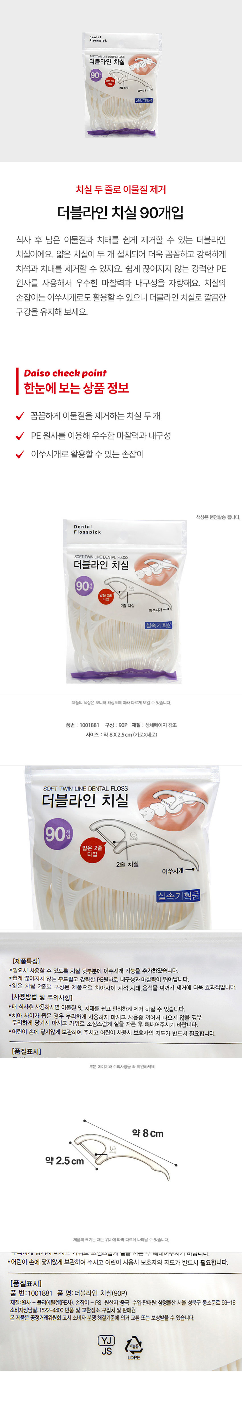 더블라인 치실 90개입
식사 후 남은 이물질과 치태를 쉽게 제거할 수 있는 더블라인 치실이에요. 얇은 치실이 두 개 설치되어 더욱 꼼꼼하고 강력하게 치석과 치태를 제거할 수 있지요. 쉽게 끊어지지 않는 강력한 PE 원사를 사용해서 우수한 마찰력과 내구성을 자랑해요. 치실의 손잡이는 이쑤시개로도 활용할 수 있으니 더블라인 치실로 깔끔한 구강을 유지해 보세요.
한눈에 보는 상품 정보
꼼꼼하게 이물질을 제거하는 치실 두개
PE 원사를 이용해 우수한 마찰력과 내구성
이쑤시개로 활용할 수 있는 손잡이
품번 : 1001881
구성 : 90P
재질 : 상세페이지 참조
사이즈 : 약 8X2.5cm (가로X세로)
(제품특징)
* 필요시 사용할 수 있도록 치실 뒷부분에 이쑤시개 기능을 추가하였습니다.
* 쉽게 끊어지지 않는 부드럽고 강력한 PE원사로 내구성과 마찰력이 뛰어납니다.
* 얇은 치실 2줄로 구성된 제품으로 치아사이 치석,치태, 음식물 찌꺼기 제거에 더욱 효과적입니다.
(사용방법 및 주의사항)
* 매 식사후 사용하시면 이물질 및 치태를 쉽고 편리하게 제거 하실 수 있습니다.
* 치아 사이가 좁은 경우 무리하게 사용하지 마시고 사용중 끼어서 나오지 않을 경우 무리하게 당기지 마시고 가위로 조심스럽게 실을 자른 후 빼내어주시기 바랍니다.
* 어린이 손에 닿지않게 보관하여 주시고 어린이 사용시 보호자의 지도가 반드시 필요합니다.