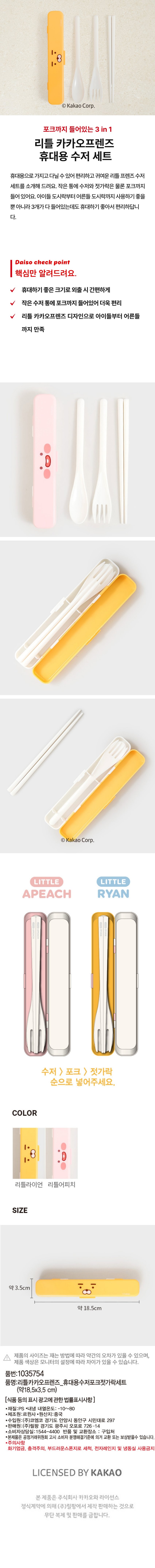 포크까지 들어있는 3 in 1 리틀 카카오프렌즈 휴대용 수저 세트
휴대용으로 가지고 다닐 수 있어 편리하고 귀여운 리틀 프렌즈 수저 세트를 소개해 드려요. 작은 통에 수저와 젓가락은 물론 포크까지 들어있어요. 아이들 도시락부터 어른들 도시락까지 사용하기 좋을 뿐 아니라 3개가 다 들어있는데도 휴대하기 좋아서 편리합니다.
Daiso check point
핵심만 알려드려요.
휴대하기 좋은 크기로 외출 시 간편하게
작은 수저 통에 포크까지 들어있어 더욱 편리
리틀 카카오프렌즈 디자인으로 아이들부터 어른들까지 만족
수저 > 포크 > 젓가락 순으로 넣어주세요.
COLOR
리틀라이언 리틀어피치
SIZE
약 3.5cm 약 18.5cm
제품의 사이즈는 재는 방법에 따라 약간의 오차가 있을 수 있으며, 제품 색상은 모니터의 설정에 따라 차이가 있을 수 있습니다.
품번:1035754
품명:리틀카카오프렌즈 휴대용수저포크젓가락세트 (약18.5x3.5 cm)
[식품등의 표시 광고에 관한 법률표시사항]
·재질:PS ·내냉 내열온도:-10~80
·제조원:르윈사·원산지:중국
·수입원:(주)코엠코 경기도 안양시 동안구 시민대로 297
·판매원:(주)릴팡 경기도 광주시 오포로 726-14
·소비자상담실:1544-4400 반품 및 교환장소 : 구입처
·본제품은 공정거래위원회 고시 소비자 분쟁해결기준에 의거 교환 또는 보상받을수 있습니다.
주의사항
화기엄금, 충격주의, 부드러운스폰지로 세척, 전자레인지 및 냉동실 사용금지
LICENSED BY KAKAO
본제품은 주식회사 카카오와 라이선스 정식계약에 의해 (주)릴팡에서 제작 판매하는 것으로 무단 복제 및 판매를 금합니다.