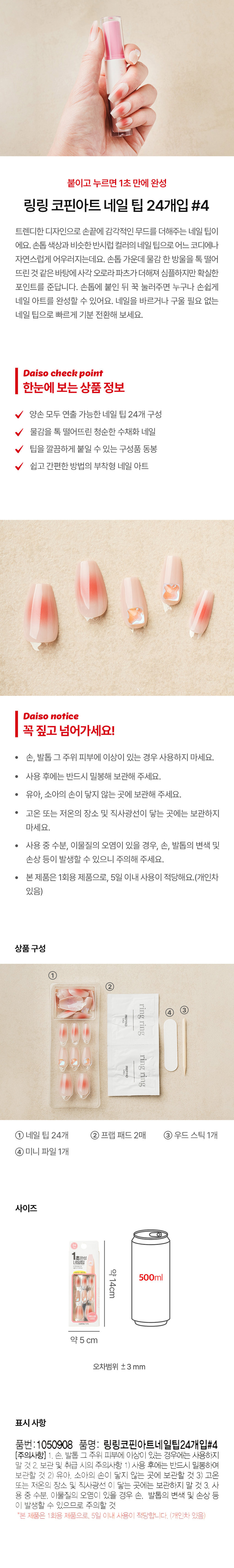 붙이고 누르면 1초 만에 완성 링링 코핀아트 네일 팁 24개입 #4
트렌디한 디자인으로 손끝에 감각적인 무드를 더해주는 네일 팁이
에요. 손톱 색상과 비슷한 반시럽 컬러의 네일 팁으로 어느 코디에나
자연스럽게 어우러지는데요. 손톱 가운데 물감 한 방울을 톡 떨어
뜨린 것 같은 바탕에 사각 오로라파츠가더해져 심플하지만 확실한
포인트를 준답니다. 손톱에 붙인 뒤 꾹 눌러주면 누구나 손쉽게
네일 아트를 완성할 수 있어요. 네일을 바르거나 구울 필요 없는
네일 팁으로 빠르게 기분 전환해 보세요.
Daiso check point
양손 모두 연출 가능한 네일 팁 24개 구성
물감을 톡 떨어뜨린 청순한 수채화 네일
팁을 깔끔하게 붙일 수 있는 구성품 동봉
쉽고 간편한 방법의 부착형 네일 아트
Daiso notice
꼭 짚고 넘어가세요!
● 손, 발톱 그 주위 피부에 이상이 있는 경우 사용하지 마세요.
· 사용 후에는 반드시 밀봉해 보관해 주세요.
· 유아, 소아의 손이 닿지 않는 곳에 보관해 주세요.
· 고온 또는 저온의 장소 및 직사광선이 닿는 곳에는 보관하지
마세요.
· 사용 중 수분, 이물질의 오염이 있을 경우, 손, 발톱의 변색 및
손상 등이 발생할 수 있으니 주의해 주세요.
본 제품은 1회용 제품으로, 5일 이내 사용이 적당해요.(개인 차
있음)
상품 구성
① 네일 팁 24개 ② 프랩 패드2매 ③ 우드스틱 1개
④ 미니파일 1개
사이즈
약14cm
오차범위 ±3 mm
표시 사항
품번: 1050908 품명: 링링코핀아트네일팁24개입#4
(주의사항) 1. 손, 발톱 그 주위 피부에 이상이 있는 경우에는 사용하지
말것2. 보관 및 취급 시의 주의사항 1) 사용 후에는 반드시 밀봉하여
보관할 것 2) 유아, 소아의 손이 닿지 않는 곳에 보관할 것 3) 고온
또는 저온의 장소 및 직사광선 이 닿는 곳에는 보관하지 말 것 3. 사
용 중 수분, 이물질의 오염이 있을 경우 손, 발톱의 변색 및 손상 등
이 발생할 수 있으므로 주의할 것
*본 제품은 1회용 제품으로, 5일 이내 사용이 적당합니다. (개인차 있음)