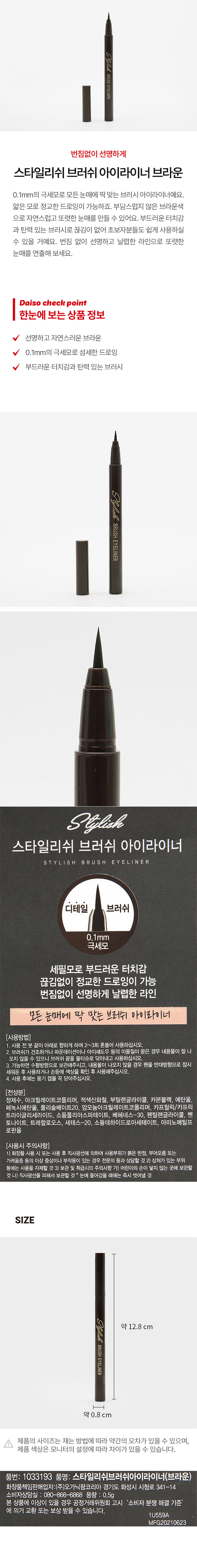 Stylicah BRUSH EYELINER
번짐없이 선명하게
스타일리쉬 브러쉬 아이라이너 브라운
0.1mm의 극세모로 모든 눈매에 딱 맞는 브러시 아이라이너예요. 얇은 모로 정교한 드로잉이 가능하죠. 부담스럽지 않은 브라운색 으로 자연스럽고 또렷한 눈매를 만들 수 있어요. 부드러운 터치감과 탄력 있는 브러시로 끊김이 없어 초보자분들도 쉽게 사용하실 수 있을 거예요. 번짐 없이 선명하고 날렵한 라인으로 또렷한 눈매를 연출해 보세요.
Daiso check point
한눈에 보는 상품 정보
선명하고 자연스러운 브라운
0.1mm의 극세모로 섬세한 드로잉
부드러운 터치감과 탄력 있는 브러시
Stylish
BRUSH
EYELINER
Stylish
스타일리쉬 브러쉬 아이라이너
S T Y LI S H B R U S H E Y E LINER
디테일 브러쉬
0.1mm
극세모
세필모로 부드러운 터치감
끊김없이 정교한 드로잉이 가능
번짐없이 선명하게 날렵한 라인
모든 눈매에 딱 맞는 브러쉬 아이라이너
(사용방법)
1 사용 전 붓 끝이 아래로 향하게 하여 2~3회 흔들어 사용하십시오.
2 브러쉬가 건조하거나 파운데이션이나 아이섀도우 등의 이물질이 묻은 경우 내용물이 잘 나오지 않을 수 있으니 브러쉬 끝을 물티슈로 닦아내고 사용하십시오.
3 가능하면 수평방향으로 보관해주시고, 내용물이 나오지 않을 경우 펜을 반대방향으로 잠시 세워둔 후 사용하거나 손등에 색상을 확인 후 사용해주십시오.
4.사용 후에는 용기 캡을 꼭 닫아주십시오.
(전성분)
정제수, 아크릴레이트코폴리머, 적색산화철, 부틸렌글라이콜, 카본블랙, 에탄올, 페녹시에탄올, 폴리솔베이트20, 암모늄아크릴레이 트코폴리머, 카프릴릭/카프릭 트라이글리세라이드, 소듐폴리아스파테이트, 베헤네스-30, 펜틸렌글라이콜 벤토나이트, 트레할로오스, 세테스-20, 소듐데하이드로아세테이트 아미노메틸프로판올
(사용시 주의사항)
1)화장품 사용 시 또는 사용 후 직사광선에 의하여 사용부위가 붉은 반점, 부어오름 또는 가려움증 등의 이상 증상이나 부작용이 있는 경우 전문의 등과 상담할 것 2) 상처가 있는 부위 등에는 사용을 자제할 것 3) 보관 및 취급시의 주의사항 가) 어린이의 손이 닿지 않는 곳에 보관할 것 나) 직사광선을 피해서 보관할 것 눈에 들어갔을 때에는 즉시 씻어낼 것
SIZE
Stylish 약 12.8 cm
BRUSH
EYELINER
약 0.8 cm
제품의 사이즈는 재는 방법에 따라 약간의 오차가 있을 수 있으며, 제품 색상은 모니터의 설정에 따라 차이가 있을 수 있습니다.
품번: 1033193 품명: 스타일리쉬브러쉬아이라이너(브라운)
화장품책임판매업자:(주)오가닉팜코리아 경기도 화성시 시청로 341-14
소비자상담실 : 080-866-6868 용량 :0.5g
본 상품에 이상이 있을 경우 공정거래위원회 고시 '소비자 분쟁 해결 기준'에 의거 교환 또는 보상 받을 수 있습니다.
1U559A
MFG20210623