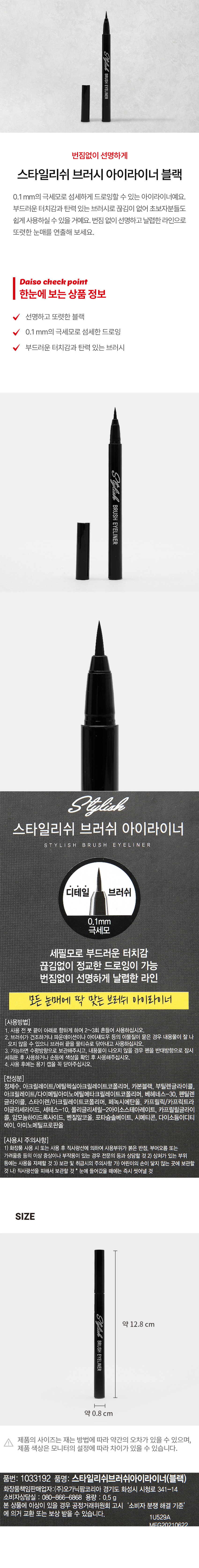 Stylish BRUSH EYELINER
번짐없이 선명하게
스타일리쉬 브러시 아이라이너 블랙
0.1 mm의 극세모로 섬세하게 드로잉할 수 있는 아이라이너입니다. 부드러운 터치감과 탄력 있는 브러시로 끊김이 없어 초보자분들도 쉽게 사용하실 수 있을 거예요. 번짐 없이 선명하고 날렵한 라인으로 또렷한 눈매를 연출해 보세요.
Daiso check point
한눈에 보는상품 정보
선명하고 또렷한 블랙
0.1 mm의 극세모로 섬세한 드로잉
부드러운 터치감과 탄력 있는 브러시
Stylish
BRUSH
EYELINER
Stylish
스타일리쉬 브러쉬 아이라이너
STYLISH BRUSH EYELINER
디테일 브러쉬
0.1mm
극세모
세필모로 부드러운 터치감
끊김없이 정교한 드로잉이 가능
번짐없이 선명하게 날렵한 라인
모든 눈매에 딱 맞는 브러쉬 아이라이너
(사용방법)
1. 사용 전 붓 끝이 아래로 향하게 하여 2~3회 흔들어 사용하십시오.
2. 브러쉬가 건조하거나 파운데이션이나 아이섀도우 등의 이물질이 묻은 경우 내용물이 잘 나오지 않을 수 있으니 브러쉬 끝을 물티슈로 닦아내고 사용하십시오.
3. 가능하면 수평방향으로 보관해주시고, 내용물이 나오지 않을 경우 펜을 반대방향으로 잠시 세워둔 후 사용하거나 손등에 색상을 확인 후 사용해주십시오.
4. 사용 후에는 용기 캡을 꼭 닫아주십시오.
(전성분)
정제수, 아크릴레이트/에틸헥실아크릴레이 트코폴리머, 카본블랙, 부틸렌글라이콜 아크릴레이트/다이메틸아이노에틸에타크릴레이트코폴리머 베헤네스-30, 펜틸렌 글라이콜 , 스타이렌/아크릴레이트코폴리머, 페녹시에탄올, 카프릴릭/카프릭트라 이글리세라이드, 세테스-10, 폴리글리세릴-2아이소스테아레이트, 카프릴릴글라이 콜, 암모늄하이드록사이드, 벤질알코올, 포타슘솔베이트, 시메티콘, 다이소듐이디티 에이, 아미노메틸프로판올
(사용시 주의사항)
1) 화장품 사용 시 또는 사용 후 직사광선에 의하여 사용부위가 붉은 반점, 부어오름 또는 가려움증 등의 이상 증상이나 부작용이 있는 경우 전문의 등과 상담할 것
2) 상처가 있는 부위 등에는 사용을 자제할 것
3 보관 및 취급시의 주의사항
가) 어린이의 손이 닿지 않는 곳에 보관할 것
나) 직사광선을 피해서 보관할 것
눈에 들어갔을 때에는 즉시 씻어낼 것
SIZE
약 12.8 cm
BRUSHEYELINER
약 0.8 cm
제품의 사이즈는 재는 방법에 따라 약간의 오차가 있을 수 있으며,
제품 색상은 모니터의 설정에 따라 차이가 있을 수 있습니다.
품번: 1033192
품명: 스타일리쉬브러쉬아이라이너(블랙)
화장품책임판매업자:(주)오가닉팜코리아
경기도 화성시 시청로 341-14
소비자상담실 : 080-866-6868
용량 : 0.5g
본 상품에 이상이 있을 경우 공정거래위원회 고시 '소비자 분쟁 해결 기준' 에 의거 교환 또는 보상 받을 수 있습니다.
1U529A
MEG20210622