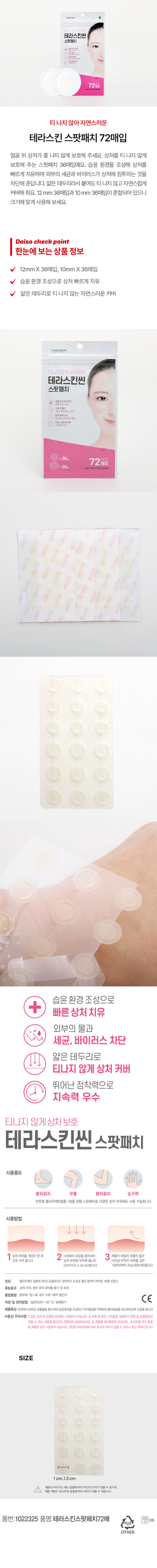 테라스킨 스팟패치 72매입

한눈에 보는 상품 정보
- 12mm X 36매입, 10mm X36매입
- 습윤 환경 조성으로 상처 빠르게 치유
- 얇은 테두리로 티나지 않는 자연스러운 커버

사용 용도
- 발뒤꿈치, 무릎, 팔뒤꿈치, 손가락

사용 방법
1. 상처 부위를 깨끗이 한 후
2. 스팟패치 포장을 뜯어내어
3. 제품 하얗게 부풀어 올라 건조시켜줍니다
4. 상처 부위에 부착해 줍니다
5. 더 이상 부착이 어려울 경우 (손바닥으로 2-3초 눌러줍니다)
6. 가장자리부터 조심스럽게 떼어줍니다

성상
폴리우레탄 필름에 하이드로콜로이드 점착제가 도포된 옅은 황색의 반투명 1회용 반창고

효능 효과
상처부위, 환부 등의 분비물 흡수 및 보호

용법 용량
환부에 1일 1회 내지 수회 1매씩 붙인다

저장 및 관리 방법
실온 보관 (1~30°C). 밀폐용기

제품 특성
상처에서 분비된 삼출물을 흡수하여 습윤환경을 조성하고 딱지 형성을 억제하여 흉터 생성을 최소화되도록 도움을 줍니다.

사용상 주의사항
1. 깊은 상처 및 감염된 상처에는 사용하지 마십시오.
2. 사용 중 발진, 가려움증, 알레르기반응 등 감염증상이 있을시, 즉시 사용을 중단하고 전문의와 상담하십시오.
3. 제품을 재사용하지 마십시오.
4. 상처용 연고 등을 본 제품과 같이 사용하지 마십시오.
5. 개인의 피부상태에 따라 효과의 차이가 있을 수 있으니 참고 부탁드립니다.

SIZE
1 cm, 1.2cm

품명: 테라스킨 스팟패치 72매
품번: 1022325 YUOS
