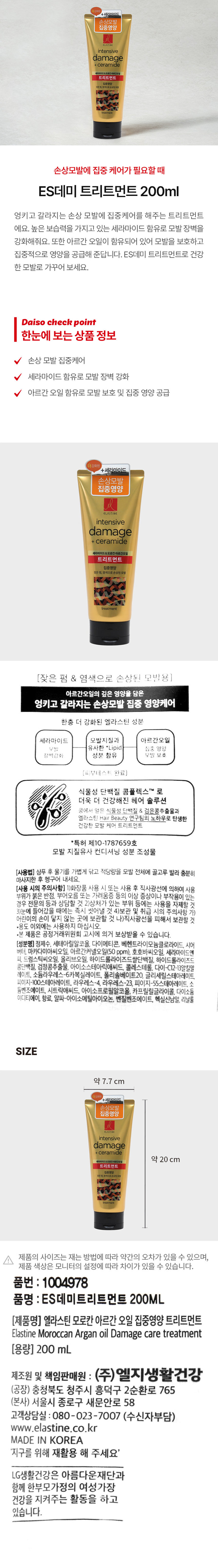 세라마이드
손상모방
intensive
damage
+ceramide
세라아이드&모로칸아르간오일
트리트먼트
집중영양
잦은펌,염색으로손상된모발
ES데미 트리트먼트 200ml
엉키고 갈라지는 손상 모발에 집중케어를 해주는 트리트먼트
에요. 높은 보습력을 가지고 있는 세라마이드 함유로 모발 장벽을
강화해줘요. 또한 아르간 오일이 함유되어 있어 모발을 보호하고
집중적으로 영양을 공급해 준답니다. ES데미 트리트먼트로 건강한
모발로 가꾸어 보세요.
Daiso check point
한눈에 보는 상품 정보
손상 모발 집중케어
세라마이드 함유로 모발 장벽 강화
아르간 오일 함유로 모발 보호 및 집중 영양 공급
더강화된
+세라마이드
손상모발
집중영양
intensive
damage
+ceramide
세라마이드&모로칸아르간오일
트리트먼트
집중영양
잦은펌,염색으로손상된모발
(잦은 펌 & 염색으로 손상된 모발용)
아르간오일의 깊은 영양을 담은
엉키고 갈라지는 손상모발 집중 영양케어
한층 더 강화된 엘라스틴 성분
세라마이드 모발지질과 아르간오일
모발 유사한 Lipid 집중 영양
장벽강화 성분 함유 모발 보호
(피부테스트 완료)
식물성 단백질 콤플렉스TM 로
더욱 더 건강해진 헤어 솔루션
콩에서 얻은 식물성 단백질 & 검은콩추출물과
엘라스틴 Hair Beauty 연구팀의 노하우로 탄생한
건강한 모발 케어 트리트먼트
*특허 제10-1787659호
모발 지질유사 컨디셔닝 성분 조성물
(사용법) 샴푸 후 물기를 가볍게 닦고 적당량을 모발 전체에 골고루 발라 충분히
마사지한 후 헹구어 내세요.
(사용 시의 주의사항)
1)화장품 사용 시 또는 사용 후 직사광선에 의하여 사용 부위가 붉은 반점, 부어오름 또는 가려움증 등의 이상 증상이나 부작용이 있는 경우 전문의 등과 상담할 것
2)상처가 있는 부위 등에는 사용을 자제할 것
3)눈에 들어갔을 때에는 즉시 씻어낼 것
4)보관 및 취급 시의 주의사항
가)어린이의 손이 닿지 않는 곳에 보관할 것
나)직사광선을 피해서 보관할 것
·용도 이외에는 사용하지 마십시오.
·본 제품은 공정거래위원회 고시에 의거 보상받을 수 있습니다.
(성분명) 정제수, 세테아릴알코올, 다이메티콘, 베헨트라이모늄클로라이드, 시어
버터, 마카다미아씨오일, 아르간커넬오일(50 ppm), 호호바씨오일, 세라마이드엔
피, 드럼스틱씨오일, 올리브오일, 하이드롤라이즈드쌀단백질, 하이드롤라이즈드
콩단백질, 검정콩추출물, 아이소스테아릭애씨드, 콜레스테롤, 다이-C12-13알킬말
레이트, 소듐라우레스-6카복실레이트, 폴리솔베이트20, 글리세릴스테아레이트,
피이지-100스테아레이트, 라우레스-4, 라우레스-23, 피이지-55스테아레이트, 소
듐벤조에이트, 시트릭애씨드, 아이소프로필알코올, 카프릴릴글라이콜, 다이소듐
이디티에이, 향료, 알파-아이소메틸아이오논, 벤질벤조에이트, 헥실신남알, 리날룰
SIZE
약 7.7 cm
약 20 cm
세라마이드
손상모방
intensive
damage
+ ceramide
트리트먼트
영양
잦은펌,염색으로손상된모양
제품의 사이즈는 재는 방법에 따라 약간의 오차가 있을 수 있으며,
제품 색상은 모니터의 설정에 따라 차이가 있을 수 있습니다.
품번 : 1004978
품명 : ES데미트리트먼트 200ML
(제품명) 엘라스틴 모로칸 아르간 오일 집중영양 트리트먼트
Elastine Moroccan Argan oil Damage care treatment
(용량) 200ml
제조원 및 책임판매원 : (주)엘지생활건강
(공장) 충청북도 청주시 흥덕구 2순환로 765
(본사) 서울시 종로구 새문안로 58
고객상담실 : 080-023-7007 (수신자부담)
www.elastine.co.kr
MADE IN KOREA
'지구를 위해 재활용 해 주세요'
LG생활건강은 아름다운재단과 함께 한부모가정의 여성가장
건강을 지켜주는 활동을 하고 있습니다.