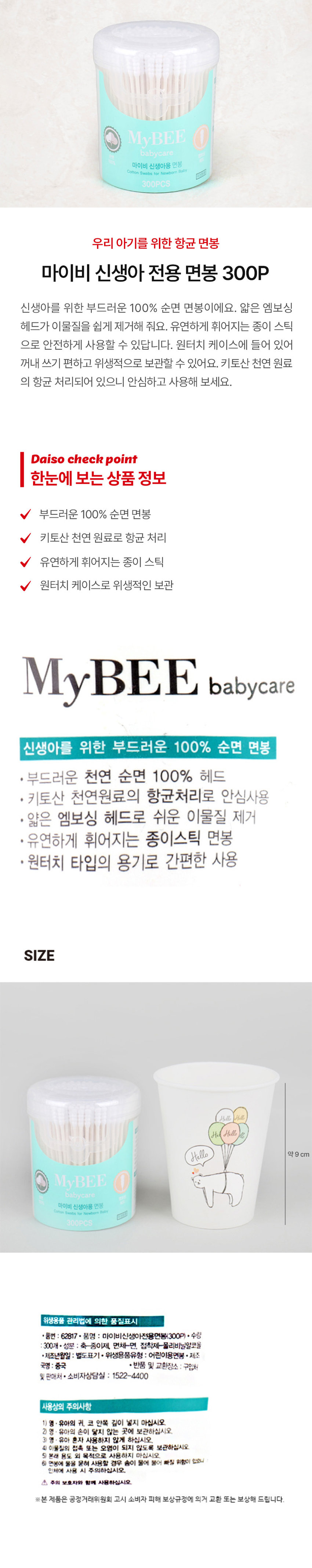 MyBEE babycare 마이비 신생아용 면봉 Cotton Swabs for Newborn Baby 300PCS 우리 아기를 위한 항균 면봉 마이비 신생아 전용 면봉 300P 신생아를 위한 부드러운 100% 순면 면봉이에요. 얇은 엠보싱 헤드가 이물질을 쉽게 제거해 줘요. 유연하게 휘어지는 종이 스틱으로 안전하게 사용할 수 있답니다. 원터치 케이스에 들어 있어 꺼내 쓰기 편하고 위생적으로 보관할 수 있어요. 키토산 천연 원료의 항균 처리되어 있으니 안심하고 사용해 보세요. Daiso check point 한눈에 보는 상품 정보 부드러운 100% 순면 면봉 V 키토산 천연 원료로 항균 처리 유연하게 휘어지는 종이 스틱 원터치 케이스로 위생적인 보관 MyBEE babycare 신생아를 위한 부드러운 100% 순면 면봉 · 부드러운 천연 순면 100% 헤드 · 키토산 천연원료의 항균처리로 안심사용 · 얇은 엠보싱 헤드로 쉬운 이물질 제거 · 유연하게 휘어지는 종이스틱 면봉 · 원터치 타입의 용기로 간편한 사용 SIZE Hello 약9 cm MyBEE babycare 마이비 신생아용 면봉 Comon Swabs for Newborn 300PCS 위생용품 관리법에 의한 품질표시 · 품번 : 62817 · 품명 : 마이비신생아전용면봉(300P) · 수량 300개 · 성분 : 축-종이제, 면체-면, 접착제-폴리비닐알코올 · 제조년월일 : 별도표기 · 위생용품유형 : 어린이용면봉 · 제조 국명 : 중국 · 반품 및 교환장소 : 구입처 및 판매처 · 소비자상담실 : 1522-4400 사용상의 주의사항 1) 영 · 유아의 귀. 코 안쪽 깊이 넣지 마십시오. 2) 영 유아의 손이 닿지 않는 곳에 보관하십시오. 3) 영 · 유아 혼자 사용하지 않게 하십시오. 4) 이물질의 접촉 또는 오염이 되지 않도록 보관하십시오. 5) 본래 용도 외 목적으로 사용하지 마십시오. 6) 면봉에 물을 묻혀 사용할 경우 숨이 물에 불어 빠질 위험이 있으니 인체에 사용 시 주의하십시오. 주의 보호자와 함께 사용하십시오. ※본 제품은 공정거래위원회 고시 소비자 피해 보상규정에 의거 교환 또는 보상해 드립니다.