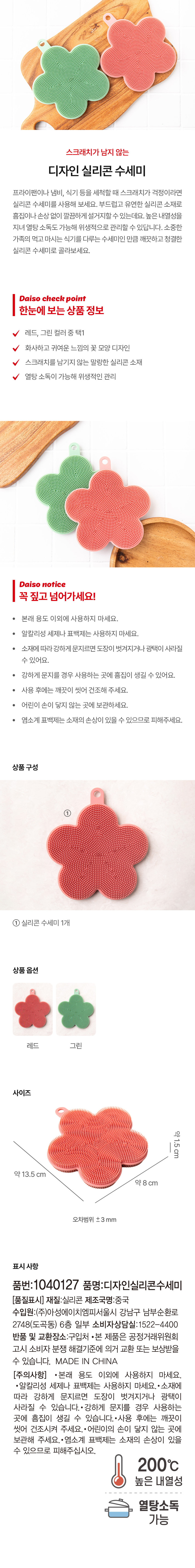 상품명: 스크래치가 남지 않는 디자인 실리콘 수세미
색상: 레드, 그린 중 택1
디자인: 화사하고 귀여운 느낌의 꽃 모양
소재: 스크래치를 남기지 않는 말랑한 실리콘
특징: 열탕 소독이 가능해 위생적인 관리
상품구성: 실리콘 수세미 1개
사이즈: 약 1.5 cm, 약 13.5 cm, 약 8 cm (오차범위 ±3 mm)
표시 사항: 품번: 1040127, 품명: 디자인실리콘수세미, 재질: 실리콘, 제조국명: 중국, 수입원: (주)아성에이치엠피 서울특별시 강남구 남부순환로 2748 (도곡동) 6층 일부, 소비자상담실: 1522-4400
주의 사항: 본래 용도 이외에 사용하지 마세요. 알칼리성 세제나 표백제는 사용하지 마세요. 소재에 따라 강하게 문지르면 도장이 벗겨지거나 광택이 사라질 수 있어요. 강하게 문지를 경우 사용하는 곳에 흠집이 생길 수 있어요. 사용 후에는 깨끗이 씻어 건조시켜 주세요. 어린이의 손이 닿지 않는 곳에 보관해 주세요. 염소계 표백제는 소재의 손상이 있을 수 있으므로 피해주십시오. 높은 내열성, 열탕소독 가능
