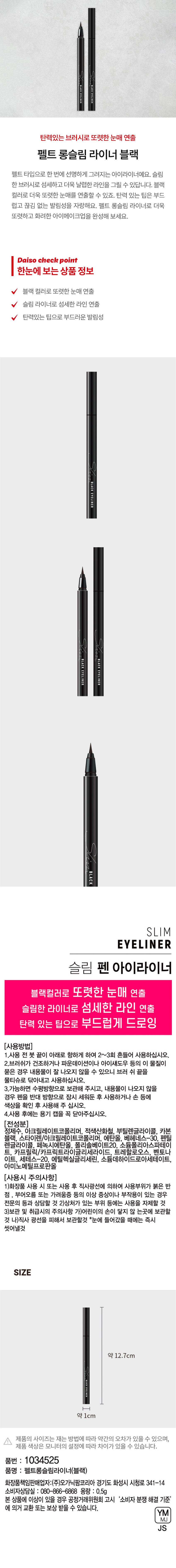 BLACKEYELINER
탄력있는 브러시로 또렷한 눈매 연출
펠트 롱슬림 라이너 블랙
펠트 타입으로 한 번에 선명하게 그려지는 아이라이너예요. 슬림 한 브러시로 섬세하고 더욱 날렵한 라인을 그릴 수 있답니다. 블랙 컬러로 더욱 또렷한 눈매를 연출할 수 있죠. 탄력 있는 팁은 부드럽고 끊김 없는 발림성을 자랑해요. 펠트 롱슬림 라이너로 더욱 또렷하고 화려한 아이메이 크업을 완성해 보세요.
Daiso check point
한눈에 보는상품 정보
블랙 컬러로 또렷한 눈매 연출
슬림 라이너로 섬세한 라인 연출
탄력있는 팁으로 부드러운 발림성
BLACK EYELINER
BLACK EYELINER BLACK EYELINER
BLACK
SLIM
EYELINER
슬림 펜 아이라이너
블랙컬러로 또렷한 눈매 연출
슬림한 라이너로 섬세한 라인 연출
탄력 있는 팁으로 부드럽게 드로잉
(사용방법)
1.사용 전 붓 끝이 아래로 향하게 하여 2~3회 흔들어 사용하십시오.
2.브러쉬가 건조하거나 파운데이션이나 아이섀도우 등의 이 물질이 묻은 경우 내용물이 잘 나오지 않을 수 있으니 브러 쉬 끝을 물티슈로 닦아내고 사용하십시오.
3.가능하면 수평방향으로 보관해 주시고, 내용물이 나오지 않을 경우 펜을 반대 방향으로 잠시 세워둔 후 사용하거나 손 등에 색상을 확인 후 사용해 주십시오.
4.사용 후에는 용기 캡을 꼭 닫아주십시오.
(전성분)
정제수, 아크릴레이트코폴리머, 적색산화철, 부틸렌글라이콜, 카본 블랙, 스타이렌/아크릴레이트코폴리머, 에탄올, 베헤네스-30, 펜틸렌글라이콜, 페녹시에탄올, 폴리솔베이트20, 소듐폴리아스파테이트. 카프릴릭/카프릭트라이글리세라이드, 트레할로오스, 벤토나이트, 세테스-20, 에틸헥실글리세린, 소듐데하이드로아세테이트, 아미노메틸프로판올
(사용시 주의사항)
1)화장품 사용 시 또는 사용 후 직사광선에 의하여 사용부위가 붉은 반점 부어오름 또는 가려움증 등의 이상 증상이나 부작용이 있는 경우 전문의 등과 상담할 것
2)상처가 있는 부위 등에는 사용을 자제할 것
3)보관 및 취급시의 주의사항 가)어린이의 손이 닿지 않는곳에 보관할 것 나)직사 광선을 피해서 보관할것 *눈에 들어갔을 때에는 즉시 씻어낼것
SIZE
약 12.7cm
약 1cm
제품의 사이즈는 재는 방법에 따라 약간의 오차가 있을 수 있으며, 제품 색상은 모니터의 설정에 따라 차이가 있을 수 있습니다.
품번 : 1034525
품명 : 펠트롱슬림라이너(블랙)
화장품책임판매업자:(주)오가닉팜코리아 경기도 화성시 시청로 341-14
소비자상담실 : 080-866-6868
용량 : 0.5g
본 상품에 이상이 있을 경우 공정거래위원회 고시 '소비자 분쟁 해결 기준' 에 의거 교환 또는 보상 받을 수 있습니다.
YM
MJ
JS