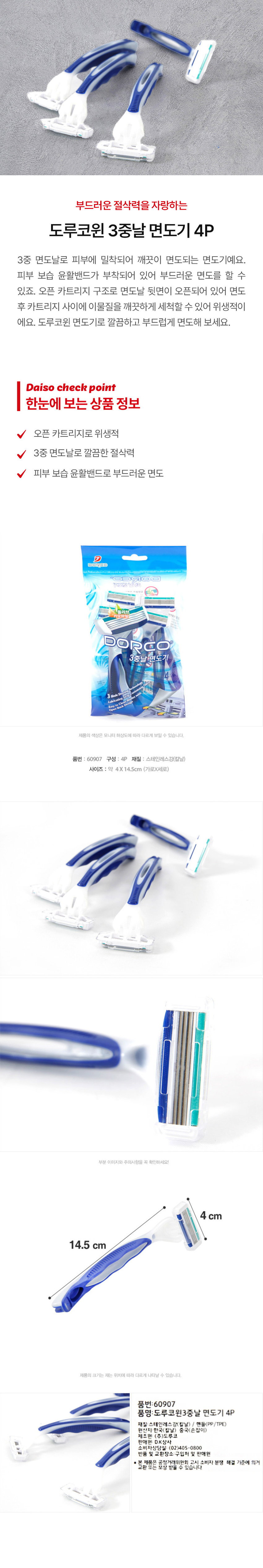 부드러운 절삭력을 자랑하는 도루코윈 3중날 면도기 4P
3중 면도날로 피부에 밀착되어 깨끗이 면도되는 면도기예요. 피부 보습 윤활밴드가 부착되어 있어 부드러운 면도를 할 수 있죠. 오픈 카트리지 구조로 면도날 뒷면이 오픈되어 있어 면도 후 카트리지 사이에 이물질을 깨끗하게 세척할 수 있어 위생적이에요. 도루코윈 면도기로 깔끔하고 부드럽게 면도해 보세요.
Daiso check point
한눈에 보는 상품 정보
V 오픈 카트리지로 위생적
V 3중 면도날로 깔끔한 절삭력
피부 보습 윤활밴드로 부드러운 면도
제품의 색상은 모니터 해상도에 따라 다르게 보일 수 있습니다.
품번: 60907
구성: 4P
재질: 스테인레스강(칼날)
사이즈: 약 4X 14.5cm (가로X세로)
부분 이미지와 주의사항을 꼭 확인하세요!
4cm
14.5 cm
제품의 크기는 재는 위치에 따라 다르게 나타날 수 있습니다.
품번: 60907
품명:도루코윈3중날 면도기 4P
재질: 스테인레스강(칼날) / 핸들(PP/TPE)
원산지: 한국(칼날) 중국(손잡이)
제조원: (주)도루코
판매원: D.K상사
소비자상담실: (02)405-0800
반품 및 교환장소: 구입처 및 판매원
본 교환 제품은 공정거래위원회 고시 소비자 분쟁 해결 기준에 의거 보상 받을 수 있습니다.
