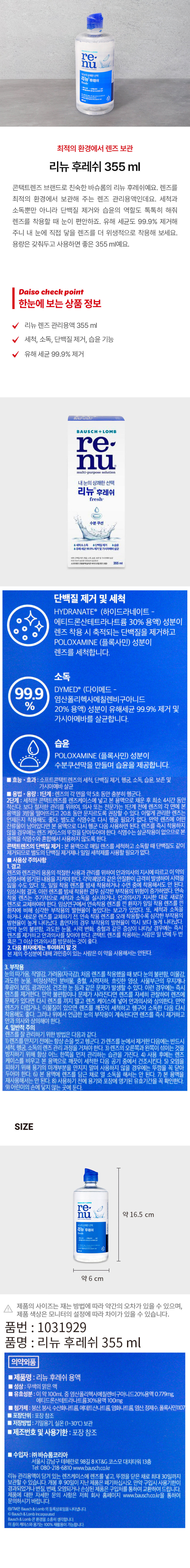 내눈의 상쾌한선택 리뉴 후레쉬 1993 최적의 환경에서 렌즈 보관 리뉴 후레쉬 355ml 콘택트렌즈 브랜드로 친숙한 바슈롬의 리뉴 후레쉬예요. 렌즈를 최적의 환경에서 보관해 주는 렌즈 관리용액인데요. 세척과 소독뿐만 아니라 단백질 제거와 습윤의 역할도 톡톡히 해줘 렌즈를 착용할 때 눈이 편안하죠. 유해 세균도 99.9% 제거해 주니 내 눈에 직접 닿을 렌즈를 더 위생적으로 착용해 보세요. 용량은 갖춰두고 사용하면 좋은 355ml예요. 리뉴 렌즈 관리용액 355ml 세척, 소독, 단백질 제거, 습윤 기능 유해 세균 99.9% 제거 BAUSCH+LOMB 리뉴 multi-purpose solution 내눈의 상쾌한 선택 리뉴 후레쉬 수분 쿠션 ♣세척&소독 ♠단백질제거 ♠습윤 &유해세균99.9%제거및가시아에바살균 COMPORTS 355ml 단백질 제거 및 세척 HYDRANATE (하이드라네이트 에티드론산테트라나트륨 30% 용액) 성분이 렌즈 착용 시 축적되는 단백질을 제거하고 POLOXAMINE (플록사민) 성분이 렌즈를 세척합니다. 소독 99.9 DYMED (다이메드 - 염산폴리헥사메칠렌비구아니드 20% 용액) 성분이 유해세균 99.9% 제거 및 가시아메바를 살균합니다. 습윤 POLOXAMINE (플록사민) 성분이 수분쿠션막을 만들며 습윤을 제공합니다. ■ 효능· 효과:소프트콘택트렌즈의 세척, 단백질 제거, 헹굼, 소독, 습윤, 보존 및 가시아메바 살균 ■ 용법 · 용량 : 1단계 렌즈의 각 면을 약 5초 동안 충분히 헹군다. 2단계 : 세척한 콘택트렌즈를 렌즈케이스에 넣고 본 용액으로 채운 후 최소 4시간 동안 적신다. 보다 철저한 관리를 위하여, 의사 또는 전문가는 1단계 전에 렌즈의 각 면에 본 용액을 3방울 떨어뜨리고 20초 동안 문지르도록 권장할 수 있다. 이렇게 관리한 렌즈는 언제든지 착용해도 좋다. 별도로 식염수로 다시 헹굴 필요가 없다. 만약 렌즈에 어떤 잔류물이 남아있다면 본 용액으로 다시 헹군 다음 사용하면 된다. 렌즈를 즉시 착용하지 않을 경우에는 렌즈 케이스의 뚜껑을 닫아두어야 한다. 식염수는 살균작용이 없으므로 본 용액을 식염수와 혼합해서 사용하지 않도록 한다. 콘택트렌즈의 단백질 제거 : 본 용액으로 매일 렌즈를 세척하고 소독할 때 단백질도 같이 제거되므로 별도의 단백질 제거제나 일일 세척제를 사용할 필요가 없다. . 사용상 주의사항 1. 경고 렌즈와 렌즈관리 용품의 적절한 사용과 관리를 위하여 안과의사의 지시에 따르고 이 약의 설명서에 명기된 방법을 따라야 한다. 지켜지지 않을 경우 각막궤양과 같은 안질환이 급속히 발생하여 시력을 잃을 수도 있다. 또, 일일 착용 렌즈를 밤새 착용하거나 수면 중에 착용해서도 안 된다. 임상시험 결과, 이런 렌즈를 밤새 착용한 경우 심각한 부작용의 위험이 증가하였다. 연속 착용 렌즈는 주기적으로 세척과 소독을 실시하거나, 안과의사가 지시한 대로 새로운 렌즈로 교체하여야 한다. 임상연구에서 연속착용 렌즈를 낀 환자가 일일 착용 렌즈를 낀 환자에 비해 심각한 부작용의 발현율이 높았다는 보고가 있었다. 또, 세척과 소독을 하거나, 새로운 렌즈를 교체하기 전, 연속 착용 렌즈를 오래 착용할수록 심각한 부작용의 발현율이 높게 나타났다. 흡연자의 경우 부작용의 발현율이 역시 보다 높게 나타났다. 만약 눈의 불편함, 과도한 눈물, 시력 변화, 충혈과 같은 증상이 나타날 경우에는 즉시 렌즈를 제거하고 안과의사를 찾아야 한다. 콘택트 렌즈를 착용하는 사람은 일 년에 두 번 혹은 그 이상 안과의사를 방문하는 것이 좋다. 2. 다음 환자에게는 투여하지 말 것 본 제의 주성분에 대해 과민증이 있는 사람은 이 약을 사용해서는 안된다. 3. 부작용 눈의 따가움, 작열감, 가려움(자극감), 처음 렌즈를 착용했을 때 보다 눈의 불편함, 이물감, 과도한 눈물, 비정상적인 분비물, 충혈, 시력저하, 흐릿한 영상, 사물부근의 무지개나 후광이 보임, 광과민성, 건조한 눈 등과 같은 문제가 발생할 수 있다. 이런 경우에는 즉시 렌즈를 제거한다. 만약 불편함이나 문제가 사라진다면 렌즈를 자세히 관찰하여 렌즈에 문제가 있다면 다시 렌즈를 끼지 말고 렌즈 케이스에 넣어 안과의사와 상의한다. 만약 렌즈가 더럽거나, 이물질이 있으면 렌즈를 깨끗이 세척하고 헹구어 소독한 다음 다시 착용해도 좋다. 그러나 위에서 언급한 눈의 부작용이 계속된다면 렌즈를 즉시 제거하고 안과 의사와 상의해야 한다. 4. 일반적 주의 렌즈를 잘 관리하기 위한 방법은 다음과 같다. 1)렌즈를 만지기 전에는 항상 손을 씻고 헹군다. 2)렌즈를눈에서 제거한다음에는 반드시 세척, 헹굼, 소독의 렌즈 관리 과정을 거쳐야 한다. 3)렌즈의 오른쪽과 왼쪽이 섞이는 것을 방지하기 위해 항상 어느 한쪽을 먼저 관리하는 습관을 가진다. 4) 사용 후에는 렌즈 케이스를 비우고 본 용액으로 깨끗이 세척한 다음 공기 중에서 건조시킨다. 5) 오염을 피하기 위해 용기의 마개부분을 만지지 말며 사용하지 않을 경우에는 뚜껑을 꼭 닫아 두어야 한다. 6) 본 용액에 렌즈를 담근 채로 열 소독을 해서는 안 된다. 7) 본 용액을 재사용해서는 안 된다. 8) 사용하기 전에 용기와 포장에 명기된 유효기간을 꼭 확인한다. 9) 어린이의 손에 닿지 않는 곳에 둔다. SIZE 리뉴 약 16.5 cm 리뉴 후레쉬 약 6 cm A 제품의 사이즈는 재는 방법에 따라 약간의 오차가 있을 수 있으며, 제품 색상은 모니터의 설정에 따라 차이가 있을 수 있습니다. 품번 : 1031929 품명 : 리뉴 후레쉬 355ml 의약외품 . 제품명 : 리뉴 후레쉬 용액 . 성상 :무색의 맑은 액 . 유효성분:이 약 100mL 중 염산폴리헥사메칠렌비구아니드20%용액 0.779mg, 에티드론산테트라나트륨30%용액 100mg ■ 첨가제 붕산, 붕사, 수산화나트륨, 에데트산나트륨, 염화나트륨, 염산, 정제수, 폴록사민1107 I 포장단위 : 포장 참조 . 저장방법 : 기밀용기, 실온 (1~30°C) 보관 . 제조번호 및 사용기한 : 포장 참조 . 수입자 : (주) 바슈롬코리아 서울시 강남구 테헤란로 98길 8 KT&G 코스모 대치타워 13층 Tel: 080-218- -6810 www.bausch.co.kr 리뉴 관리용액이 담겨 있는 렌즈케이스에 렌즈를 넣고, 뚜껑을 닫은 채로 최대 30일까지 보관할 수 있습니 니다. 개봉 후 90일이 지난 제품은 폐기하십시오. 만약 구입시 사용기한이 경과되었거나 변질, 변패, 오염되거나 손상된 제품은 구입처를 통하여 교환하여 드립니다. 제품에 대한 자세한 문의 사항은 저희 회사 홈페이지 www.bausch.co.kr을 통하여 문의하시기 바랍니다. /TM은 Bausch & Lomb 의 등록상표임을 나타냅니다. Bausch&Lomb Incorporated Bausch&Lomb은환경을 소중히 생각합니다. 이 종이 케이스와 용기는 100% 재활용이 가능합니다.