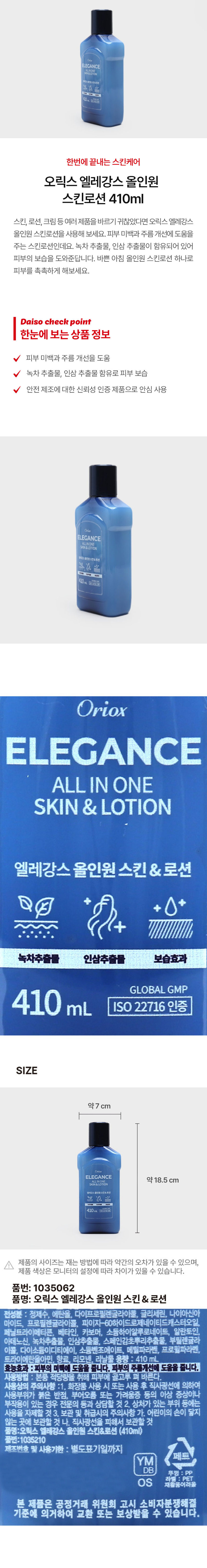 ELEGANCE SAIN&LOTION 휴강스물인봉스킨&르센 Y Can 410mL BERRIERS 한번에 끝내는 스킨케어 오릭스 엘레강스 올인원 스킨로션 410ml 스킨, 로션, 크림 등 여러 제품을 바르기 귀찮았다면 오릭스 엘레강스 올인원 스킨로션을 사용해 보세요. 피부 미백과 주름 개선에 도움을 주는 스킨로션인데요. 녹차 추출물, 인삼 추출물이 함유되어 있어 피부의 보습을 도와준답니다. 바쁜 아침 올인원 스킨로션 하나로 피부를 촉촉하게 해보세요. Daiso check point 한눈에 보는 상품 정보 피부 미백과 주름 개선을 도움 녹차 추출물, 인삼 추출물 함유로 피부 보습 안전 제조에 대한 신뢰성 인증 제품으로 안심 사용 ELEGANCE SKIN&LOTION 텔레강스올인원스킨&로센 410mL 150 22716 58 Oriox ELEGANCE ALL IN ONE SKIN & LOTION 엘레강스 올인원 스킨&로션 녹차추출물 인삼추출물 보습효과gLOBALgMP 410mL ISO 22716 인증 SIZE 약7 cm ELEGANCE 약 18.5 cm SKIN&LOTION 엘레강스올인원스킨&로션 410mL - 제품의 사이즈는 재는 방법에 따라 약간의 오차가 있을 수 있으며, 제품 색상은 모니터의 설정에 따라 차이가 있을 수 있습니다. 품번: 1035062 품명: 오릭스 엘레강스 올인원 스킨& 로션 전성분 : 정제수, 에탄올, 다이프로필렌글라이콜, 글리세린, 나이아신아마이드, 프로필렌글라이콜, 피이지-60하이드로제네이티드캐스터오일, 페닐트라이메티콘, 베타인, 카보머, 소듐하이알루로네이트, 알란토인, 아데노신, 녹차추출물, 인삼추출물, 스페인감초뿌리추출물, 부틸렌글라이콜, 다이소듐이디티에이, 소듐벤조에이트, 메틸파라벤, 프로필파라벤, 트라이에탄올아민, 향료, 리모넨, 라날 용량 410ml 효능효과 :피부의 미백에 도움을 줍니다. 피부의 주름개선에 도움을 줍니다. 사용방법 : 본품 적당량을 취해 피부에 골고루 펴 바른다. 사용상의 주의사항 : 1. 화장품 사용 시 또는 사용 후 직사광선에 의하여 사용부위가 붉은 반점, 부어오름 또는 가려움증 등의 이상 증상이나 부작용이 있는 경우 전문의 등과 상담할 것 2. 상처가 있는 부위 등에는 사용을 자제할 것 3. 보관 및 취급시의 주의사항 가. 어린이의 손이 닿지 않는 곳에 보관할 것 나. 직사광선을 피해서 보관할 것 품명:오릭스 엘레강스 올인원 스킨&로션 (410ml) 품번:1035210 제조번호 및 사용기한 별도표기일까지 페트 YM DB 뚜껑 : pp 라벨 : PET OS 재활용여려울 본 제품은 공정거래 위원회 고시 소비자분쟁해결 기준에 의거하여 교환 또는 보상받을 수 있습니다.