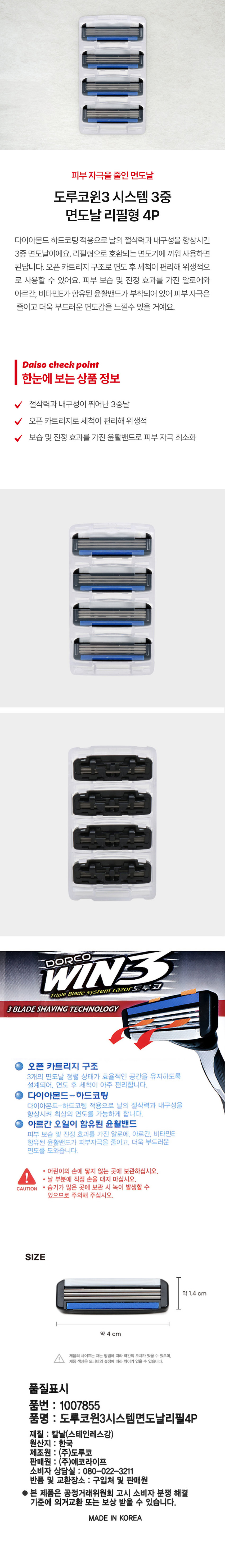 피부 자극을 줄인 면도날 도루코윈3 시스템 3중 면도날 리필형 4P 다이아몬드 하드코팅 적용으로 날의 절삭력과 내구성을 향상시킨 3중 면도날이에요. 리필형으로 호환되는 면도기에 끼워 사용하면 된답니다. 오픈 카트리지 구조로 면도 후 세척이 편리해 위생적으로 사용할 수 있어요. 피부 보습 및 진정 효과를 가진 알로에와 아르간, 비타민E가 함유된 윤활밴드가 부착되어 있어 피부 자극은 줄이고 더욱 부드러운 면도감을 느낄 수 있을 거예요. 절삭력과 내구성이 뛰어난 3중날 오픈 카트리지로 세척이 편리해 위생적 보습 및 진정 효과를 가진 윤활밴드로 피부 자극 최소화 WIN3 DORCO Triple Blade system razor 도루코 3BLADESHAVING TECHNOLOGY 오픈 카트리지 구조 3개의 면도날 정렬 상태가 효율적인 공간을 유지하도록 설계되어 면도 후 세척이 아주 편리합니다. 다이아몬드-하드코팅 다이아몬드-하드코팅 적용으로 날의 절삭력과 내구성을 향상시켜 최상의 면도를 가능하게 합니다. 아르간 오일이 함유된 윤활밴드 피부 보습 및 진정 효과를 가진 알로에, 아르간, 비타민E 함유된 윤활밴드가 피부자극을 줄이고, 더욱 부드러운 면도를 도와줍니다. 어린이의 손에 닿지 않는 곳에 보관하십시오. 날 부분에 직접 손을 대지 마십시오. CAUTION 습기가 많은 곳에 보관 시 녹이 발생할 수 있으므로 주의해 주십시오. SIZE 약 1.4 cm 약 4 cm 제품의 사이즈는 재는 방법에 따라 약간의 오차가 있을 수 있으며, 제품 색상은 모니터의 설정에 따라 차이가 있을 수 있습니다. 품질표시 품번 : 1007855 품명 : 도루코윈3시스템면도날리필4P 재질 : 칼날(스테인레스강) 원산지 : 한국 제조원 : (주)도루코 판매원 : (주)에코라이프 소비자 상담실 : 080-022-3211 반품 및 교환장소 : 구입처 및 판매원 ● 본 제품은 공정거래위원회 고시 소비자 분쟁 해결 기준에 의거 교환 또는 보상 받을 수 있습니다. MADE IN KOREA