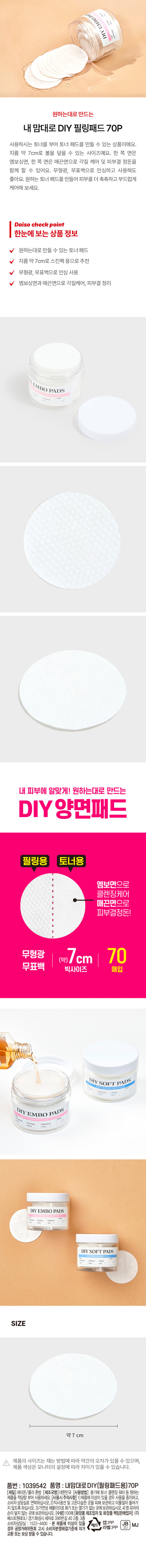 원하는대로 만드는 내 맘대로DIY 필링패드 70P
사용하시는 토너를 부어 토너 패드를 만들 수 있는 상품이에요.
지름 약 7cm로 볼을 덮을 수 있는 사이즈예요. 한 쪽 면은 엠보싱면, 한 쪽 면은 매끈면으로 각질 케어 및 피부결 정돈을 함께 할 수 있어요. 무형광, 무표백으로 안심하고 사용해도 좋아요. 원하는 토너 패드를 만들어 피부를 더 촉촉하고 부드럽게 케어해 보세요.
한눈에 보는 상품정보
원하는대로 만들 수 있는 토너 패드
지름 약 7cm로 스킨팩 용으로 추천
무형광, 무표백으로 안심 사용
엠보싱면과 매끈면으로 각질케어, 피부결 정리
내 피부에 알맞게! 원하는대로 만드는 DIY양면패드
필링용 토너용
엠보면으로 클렌징케어
매끈면으로 피부결정돈!
무형광 7cm 70
무표백 빅사이즈 매입
DIY SOFT PADS
DIY EMBO PADS
DIY EMBO PADS
Peeling
DIY SOFT PADS
SIZE
약7 cm
제품의 사이즈는 재는 방법에 따라 약간의 오차가 있을 수 있으며, 제품 색상은 모니터의 설정에 따라 차이가 있을 수 있습니다.
품번 : 1039542
품명 : 내맘대로DIY(필링패드용)70P
(재질)레이온/폴리 혼방
(제조국명)대한민국
(사용방법) 용기에 토너· 클렌징 워터 등 원하는 제품을 적당량 부어 사용하세요.
(사용시주의사항)
1)제품에 이상이있을경우사용을 중지하고, 소비자상담실로 연락하십시오.
2)직사광선 및 고온다습한 곳을 피해 보관하고 이물질이 들어가 않도록하십시오.
3)가연성 제품이므로 화기! 또는 열기가 없는곳에보관하십시오.
4)영·유아의 손이닿지않는 곳에 보관하십시오.
(수량)100매
(화장품 제조업자및 화장품 책임판매업자) (주) 베스트원테크/ 경기화성시세자로 396번길 40 2층, 3층
소비자상담실: 1522-4400
본 제품에 이상이 있을 경우 공정거래위원회 고시 소비자분쟁해결기준에 의거 교환또는보상받을 수 있습니다.