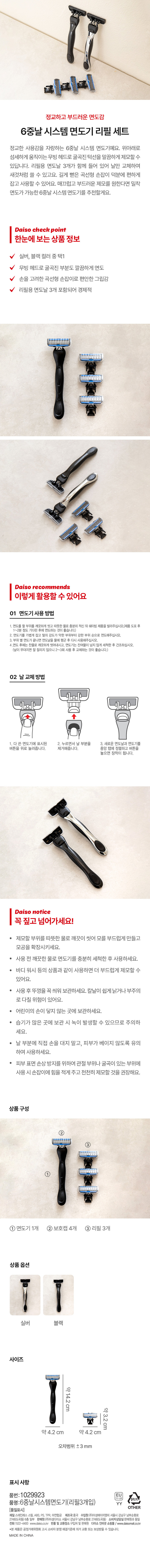 정교하고 부드러운 면도감

6중날 시스템 면도기 리필 세트

정교한 사용감을 자랑하는 6중날 시스템 면도기예요. 위아래로 섬세하게 움직이는 무빙 헤드로 굴곡진 턱선을 말끔하게 제모할 수 있답니다. 리필용 면도날 3개가 함께 들어 있어 날만 교체하여 새것처럼 쓸 수 있고요. 길게 뻗은 곡선형 손잡이 덕분에 편하게 잡고 사용할 수 있어요. 매끄럽고 부드러운 제모를 원한다면 밀착 면도가 가능한 6중날 시스템 면도기를 추천할게요.

Daiso check point

한눈에 보는 상품 정보

실버, 블랙 컬러 중 택1

무빙 헤드로 굴곡진 부분도 깔끔하게 면도

손을 고려한 곡선형 손잡이로 편안한 그립감

리필용 면도날 3개 포함되어 경제적

Daiso recommends

이렇게 활용할 수 있어요

01 면도기 사용방법

1. 면도를 할 부위를 깨끗하게 씻고 따뜻한 물로 충분히 적신 뒤 쉐이빙 제품을 발라주십시오.(제품 도포후 1~2분 정도 기다린 후에 면도하는 것이 좋습니다.)

2. 면도기를 가볍게 잡고 털의 강도가 약한 부위부터 강한 부위 순으로 면도해주십시오.

3. 부위 별 면도가 끝나면 면도날을 물에 헹군 후 다시 사용해주십시오.

4. 면도 후에는 찬물로 깨끗하게 씻어 내시고, 면도기는 잔여물이 남지 않게 세척한 후 건조하십시오. (날이 무뎌지면 잘 잘리지 않으니 2~3회 사용 후 교체하는 것이 좋습니다.)

02 날 교체 방법

다 쓴 면도기에 표시된 버튼을 누르면서 날 부분을 제거해줍니다. 새로운 면도날과 면도기를 중앙 탭에 정렬하고 버튼을 위로 눌러주면 장착이 됩니다.

Daiso notice

꼭 짚고 넘어가세요!

제모할 부위를 따뜻한 물로 깨끗이 씻어 모를 부드럽게 만들고 모공을 확장시키세요.

· 사용 전 깨끗한 물로 면도기를 충분히 세척한 후 사용하세요.

· 바디 워시 등의 상품과 같이 사용하면 더 부드럽게 제모할 수 있어요.

사용 후 뚜껑을 꼭 씌워 보관하세요. 칼날이 쉽게 낡거나 부주의로 다칠 위험이 있어요.

· 어린이의 손이 닿지 않는 곳에 보관하세요.

· 습기가 많은 곳에 보관 시 녹이 발생할 수 있으므로 주의하세요.

날 부분에 직접 손을 대지 말고, 피부가 베이지 않도록 유의하여 사용하세요.

· 피부 표면 손상 방지를 위하여 관절 부위나 굴곡이 있는 부위에 사용 시 손잡이에 힘을 적게 주고 천천히 제모할 것을 권장해요.

상품구성

① 면도기1개 ② 보호캡 4개 ③리필3개

상품 옵션

실버 블랙

사이즈

약14.2cm 약3.2cm 약 4.2cm 약4.2 cm

오차범위 ±3mm

표시사항

품번:1029923

품명:6중날시스템면도기(리필3개입)

품질표시

재질: 스테인레스 스틸, ABS, PS,TPR,아연합금

제조국:중국

수입원:(주)아성에이치엠피 서울시강남구남부순환로 2748(도곡동)6층

판매원:(주)아성다이소 서울시 강남구남부순환로2748(도곡동)

소비자상담실:핀 전화:1522-4400 www.daiso.co.kr

반품및교환장소:구입처및판매원 다이소 인터넷 쇼핑몰/www.daisomall.co.kr

·본 제품은 공정거래위원회고시 소비자분쟁 해결기준에의거교환또는 보상받을수 있습니다.