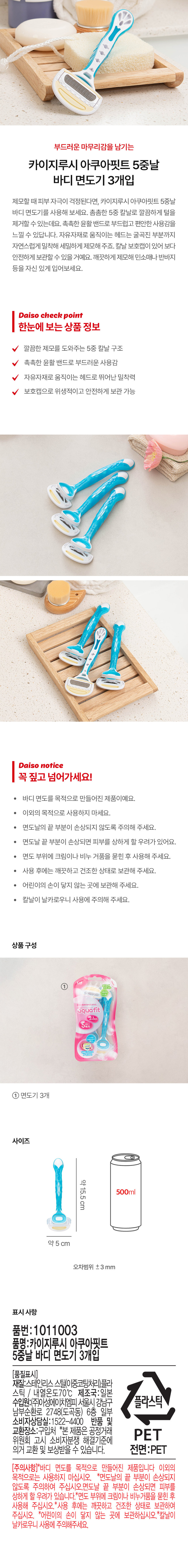 부드러운 마무리감을 남기는 카이지루시 아쿠아핏트 5중날 바디 면도기 3개입

제모할 때 피부 자극이 걱정된다면, 카이지루시 아쿠아핏트 5중날 바디 면도기를 사용해 보세요. 촘촘한 5중 칼날로 깔끔하게 털을 제거할 수 있는데요. 촉촉한 윤활 밴드로 부드럽고 편안한 사용감을 느낄 수 있답니다. 자유자재로 움직이는 헤드는 굴곡진 부분까지 자연스럽게 밀착해 세밀하게 제모해 주죠. 칼날 보호캡이 있어 보다 안전하게 보관할 수 있을 거예요. 깨끗하게 제모해 민소매나 반바지 등을 자신 있게 입어보세요.

Daiso check point

한눈에 보는 상품 정보
- 깔끔한 제모를 도와주는 5중 칼날 구조
- 촉촉한 윤활 밴드로 부드러운 사용감
- 자유자재로 움직이는 헤드로 뛰어난 밀착력
- 보호캡으로 위생적이 고 안전하게 보관 가능

Daiso notice

꼭 짚고 넘어가세요!
- 바디 면도를 목적으로 만들어진 제품이에요.
- 이외의 목적으로 사용하지 마세요.
- 면도날의 끝 부분이 손상되지 않도록 주의해 주세요.
- 면도날 끝 부분이 손상되면 피부를 상하게 할 우려가 있어요.
- 면도 부위에 크림이나 비누 거품을 묻힌 후 사용해 주세요.
- 사용 후에는 깨끗하고 건조한 상태로 보관해 주세요.
- 어린이의 손이 닿지 않는 곳에 보관해 주세요.
- 칼날이 날카로우니 사용에 주의해 주세요.

상품구성
- ① aquafit 2+1 5枚
- ① 면도기 3개

사이즈
- 약15.5cm
- 약 5 cm
- 오차범위 ±3 mm

표시 사항
- 품번:1011003
- 품명:카이지루시 아쿠아핏트 5중날 바디 면도기 3개입
- (품질표시)
  - 재질:스테인리스 스틸(이중코팅처리),플라스틱 / 내열온도70°C
  - 제조국:일본
  - 수입원:(주)아성에이치엠피 서울시강남구 플라스틱 남부순환로 2748(도곡동) 6층 일부
  - 소비자상담실:1522-4400
  - 반품 및 교환장소:구입처
  - *본 제품은 공정거래 PET 위원회 고시 소비자분쟁 해결기준에 의거 교환 및 보상받을 수 있습니다.
- 전면:PET
- (주의사항)*바디 면도를 목적으로 만들어진 제품입니다 이외의 목적으로 사용하지 마세요.
- *면도날의 끝 부분이 손상되지 않도록 주의하여 주십시오. 면도날 끝 부분이 손상되면 피부를 상하게 할 우려가 있습니다.
- *면도 부위에 크림이나 비누거품을 묻힌 후 사용해 주십시오.
- *사용 후에는 깨끗하고 건조한 상태로 보관하여 주십시오.
- *어린이의 손이 닿지 않는 곳에 보관하십시오.
- *칼날이 날카로우니 사용에 주의해주세요.