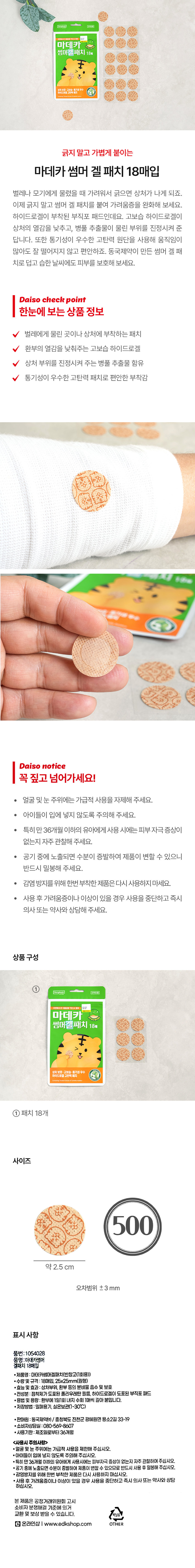 (의약외품)
마데카 지방고넣어주세요
썸머겔패치 18⌀
성정분을 공원을 우수
긁지 말고 가볍게 붙이는
마데카 썸머 겔 패치 18매입
벌레나 모기에게 물렸을 때 가려워서 긁으면 상처가 나게 되죠.
이제 긁지 말고 썸머 겔 패치를 붙여 가려움증을 완화해 보세요.
하이드로겔이 부착된 부직포 패드인데요. 고보습 하이드로겔이
상처의 열감을 낮추고, 병풀 추출물이 물린 부위를 진정시켜 준
답니다. 또한 통기성이 우수한 고탄력 원단을 사용해 움직임이
많아도 잘 떨어지지 않고 편안하죠. 동국제약이 만든 썸머 겔 패
치로 덥고 습한 날씨에도 피부를 보호해 보세요.
Daiso check point
한눈에 보는 상품 정보
벌레에게 물린 곳이나 상처에 부착하는 패치
환부의 열감을 낮춰주는 고보습 하이드로겔
상처 부위를 진정시켜 주는 병풀 추출물 함유
통기성이 우수한 고탄력 패치로 편안한 부착감
Daiso notice
꼭 짚고 넘어가세요!
얼굴 및눈 주위에는 가급적 사용을 자제해 주세요.
· 아이들이 입에 넣지 않도록 주의해 주세요.
· 특히 만 36개월 이하의 유아에게 사용 시에는 피부 자극 증상이
없는지 자주 관찰해 주세요.
· 공기 중에 노출되면 수분이 증발하여 제품이 변할 수 있으니
반드시 밀봉해 주세요.
· 감염 방지를 위해 한번 부착한 제품은 다시 사용하지 마세요.
사용 후 가려움증이나이상이 있을 경우 사용을 중단하고 즉시
의사 또는 약사와 상담해 주세요.
상품구성
①
Dongkook 의약외품
마데카
썸머겔패치 18매
상처 보호 고본입니다. 동기성 우수
① 패치 18개
사이즈
500
약 2.5 cm
오차범위 二 3 mm
표시 사항
품번:1054028
풍명:아데카썸머
겔패치 18매입
·제품명:마데카썸머겔패치(반창고(1회용))
■수량및 규격:18매입, 25x25mm(원형)
·효능 및 효과: 상처부위, 환부 등의 분비물 흡수 및보호
· 전성분: 점착제가 도포된 폴리우레탄필름, 하이드로겔이 도포된 부직포 패드
·용법 및 용량: 환부에 1일1회내지 수회 1매씩 갈아 붙입니다.
■저장방법 : 밀폐용기, 실온보관(1~30°C)
·판매원: 동국제약(주)/ 충청북도 진천군 광혜원면 용소2길33-19
·소비자상담실:080-569-8607
·사용기한 제조일로부터 36개월
<사용시 주의사항 style=
