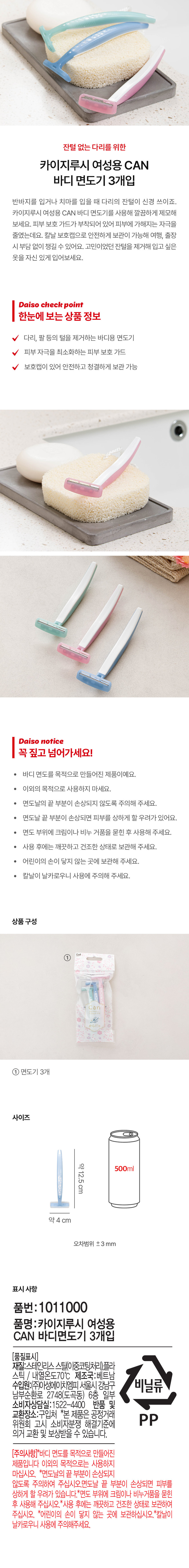잔털 없는 다리를 위한 카이지루시 여성용 CAN 바디 면도기 3개입

반바지를 입거나 치마를 입을 때 다리의 잔털이 신경 쓰이죠. 카이지루시 여성용 CAN 바디 면도기를 사용해 깔끔하게 제모해 보세요. 피부 보호 가드가 부착되어 있어 피부에 가해지는 자극을 줄였는데요. 칼날 보호캡으로 안전하게 보관이 가능해 여행, 출장 시 부담 없이 챙길 수 있어요. 고민이었던 잔털을 제거해 입고 싶은 옷을 자신 있게 입어보세요.

Daiso check point

한눈에 보는 상품 정보
다리, 팔 등의 털을 제거하는 바디용 면도기
피부 자극을 최소화하는 피부 보호 가드
보호캡이 있어 안전하고 청결하게 보관 가능

Daiso notice

꼭 짚고 넘어가세요!
· 바디 면도를 목적으로 만들어진 제품이예요.
· 이외의 목적으로 사용하지 마세요.
· 면도날의 끝 부분이 손상되지 않도록 주의해 주세요.
· 면도날 끝 부분이 손상되면 피부를 상하게 할 우려가 있어요.
· 면도 부위에 크림이나 비누 거품을 묻힌 후 사용해 주세요.
· 사용 후에는 깨끗하고 건조한 상태로 보관해 주세요.
· 어린이의 손이 닿지 않는 곳에 보관해 주세요.
· 칼날이 날카로우니 사용에 주의해 주세요.

상품구성
① KAI an 면도기 3개

사이즈
약12.5cm 500ml
약 4 cm
오차범위 ±3 mm

표시사항
품번: 1011000
품명:카이지루시 여성용 CAN 바디면도기 3개입
(품질표시)
재질:스테인리스 스틸(이중코팅처리)플라스틱 / 내열온도70°C 제조국:베트남
수입원:(주)아성에이치엠피 서울시 강남구 남부순환로 2748(도곡동) 6층 일부
소비자상담실:1522-4400 반품 및 교환장소:구입처 *본 제품은 공정거래위원회 고시 소비자분쟁 해결기준에 의거 교환 및 보상받을 수 있습니다.
(주의사항)*바디 면도를 목적으로 만들어진 제품입니다 이외의 목적으로는 사용하지 마십시오. *면도날의 끝 부분이 손상되지 않도록 주의하여 주십시오.면도날 끝 부분이 손상되면 피부를 상하게 할 우려가 있습니다.*면도 부위에 크림이나 비누거품을 묻힌 후 사용해 주십시오. *사용 후에는 깨끗하고 건조한 상태로 보관하여 주십시오. *어린이의 손이 닿지 않는 곳에 보관하십시오.*칼날이 날카로우니 사용에 주의해주세요.