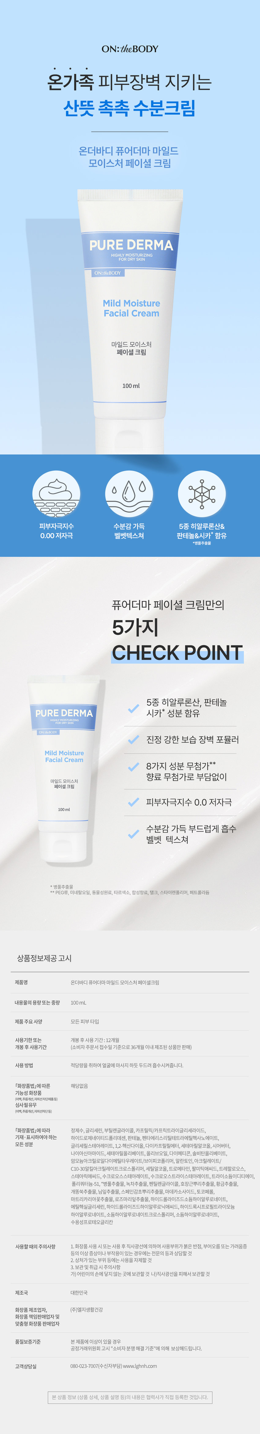 산뜻 촉촉 수분크림 온더바디 퓨어더마 마일드 모이스처 페이셜 크림 Mild Moisture Facial Cream 100ml 피부자극지수 0.0 저자극 5종 히알루론산& 판테놀&시카* 함유 *병풀추출물 퓨어더마 페이셜 크림만의 5가지 CHECK POINT 5종 히알루론산, 판테놀 PURE DERMA 시카* 성분 함유 HIGHLY MOISTURIZING Mild Moisture Facial Cream 8가지 성분 무첨가** 향료 무첨가로 부담없이 부드럽게 흡수 벨벳 텍스쳐 ** PEG류, 미네랄오일, 동물성원료, 타르색소, 합성향료, 탤크, 스타이렌폴리머, 페트롤라듐 제품명 온더바디 퓨어더마 마일드 모이스처 페이셜크림 내용물의용량또는중량 100mL 제품 주요사양 모든 피부 타입 사용기한 또는 개봉후사용 기간:12개월 개봉 후 사용기간 (소비자 주문서 접수일 기준으로 36개월 이내제조된 상품만 판매) 사용방법 적당량을 취하여 얼굴에마사지 하듯 두드려 흡수시켜줍니다. 화장품법 따른 해당없음 기능성 화장품 (미백, 주름개선,자외선차단제품등) 심사필유무 (미백, 주름개선,자외선차단등) 화장품법에 따라 정제수,글리세린, 부틸렌글라이콜, 카프릴릭/카프릭트라이글리세라이드, 하이드로제네이티드폴리데센, 판테놀, 펜타에리스리틸테트라에틸헥사노에이트, 글리세릴스테아레이트, 1,2-헥산다이올, 다이카프릴릴에터, 세테아릴알코올, 시어버터, 나이아신아마이드, 세테아릴올리베이트, 올리브오일, 다이메티콘, 솔비탄올리베이트, 암모늄아크릴로일다이메틸타우레이.트/브이피코폴리머, 알란토인,아크릴레이트/C10-30알킬아크릴레이트크로스폴리머, 세틸알코올,트로메타민,팔미틱애씨드, 트레할로오스, 스테아릭애씨드,수크로오스스테아레이트, 수크로오스트라이스테아레이트,트라이소듐이디티에이, 폴리쿼터늄-51, *병풀추출물, 녹차추출물, 펜틸렌글라이콜, 호장근뿌리추출물,황금추출물, 개똥쑥추출물, 님잎추출물, 스페인감초뿌리추출물, 마데카소사이드, 토코페롤, 마트리카리아꽃추출물, 로즈마리잎추출물, 하이드롤라이즈드소듐하이알루로네이트, 에틸헥실글리세린, 하이드롤라이즈드하이알루로닉애씨드, 하이드록시프로필트라이모늄 하이알루로네이트,소듐하이알루르네이트코르스폴리머,소듐하이알루로네이트, 수용성프로테오글리칸 사용할 때의 주의사항 1.화장품 사용 시 또는 사용 후 직사광선에 의하여 사용부위가붉은반점, 부어오름 또는 가려움증 등의 이상 증상이나 부작용이 있는 경우에는 전문의 등과 상담할것 2. 상처가 있는 부위 등에는 사용을 자제할 것 3. 보관 및 취급시 주의사항 가)어린이의 손에 닿지 않는 곳에 보관할 것 나)직사광선을 피해서 보관할 것 제조국 대한민국 화장품 제조업자, (주)엘지생활건강 화장품 책임판매업자및 맞춤형 화장품 판매업자 품질보증기준 본 제품에 이상이 있을 경우 공정거래위원회 고시