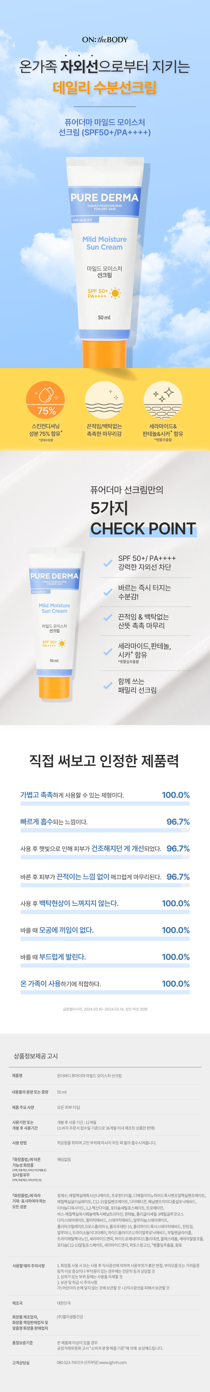 온가족 자외선으로부터 지키는 데일리 수분선크림 퓨어더마 마일드 모이스처 선크림 (SPF50+/PA++++)

퓨어더마 선크림만의 5가지 CHECK POINT

1. SPF 50+/ PA++++ 강력한 자외선 차단
2. 바르는 즉시 터지는 수분감!
3. 끈적임 & 백탁없는 마일드 모이스처 산뜻 촉촉 마무리
4. 세라마이드, 판테놀, 시카* 함유
5. 함께 쓰는 패밀리 선크림

*병풀잎추출물

함께 쓰는 패밀리 선크림
직접 써보고 인정한 제품력
- 가볍고 촉촉하게 사용할 수 있는 제형이다.
- 빠르게 흡수되는 느낌이다.
- 사용 후 햇빛으로 인해 피부가 건조해지던 게 개선되었다.
- 바른 후 피부가 끈적이는 느낌 없이 매끄럽게 마무리된다.
- 사용 후 백탁현상이 느껴지지 않는다.
- 바를 때 모공에 끼임이 없다.
- 바를 때 부드럽게 발린다.
- 온 가족이 사용하기에 적합하다.

글로벌리서치, 2024.03. 10~2024.03.14, 성인 여성 30명

상품정보제공 고시
제품명 온더바디 퓨어더마 마일드 모이스처 선크림
내용물의 용량 또는 중량 50ml
제품 주요 사양 모든 피부타입
사용기한 또는 개봉 후 사용 기간:12개월
개봉 후 사용 기간 (소비자 주문서 접수일 기준으로 36개월 이내 제조된 상품만 판매)
사용방법 적당량을 취하여 고민 부위에 마사지 하듯 펴 발라 흡수시켜줍니다.
「화장품법」에 따른 해당없음
기능성화장품 (미백, 주름개선,자외선차단제품등) 심사필유무 (미백, 주름개선,자외선차단 등)
「화장품법」에 따라 정제수, 에칠헥실메톡시신나메이트, 프로판다이올, 디에칠아미노하이드록시벤조일헥실벤조에이트,
에칠헥실살리실레이트, C12-15알킬벤조에이트, 다이메티콘, 페닐벤즈이미다졸설포닉애씨드,
티타늄디옥사이드, 1,2-헥산다이올, 포타슘세틸포스페이트, 트로메타민,
비스-에칠헥실옥시페놀메톡시페닐트리 아진, 판테놀,폴리글리세릴-3메틸글루코오스
다이스테아레이트, 팔미틱애씨드, 스테아릭애씨드, 알루미늄스테아레이트,
폴리아크릴레이트크로스폴리머-6, 폴리우레탄-15, 폴리하이드록시스테아릭애씨드, 잔탄검,
알루미나,트라이 소듐이디티에이, 하이드롤라이즈드하이알루로닉애씨드, 부틸렌글라이콜,
트라이에틸헥사노인, 세라마이드엔피, 하이드로제네이티드폴리데센, 콜레스테롤, 세테아릴알코올,
포타슘C12-13알킬포스페이트, 세라마이드엔지, 피토스핑고신, *병풀잎추출물, 향료
사용할 때의 주의사항
1. 화장품 사용 시 또는 사용 후 직사광선에 의하여사용부위가붉은반점, 부어오름 또는 가려움증 등의 이상 증상이나 부작용이 있는 경우에는 전문의 등과 상담할 것
2. 상처가 있는 부위 등에는 사용을 자제할 것
3. 보관 및 취급시 주의사항
가)어린이의 손에 닿지 않는 곳에 보관할 것
나)직사광선을피해서. 보관할 것
제조국 대한민국
화장품 제조업자, (주)엘지생활건강
화장품 책임판매업자 및 맞춤형화장품 판매업자
품질보증기준 본제품에 이상이 있을 경우 공정거래위원회. 고시 