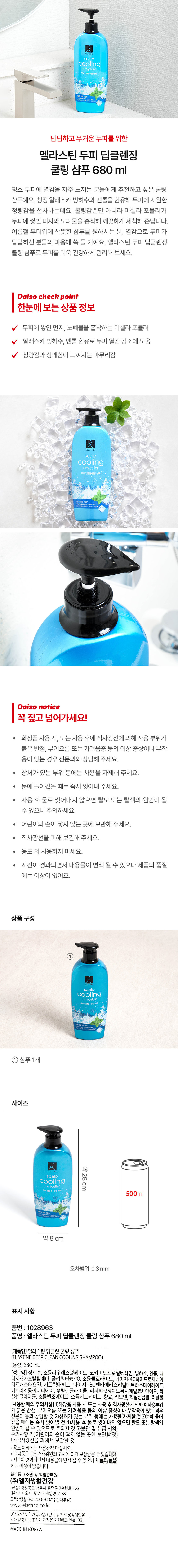 답답하고 무거운 두피를 위한 엘라스틴 두피 딥클렌징 쿨링 샴푸 680ml 
평소 두피에 열감을 자주 느끼는 분들에게 추천하고 싶은 쿨링 샴푸예요. 청정 알래스카 빙하수와 멘톨을 함유해 두피에 시원한 청량감을 선사하는데요. 쿨링감뿐만 아니라 미셀라 포뮬러가 두피에 쌓인 피지와 노폐 물을 흡착해 깨끗하게 세척해 준답니다. 여름철 무더위에 산뜻한 샴푸를 원하시는 분, 열감으로 두피가 답답하신 분들의 마음에 쏙 들 거예요. 엘라스틴 두피 딥클렌징 쿨링 샴푸로 두피를 더욱 건강하게 관리해 보세요. 

Daiso check point 
한눈에 보는 상품 정보 
두피에 쌓인 먼지, 노폐물을 흡착하는 미셀라 포뮬러 
알래스카 빙하수, 멘톨 함유로 두피 열감 감소에 도움 
청량감과 상쾌함이 느껴지는 마무리감 
Daiso notice 
꼭 짚고 넘어가세요! 
화장품 사용 시, 또는 사용 후에 직사광선에 의해 사용 부위가 붉은 반점, 부어오름 또는 가려움증 등의 이상 증상이나 부작용이 있는 경우 전문의와 상담해 주세요. 
· 상처가 있는 부위 등에는 사용을 자제해 주세요. 
· 눈에 들어갔을 때는 즉시 씻어내 주세요. 
· 사용 후 물로 씻어내지 않으면 탈모 또는 탈색의 원인이 될 수 있으니 주의하세요. 
· 어린이의 손이 닿지 않는 곳에 보관해 주세요. 
· 직사광선을 피해 보관해 주세요. 
· 용도 외 사용하지 마세요. 
· 시간이 경과되면서 내용물이 변색 될 수 있으나 제품의 품질에는 이상이 없어요. 
상품구성 
① 샴푸 1개 
사이즈 
cooling 약28cm 
500ml 
약 8 cm 
오차범위 ± 3 mm 
표시사항 
품번 : 1028963 
품명 엘라스틴 두피 딥클렌징 쿨링 샴푸 680ml 
(제 품명) 엘라스틴 딥클린 쿨링 샴푸 
(ELASTINE DEEP CLEAN COOLING SHAMPOO) 
(용량) 680mL 
(성분명) 정제수, 소듐라우레스설페이트, 코카미도프로필베타인, 빙하수, 멘톨, 피피지-3카프릴릴에터, 폴리쿼터늄-10, 소듐클로라이드, 피이지-40하이드로제네이티드캐스터오일, 시트릭애씨드, 피이지- -150펜타에리스리틸테트라스테아레이트, 테트라소듐이디티에이, 부틸렌글라이콜, 피피지-2하이드록시에틸코카마이드, 헥실렌글라이콜, 소듐벤조에이트, 소듐시트레이트, 향료, 리모넨, 헥실신남알, 리날룰 
(사용할 때의 주의사항) 1)화장품 사용 시 또는 사용 후 직사광선에 의하여 사용부위가 붉은 반점, 부어오름 또는 가려움증 등의 이상 증상이나 부작용이 있는 경우 전문의 등과 상담할 것 2)상처가 있는 부위 등에는 사용을 자제할 것 3)눈에 들어갔을 때에는 즉시 씻어낼 것 4)사용 후 물로 씻어내지않으면 탈모 또는 탈색의 원인이 될 수 있으므로 주의할 것 5)보관 및 취급 시의 주의사항 가)어린이의 손이 닿지 않는 곳에 보관할 것 나)직사광선을 피해서 보관할 것 용도 이외에는 사용하지 마십시오. 
본 제품은 공정거래위원회 고시에 의거 보상받을수있습니다. 
시간이 경과되면서 내용물이 변색될 수 있으나 제품의품질에는 이상이 없습니다. 
화장품 제조원 및 책임판매원: (주)엘지생활건강 (공장) 충청북도 청주시 흥덕구 2순환로 765 (본사) 서울시 종로구 새문안로 58 
고객상담실080-023-7007수신자부담) www.e elastine.co.kr 
LG생활건장은 아름다운재단과 함께 여성장애인을 위한 맞춤형 보조기기 제작을 지원하고 있습니다. 
MADE IN KOREA
