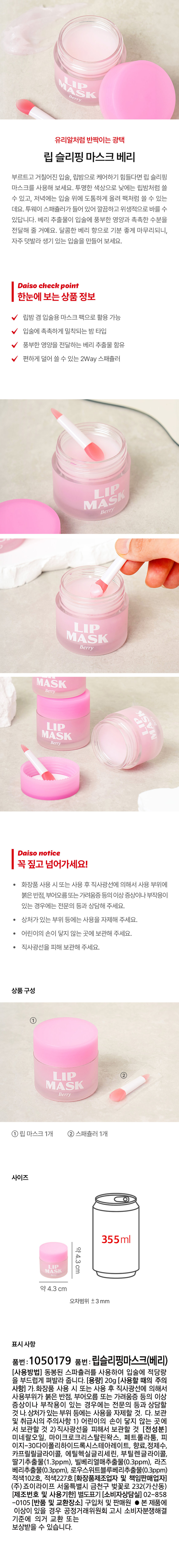 유리알처럼 반짝이는 광택 립 슬리핑 마스크 베리
부르트고 거칠어진 입술, 립밤으로 케어하기 힘들다면 립 슬리핑 마스크를 사용해 보세요. 투명한 색상으로 낮에는 립밤처럼 쓸 수 있고, 저녁에는 입술 위에 도톰하게 올려 팩처럼 쓸 수 있는 데요. 투웨이 스패쥴러가 들어 있어 깔끔하고 위생적으로 바를 수 있답니다. 베리 추출물이 입술에 풍부한 영양과 촉촉한 수분을 전달해 줄 거예요. 달콤한 베리 향으로 기분 좋게 마무리되니, 자주 덧발라 생기 있는 입술을 만들어 보세요.
Daiso check point
한눈에 보는 상품 정보
립밤 겸 입술용 마스크 팩으로 활용 가능
입술에 촉촉하게 밀착되는 밤 타입
풍부한 영양을 전달하는 베리 추출물 함유
편하게 덜어 쓸 수 있는 2Way 스패쥴러
Daiso notice
꼭 짚고 넘어가세요!
화장품 사용 시 또는 사용 후 직사광선에 의해서 사용 부위에 붉은 반점, 부어오름또는 가려움증 등의 이상 증상이나부작용이 있는 경우에는 전문의 등과 상담해 주세요.
· 상처가 있는 부위 등에는 사용을 자제해 주세요.
· 어린이의 손이 닿지 않는 곳에 보관해 주세요.
· 직사광선을 피해 보관해 주세요.
상품구성
① 립 마스크 베리
①립마스크1개 ② 스패쥴러 1개
사이즈
355ml
마스크 약4.3cm
약 4.3 cm
오차범위 ±3mm
표시사항
품번: 1050179
품번 : 립슬리핑마스크(베리)
(사용방법) 동봉된 스파쥴러를 사용하여 입술에 적당량을 부드럽게 펴발라 줍니다.
(용량) 20g
(사용할 때의 주의 사항)
가.화장품 사용 시 또는 사용 후 직사광선에 의해서 사용부위가 붉은 반점, 부어오름 또는 가려움증 등의 이상 증상이나 부작용이 있는 경우에는 전문의 등과 상담할 것
나. 상처가 있는 부위 등에는 사용을 자제할 것.
다. 보관 및 취급시의 주의사항
1) 어린이의 손이 닿지 않는 곳에서 보관할 것
2) 직사광선을 피해서 보관할 것
(전성분)
미네랄오일, 마이크로크리스탈린왁스, 페트롤라툼, 피이지-30다이폴리하이드록시스테아레이트, 향료,정제수, 카프릴릴글라이콜, 에틸헥실글리세린, 부틸렌글라이콜, 딸기추출물(1 .3ppm), 빌베리열매추출물(0.3ppm), 라즈베리추출물(0.3ppm), 로우스위트블루베리추출물(0.3ppm)
적색102호, 적색227호
(화장품제조업자 및 책임판매업자) (주) 죠이라이프 서울특별시 금천구 벚꽃로 232(가산동)
(제조번호 및 사용기한) 별도표기
(소비자상담실) 02-858-0105
(반품 및 교환장소) 구입처 및 판매원
● 본 제품에 이상이 있을 경우 공정거래위원회 고시 소비자분쟁해결 기준에 의거 교환 또는 보상받을 수 있습니다.