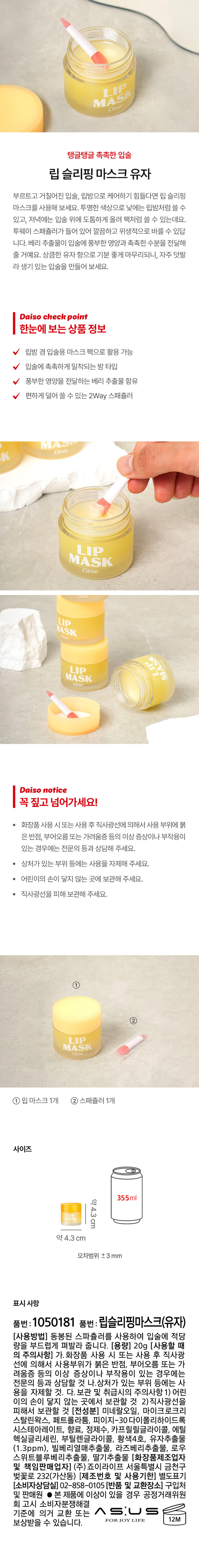 MASK LIP Citron 
탱글탱글 촉촉한 입술 
립 슬리핑 마스크 유자 
부르트고 거칠어진 입술, 립밤으로 케어하기 힘들다면 립 슬리핑 
마스크를 사용해 보세요. 투명한 색상으로 낮에는 립밤처럼 쓸 수 
있고, 저녁에는 입술 위에 도톰하게 올려 팩처럼 쓸 수 있는데요. 
투웨이 스패쥴러가 들어 있어 깔끔하고 위생적으로 바를 수 있답 
니다. 베리 추출물이 입술에 풍부한 영양과 촉촉한 수분을 전달해 
줄 거예요. 상큼한 유자 향으로 기분 좋게 마무리되니, 자주 덧발 
라 생기 있는 입술을 만들어 보세요. 
Daiso check point 
한눈에 보는 상품 정보 
립밤 겸 입술용 마스크 팩으로 활용 가능 
입술에 촉촉하게 밀착되는 밤 타입 
풍부한 영양을 전달하는 베리 추출물 함유 
편하게 덜어 쓸 수 있는 2Way 스패쥴러 
LIP MASK Citron 
Daiso notice 
꼭 짚고 넘어가세요! 
● 화장품 사용 시 또는 사용 후 직사광선에 의해서 사용 부위에 붉 
은 반점, 부어오름 또는 가려움증 등의 이상 증상이나 부작용이 
있는 경우에는 전문의 등과 상담해 주세요. 
· 상처가 있는 부위 등에는 사용을 자제해 주세요. 
· 어린이의 손이 닿지 않는 곳에 보관해 주세요. 
· 직사광선을 피해 보관해 주세요. 
② LIP MASK Citron 
① 립 마스크1개 ② 스패쥴러 1개 
사이즈 
355ml 
MASK 약4.3cm 
약 4.3 cm 
오차범위 ±3 mm 
표시 사항 
품번: 1050181 품번: 립슬리핑마스크(유자) 
(사용방법) 동봉된 스파쥴러를 사용하여 입술에 적당 
량을 부드럽게 펴발라 줍니다. (용량) 20g (사용할 때 
의 주의사항) 가. 화장품 사용 시 또는 사용 후 직사광 
선에 의해서 사용부위가 붉은 반점, 부어오름 또는 가 
려움증 등의 이상 증상이나 부작용이 있는 경우에는 
전문의 등과 상담할 것 나.상처가 있는 부위 등에는 사 
용을 자제할 것. 다. 보관 및 취급시의 주의사항 1) 어린 
이의 손이 닿지 않는 곳에서 보관할 것 2)직사광선을 
피해서 보관할 것 (전성분) 미네랄오일, 마이크로크리 
스탈린왁스, 페트롤라툼, 피이지-30다이폴리하이드록 
시스테아레이트, 향료, 정제수, 카프릴릴글라이콜, 에틸 
헥실글리세린, 부틸렌글라이콜, 황색4호, 유자추출물 
(1.3ppm), 빌베리열매추출물, 라즈베리추출물, 로우 
스위트블루베리추출물, 딸기추출물 (화장품제조업자 
및 책임판매업자) (주)죠이라이프 서울특별시 금천구 
벚꽃로 232(가산동) (제조번호 및 사용기한) 별도표기 
(소비자상담실) 02-858-0105 (반품 및 교환장소) 구입처 
및 판매원 ● 본 제품에 이상이 있을 경우 공정거래위원 
회 고시 소비자분쟁해결 
기준에 의거 교환 또는 ASUS 
보상받을 수 있습니다.